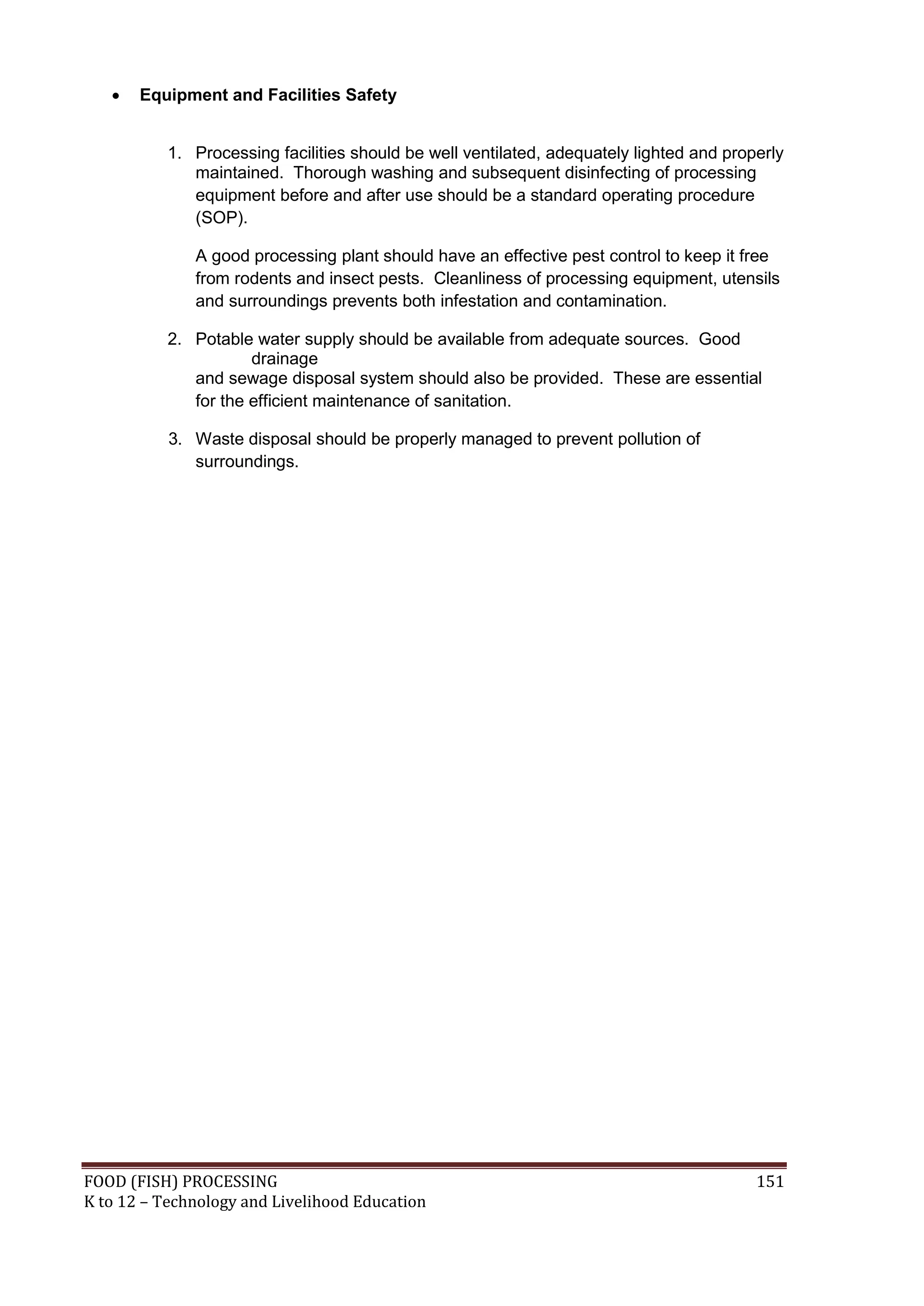    Equipment and Facilities Safety


           1. Processing facilities should be well ventilated, adequately lighted and properly
              maintained. Thorough washing and subsequent disinfecting of processing
              equipment before and after use should be a standard operating procedure
              (SOP).

              A good processing plant should have an effective pest control to keep it free
              from rodents and insect pests. Cleanliness of processing equipment, utensils
              and surroundings prevents both infestation and contamination.

           2. Potable water supply should be available from adequate sources. Good
                      drainage
              and sewage disposal system should also be provided. These are essential
              for the efficient maintenance of sanitation.

           3. Waste disposal should be properly managed to prevent pollution of
              surroundings.




FOOD (FISH) PROCESSING                                                                    151
K to 12 – Technology and Livelihood Education
 