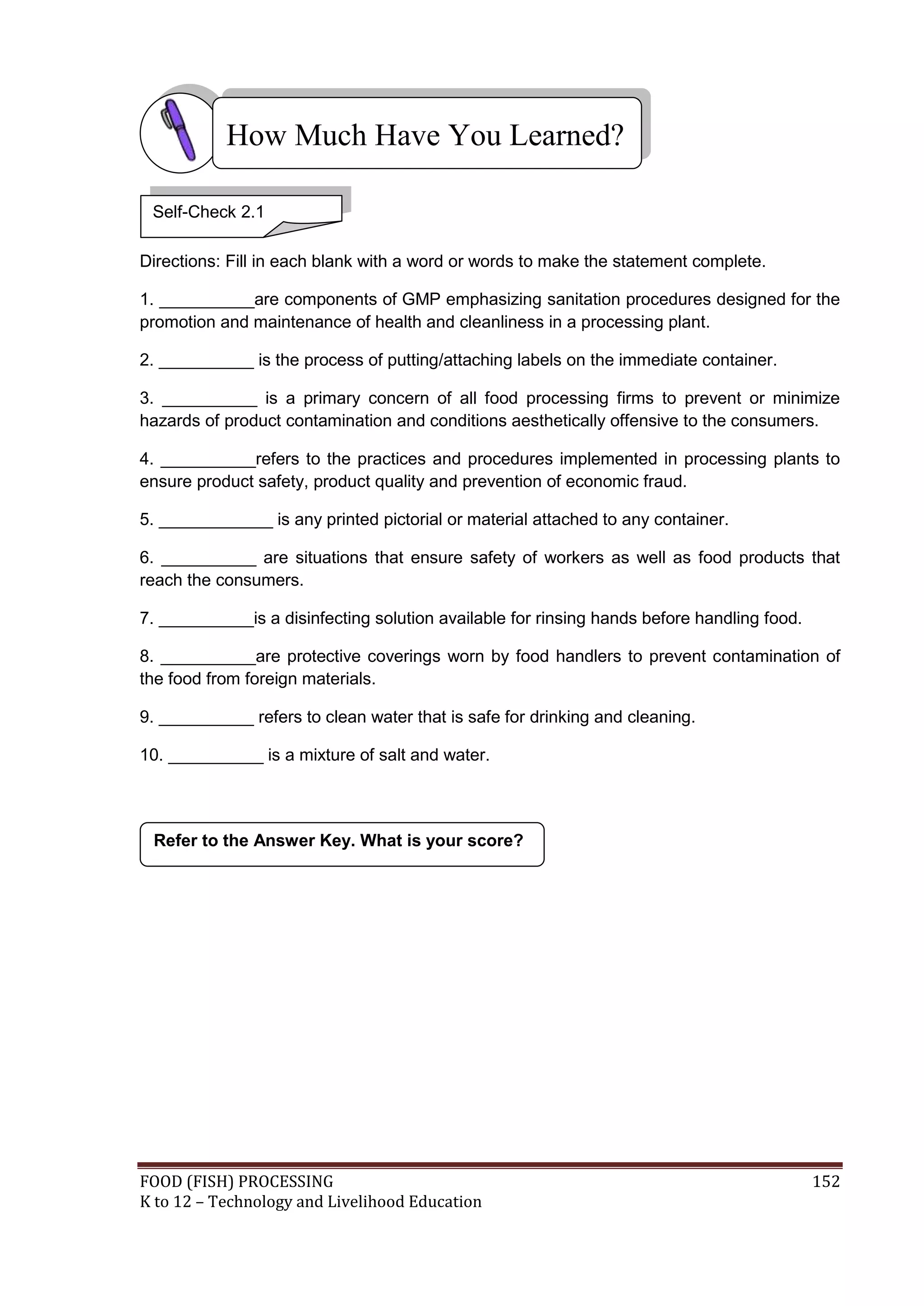 How Much Have You Learned?

 Self-Check 2.1

Directions: Fill in each blank with a word or words to make the statement complete.

1. __________are components of GMP emphasizing sanitation procedures designed for the
promotion and maintenance of health and cleanliness in a processing plant.

2. __________ is the process of putting/attaching labels on the immediate container.

3. __________ is a primary concern of all food processing firms to prevent or minimize
hazards of product contamination and conditions aesthetically offensive to the consumers.

4. __________refers to the practices and procedures implemented in processing plants to
ensure product safety, product quality and prevention of economic fraud.

5. ____________ is any printed pictorial or material attached to any container.

6. __________ are situations that ensure safety of workers as well as food products that
reach the consumers.

7. __________is a disinfecting solution available for rinsing hands before handling food.

8. __________are protective coverings worn by food handlers to prevent contamination of
the food from foreign materials.

9. __________ refers to clean water that is safe for drinking and cleaning.

10. __________ is a mixture of salt and water.




 Refer to the Answer Key. What is your score?




FOOD (FISH) PROCESSING                                                                      152
K to 12 – Technology and Livelihood Education
 