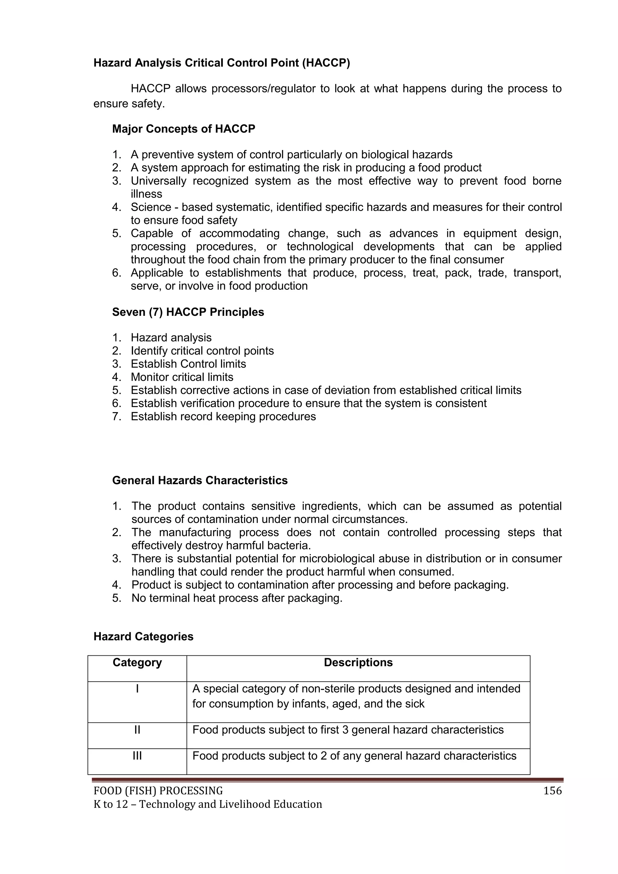 Hazard Analysis Critical Control Point (HACCP)

       HACCP allows processors/regulator to look at what happens during the process to
ensure safety.

   Major Concepts of HACCP

   1. A preventive system of control particularly on biological hazards
   2. A system approach for estimating the risk in producing a food product
   3. Universally recognized system as the most effective way to prevent food borne
      illness
   4. Science - based systematic, identified specific hazards and measures for their control
      to ensure food safety
   5. Capable of accommodating change, such as advances in equipment design,
      processing procedures, or technological developments that can be applied
      throughout the food chain from the primary producer to the final consumer
   6. Applicable to establishments that produce, process, treat, pack, trade, transport,
      serve, or involve in food production

   Seven (7) HACCP Principles

   1.   Hazard analysis
   2.   Identify critical control points
   3.   Establish Control limits
   4.   Monitor critical limits
   5.   Establish corrective actions in case of deviation from established critical limits
   6.   Establish verification procedure to ensure that the system is consistent
   7.   Establish record keeping procedures




   General Hazards Characteristics

   1. The product contains sensitive ingredients, which can be assumed as potential
      sources of contamination under normal circumstances.
   2. The manufacturing process does not contain controlled processing steps that
      effectively destroy harmful bacteria.
   3. There is substantial potential for microbiological abuse in distribution or in consumer
      handling that could render the product harmful when consumed.
   4. Product is subject to contamination after processing and before packaging.
   5. No terminal heat process after packaging.


Hazard Categories

   Category                                     Descriptions

         I          A special category of non-sterile products designed and intended
                    for consumption by infants, aged, and the sick

        II          Food products subject to first 3 general hazard characteristics

        III         Food products subject to 2 of any general hazard characteristics


FOOD (FISH) PROCESSING                                                                       156
K to 12 – Technology and Livelihood Education
 