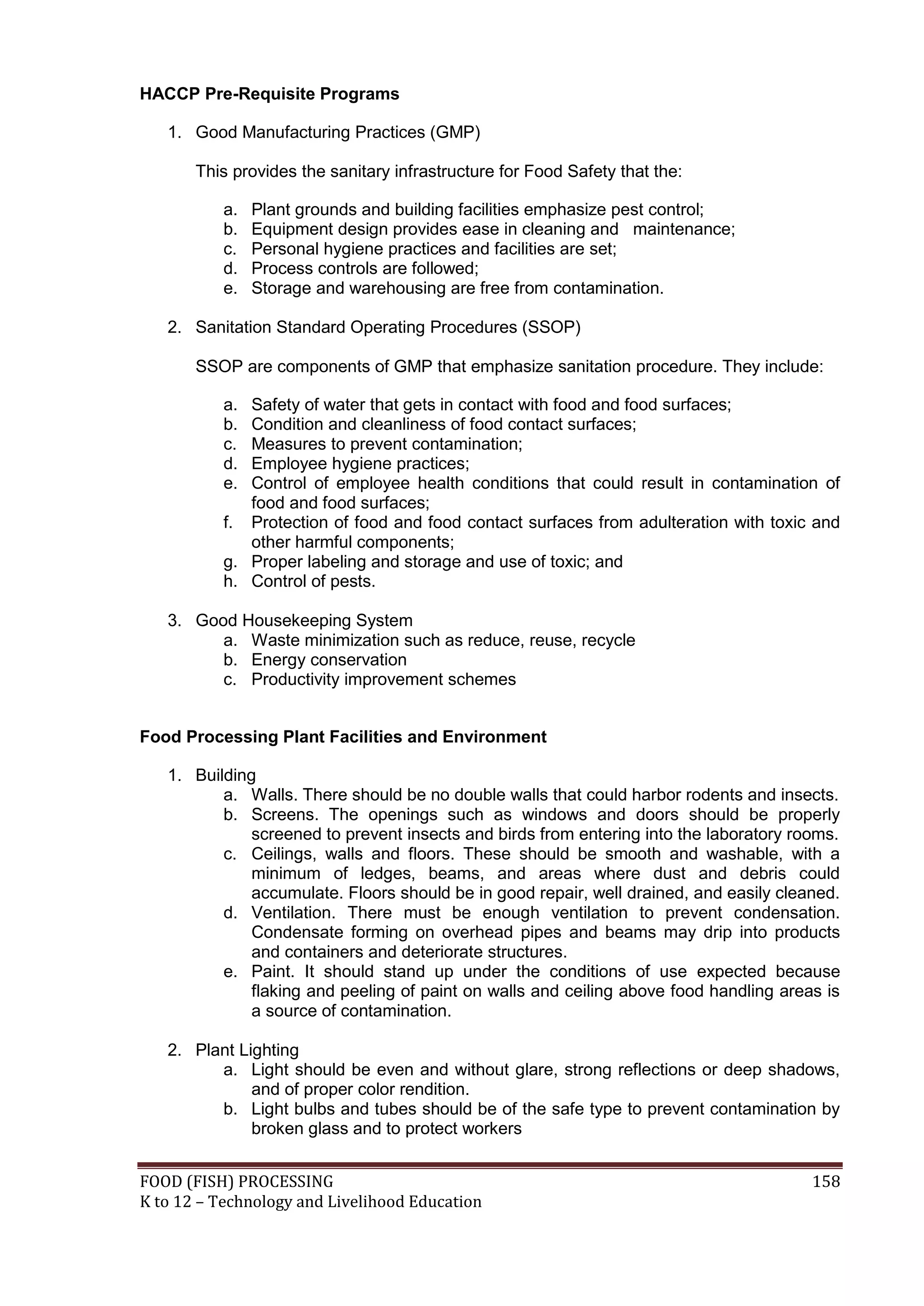 HACCP Pre-Requisite Programs

   1. Good Manufacturing Practices (GMP)

       This provides the sanitary infrastructure for Food Safety that the:

           a.   Plant grounds and building facilities emphasize pest control;
           b.   Equipment design provides ease in cleaning and maintenance;
           c.   Personal hygiene practices and facilities are set;
           d.   Process controls are followed;
           e.   Storage and warehousing are free from contamination.

   2. Sanitation Standard Operating Procedures (SSOP)

       SSOP are components of GMP that emphasize sanitation procedure. They include:

           a. Safety of water that gets in contact with food and food surfaces;
           b. Condition and cleanliness of food contact surfaces;
           c. Measures to prevent contamination;
           d. Employee hygiene practices;
           e. Control of employee health conditions that could result in contamination of
              food and food surfaces;
           f. Protection of food and food contact surfaces from adulteration with toxic and
              other harmful components;
           g. Proper labeling and storage and use of toxic; and
           h. Control of pests.

   3. Good Housekeeping System
         a. Waste minimization such as reduce, reuse, recycle
         b. Energy conservation
         c. Productivity improvement schemes


Food Processing Plant Facilities and Environment

   1. Building
          a. Walls. There should be no double walls that could harbor rodents and insects.
          b. Screens. The openings such as windows and doors should be properly
              screened to prevent insects and birds from entering into the laboratory rooms.
          c. Ceilings, walls and floors. These should be smooth and washable, with a
              minimum of ledges, beams, and areas where dust and debris could
              accumulate. Floors should be in good repair, well drained, and easily cleaned.
          d. Ventilation. There must be enough ventilation to prevent condensation.
              Condensate forming on overhead pipes and beams may drip into products
              and containers and deteriorate structures.
          e. Paint. It should stand up under the conditions of use expected because
              flaking and peeling of paint on walls and ceiling above food handling areas is
              a source of contamination.

   2. Plant Lighting
         a. Light should be even and without glare, strong reflections or deep shadows,
              and of proper color rendition.
         b. Light bulbs and tubes should be of the safe type to prevent contamination by
              broken glass and to protect workers


FOOD (FISH) PROCESSING                                                                  158
K to 12 – Technology and Livelihood Education
 