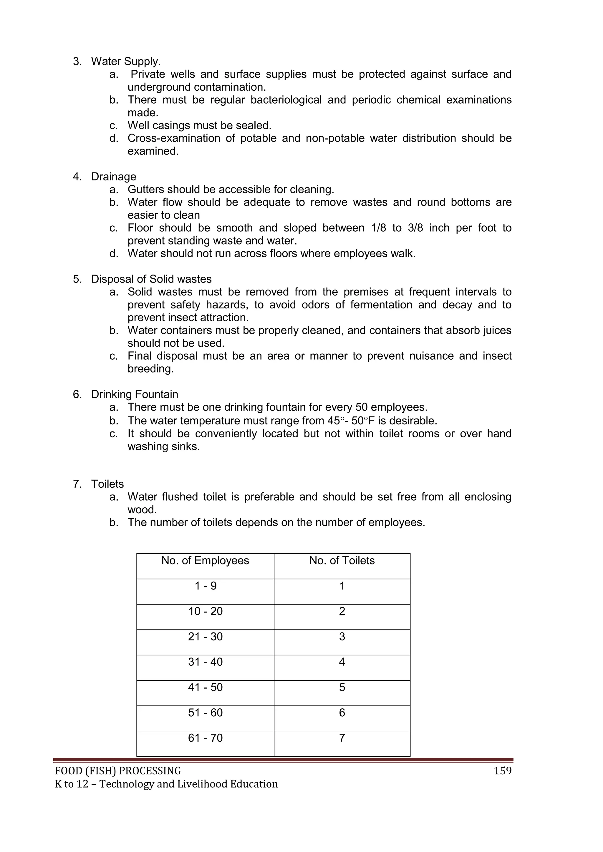3. Water Supply.
        a. Private wells and surface supplies must be protected against surface and
            underground contamination.
        b. There must be regular bacteriological and periodic chemical examinations
            made.
        c. Well casings must be sealed.
        d. Cross-examination of potable and non-potable water distribution should be
            examined.

   4. Drainage
         a. Gutters should be accessible for cleaning.
         b. Water flow should be adequate to remove wastes and round bottoms are
             easier to clean
         c. Floor should be smooth and sloped between 1/8 to 3/8 inch per foot to
             prevent standing waste and water.
         d. Water should not run across floors where employees walk.

   5. Disposal of Solid wastes
         a. Solid wastes must be removed from the premises at frequent intervals to
            prevent safety hazards, to avoid odors of fermentation and decay and to
            prevent insect attraction.
         b. Water containers must be properly cleaned, and containers that absorb juices
            should not be used.
         c. Final disposal must be an area or manner to prevent nuisance and insect
            breeding.

   6. Drinking Fountain
          a. There must be one drinking fountain for every 50 employees.
          b. The water temperature must range from 45- 50F is desirable.
          c. It should be conveniently located but not within toilet rooms or over hand
             washing sinks.


   7. Toilets
          a. Water flushed toilet is preferable and should be set free from all enclosing
              wood.
          b. The number of toilets depends on the number of employees.


                     No. of Employees            No. of Toilets

                            1-9                        1

                          10 - 20                      2

                          21 - 30                      3

                          31 - 40                      4

                          41 - 50                      5

                          51 - 60                      6

                          61 - 70                      7

FOOD (FISH) PROCESSING                                                               159
K to 12 – Technology and Livelihood Education
 