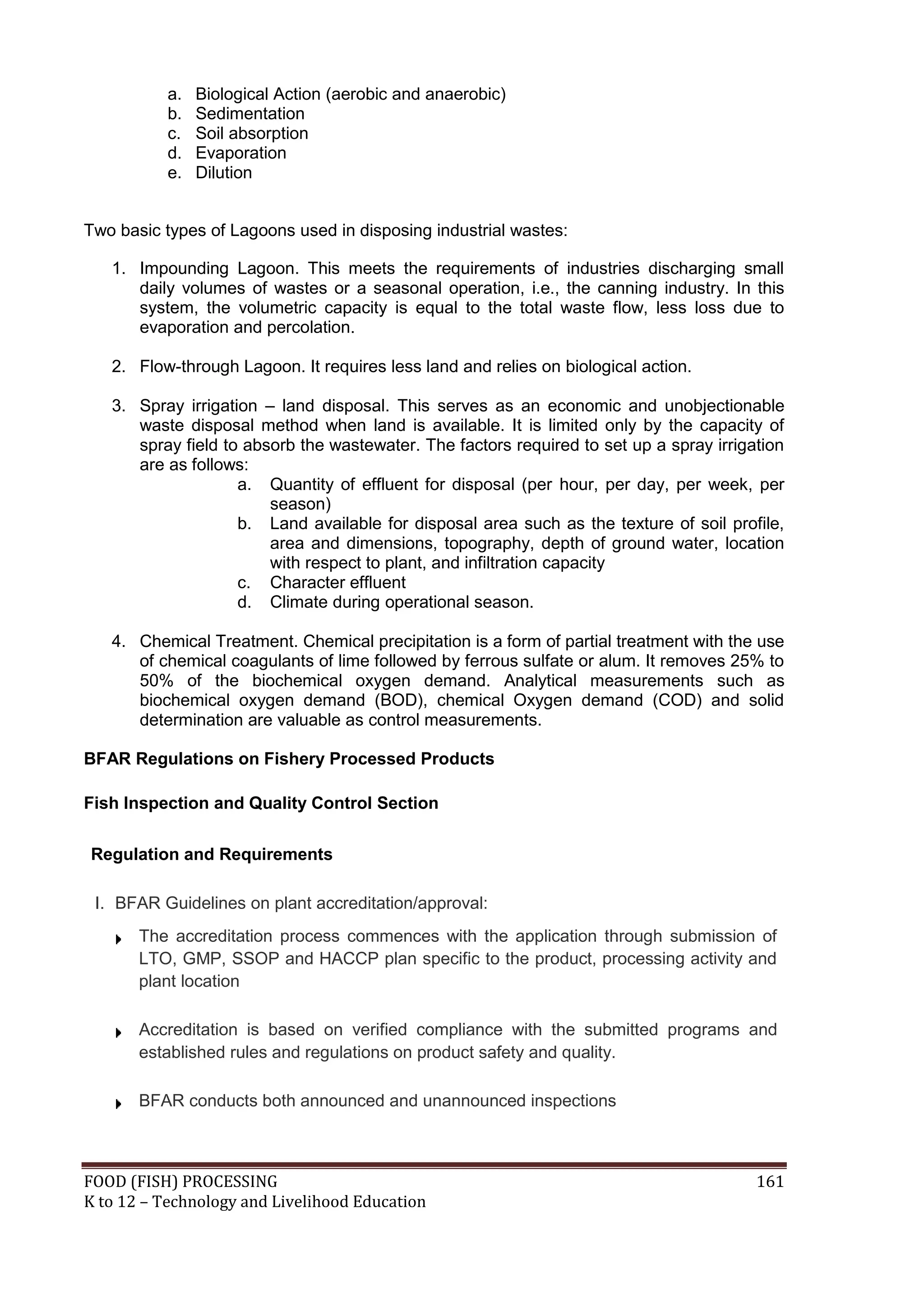 a.   Biological Action (aerobic and anaerobic)
           b.   Sedimentation
           c.   Soil absorption
           d.   Evaporation
           e.   Dilution


Two basic types of Lagoons used in disposing industrial wastes:

   1. Impounding Lagoon. This meets the requirements of industries discharging small
      daily volumes of wastes or a seasonal operation, i.e., the canning industry. In this
      system, the volumetric capacity is equal to the total waste flow, less loss due to
      evaporation and percolation.

   2. Flow-through Lagoon. It requires less land and relies on biological action.

   3. Spray irrigation – land disposal. This serves as an economic and unobjectionable
      waste disposal method when land is available. It is limited only by the capacity of
      spray field to absorb the wastewater. The factors required to set up a spray irrigation
      are as follows:
                    a. Quantity of effluent for disposal (per hour, per day, per week, per
                        season)
                    b. Land available for disposal area such as the texture of soil profile,
                        area and dimensions, topography, depth of ground water, location
                        with respect to plant, and infiltration capacity
                    c. Character effluent
                    d. Climate during operational season.

   4. Chemical Treatment. Chemical precipitation is a form of partial treatment with the use
      of chemical coagulants of lime followed by ferrous sulfate or alum. It removes 25% to
      50% of the biochemical oxygen demand. Analytical measurements such as
      biochemical oxygen demand (BOD), chemical Oxygen demand (COD) and solid
      determination are valuable as control measurements.

BFAR Regulations on Fishery Processed Products

Fish Inspection and Quality Control Section

Regulation and Requirements

 I. BFAR Guidelines on plant accreditation/approval:
       The accreditation process commences with the application through submission of
       LTO, GMP, SSOP and HACCP plan specific to the product, processing activity and
       plant location

       Accreditation is based on verified compliance with the submitted programs and
       established rules and regulations on product safety and quality.

       BFAR conducts both announced and unannounced inspections



FOOD (FISH) PROCESSING                                                                   161
K to 12 – Technology and Livelihood Education
 