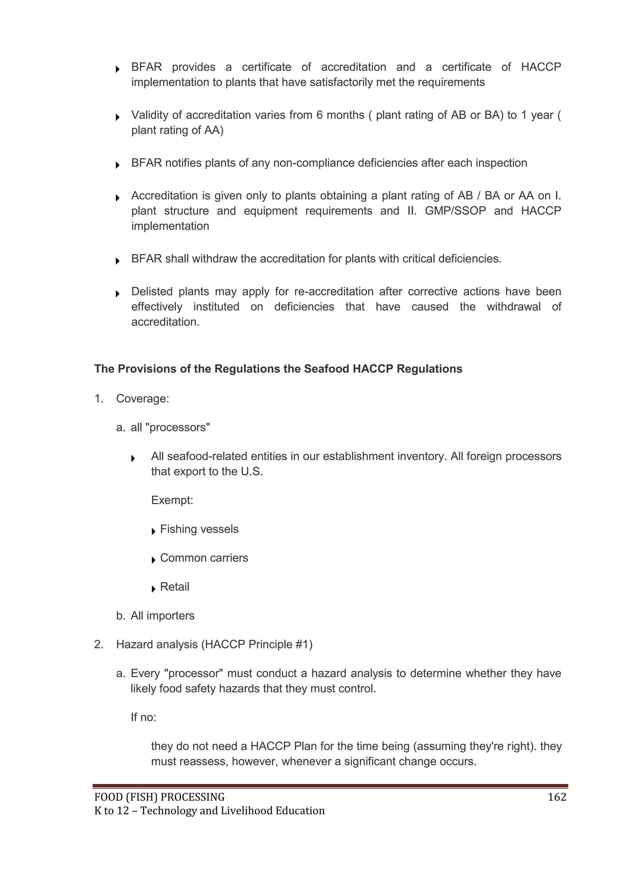 BFAR provides a certificate of accreditation and a certificate of HACCP
        implementation to plants that have satisfactorily met the requirements

        Validity of accreditation varies from 6 months ( plant rating of AB or BA) to 1 year (
        plant rating of AA)

        BFAR notifies plants of any non-compliance deficiencies after each inspection

        Accreditation is given only to plants obtaining a plant rating of AB / BA or AA on I.
        plant structure and equipment requirements and II. GMP/SSOP and HACCP
        implementation

        BFAR shall withdraw the accreditation for plants with critical deficiencies.

        Delisted plants may apply for re-accreditation after corrective actions have been
        effectively instituted on deficiencies that have caused the withdrawal of
        accreditation.



The Provisions of the Regulations the Seafood HACCP Regulations

1.   Coverage:

     a. all "processors"

            All seafood-related entities in our establishment inventory. All foreign processors
            that export to the U.S.

            Exempt:

                Fishing vessels

                Common carriers

                Retail

     b. All importers

2.   Hazard analysis (HACCP Principle #1)

     a. Every "processor" must conduct a hazard analysis to determine whether they have
        likely food safety hazards that they must control.

       If no:

            they do not need a HACCP Plan for the time being (assuming they're right). they
            must reassess, however, whenever a significant change occurs.


FOOD (FISH) PROCESSING                                                                      162
K to 12 – Technology and Livelihood Education
 
