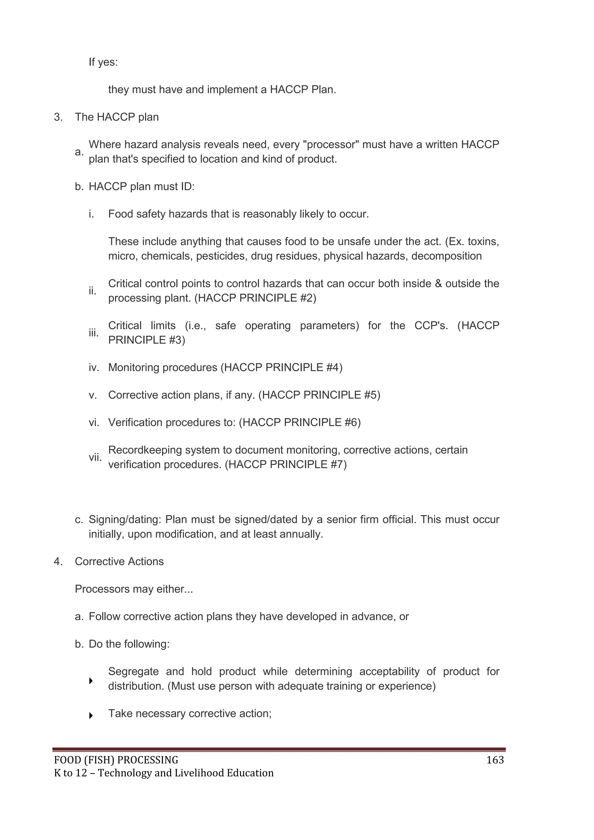 If yes:

                 they must have and implement a HACCP Plan.

3.   The HACCP plan

          Where hazard analysis reveals need, every "processor" must have a written HACCP
     a.
          plan that's specified to location and kind of product.

     b. HACCP plan must ID:

          i.     Food safety hazards that is reasonably likely to occur.

                 These include anything that causes food to be unsafe under the act. (Ex. toxins,
                 micro, chemicals, pesticides, drug residues, physical hazards, decomposition

                 Critical control points to control hazards that can occur both inside & outside the
          ii.
                 processing plant. (HACCP PRINCIPLE #2)

                 Critical limits (i.e., safe operating parameters) for the CCP's. (HACCP
          iii.
                 PRINCIPLE #3)

          iv. Monitoring procedures (HACCP PRINCIPLE #4)

          v.     Corrective action plans, if any. (HACCP PRINCIPLE #5)

          vi. Verification procedures to: (HACCP PRINCIPLE #6)

                 Recordkeeping system to document monitoring, corrective actions, certain
          vii.
                 verification procedures. (HACCP PRINCIPLE #7)



     c. Signing/dating: Plan must be signed/dated by a senior firm official. This must occur
        initially, upon modification, and at least annually.

4.   Corrective Actions

     Processors may either...

     a. Follow corrective action plans they have developed in advance, or

     b. Do the following:

                 Segregate and hold product while determining acceptability of product for
                 distribution. (Must use person with adequate training or experience)

                 Take necessary corrective action;



FOOD (FISH) PROCESSING                                                                           163
K to 12 – Technology and Livelihood Education
 