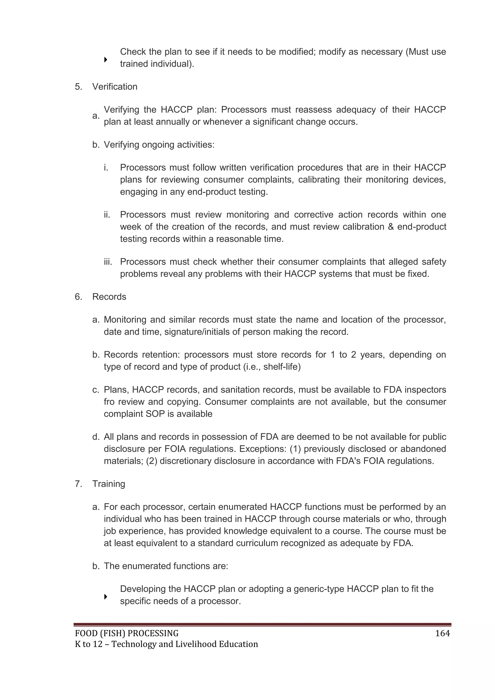 Check the plan to see if it needs to be modified; modify as necessary (Must use
                trained individual).

5.   Verification

          Verifying the HACCP plan: Processors must reassess adequacy of their HACCP
     a.
          plan at least annually or whenever a significant change occurs.

     b. Verifying ongoing activities:

          i.    Processors must follow written verification procedures that are in their HACCP
                plans for reviewing consumer complaints, calibrating their monitoring devices,
                engaging in any end-product testing.

          ii.   Processors must review monitoring and corrective action records within one
                week of the creation of the records, and must review calibration & end-product
                testing records within a reasonable time.

          iii. Processors must check whether their consumer complaints that alleged safety
               problems reveal any problems with their HACCP systems that must be fixed.

6.   Records

     a. Monitoring and similar records must state the name and location of the processor,
        date and time, signature/initials of person making the record.

     b. Records retention: processors must store records for 1 to 2 years, depending on
        type of record and type of product (i.e., shelf-life)

     c. Plans, HACCP records, and sanitation records, must be available to FDA inspectors
        fro review and copying. Consumer complaints are not available, but the consumer
        complaint SOP is available

     d. All plans and records in possession of FDA are deemed to be not available for public
        disclosure per FOIA regulations. Exceptions: (1) previously disclosed or abandoned
        materials; (2) discretionary disclosure in accordance with FDA's FOIA regulations.

7.   Training

     a. For each processor, certain enumerated HACCP functions must be performed by an
        individual who has been trained in HACCP through course materials or who, through
        job experience, has provided knowledge equivalent to a course. The course must be
        at least equivalent to a standard curriculum recognized as adequate by FDA.

     b. The enumerated functions are:

                Developing the HACCP plan or adopting a generic-type HACCP plan to fit the
                specific needs of a processor.


FOOD (FISH) PROCESSING                                                                       164
K to 12 – Technology and Livelihood Education
 