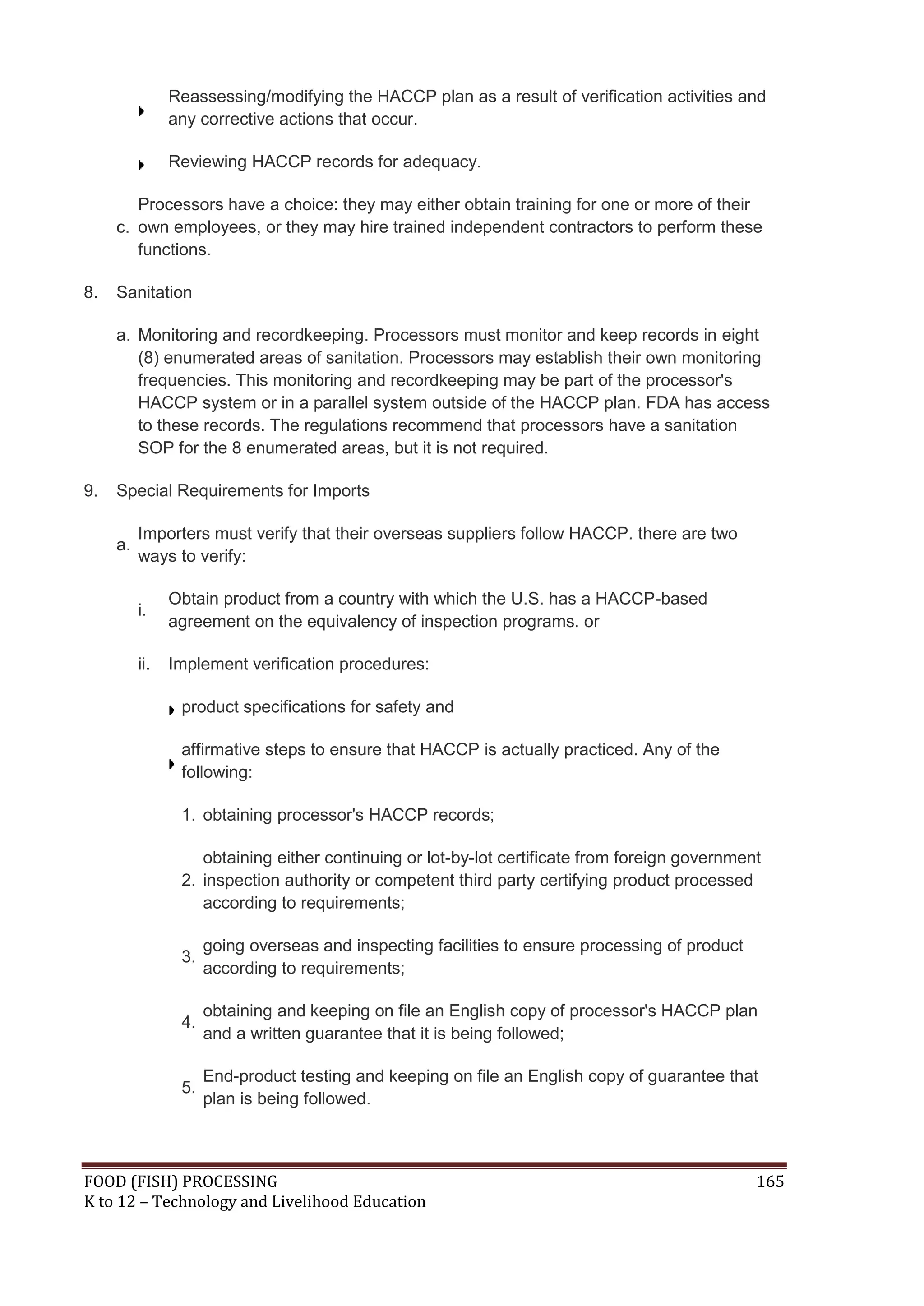Reassessing/modifying the HACCP plan as a result of verification activities and
                any corrective actions that occur.

                Reviewing HACCP records for adequacy.

        Processors have a choice: they may either obtain training for one or more of their
     c. own employees, or they may hire trained independent contractors to perform these
        functions.

8.   Sanitation

     a. Monitoring and recordkeeping. Processors must monitor and keep records in eight
        (8) enumerated areas of sanitation. Processors may establish their own monitoring
        frequencies. This monitoring and recordkeeping may be part of the processor's
        HACCP system or in a parallel system outside of the HACCP plan. FDA has access
        to these records. The regulations recommend that processors have a sanitation
        SOP for the 8 enumerated areas, but it is not required.

9.   Special Requirements for Imports

          Importers must verify that their overseas suppliers follow HACCP. there are two
     a.
          ways to verify:

                Obtain product from a country with which the U.S. has a HACCP-based
          i.
                agreement on the equivalency of inspection programs. or

          ii.   Implement verification procedures:

                 product specifications for safety and

                 affirmative steps to ensure that HACCP is actually practiced. Any of the
                 following:

                 1. obtaining processor's HACCP records;

                    obtaining either continuing or lot-by-lot certificate from foreign government
                 2. inspection authority or competent third party certifying product processed
                    according to requirements;

                      going overseas and inspecting facilities to ensure processing of product
                 3.
                      according to requirements;

                      obtaining and keeping on file an English copy of processor's HACCP plan
                 4.
                      and a written guarantee that it is being followed;

                      End-product testing and keeping on file an English copy of guarantee that
                 5.
                      plan is being followed.



FOOD (FISH) PROCESSING                                                                           165
K to 12 – Technology and Livelihood Education
 