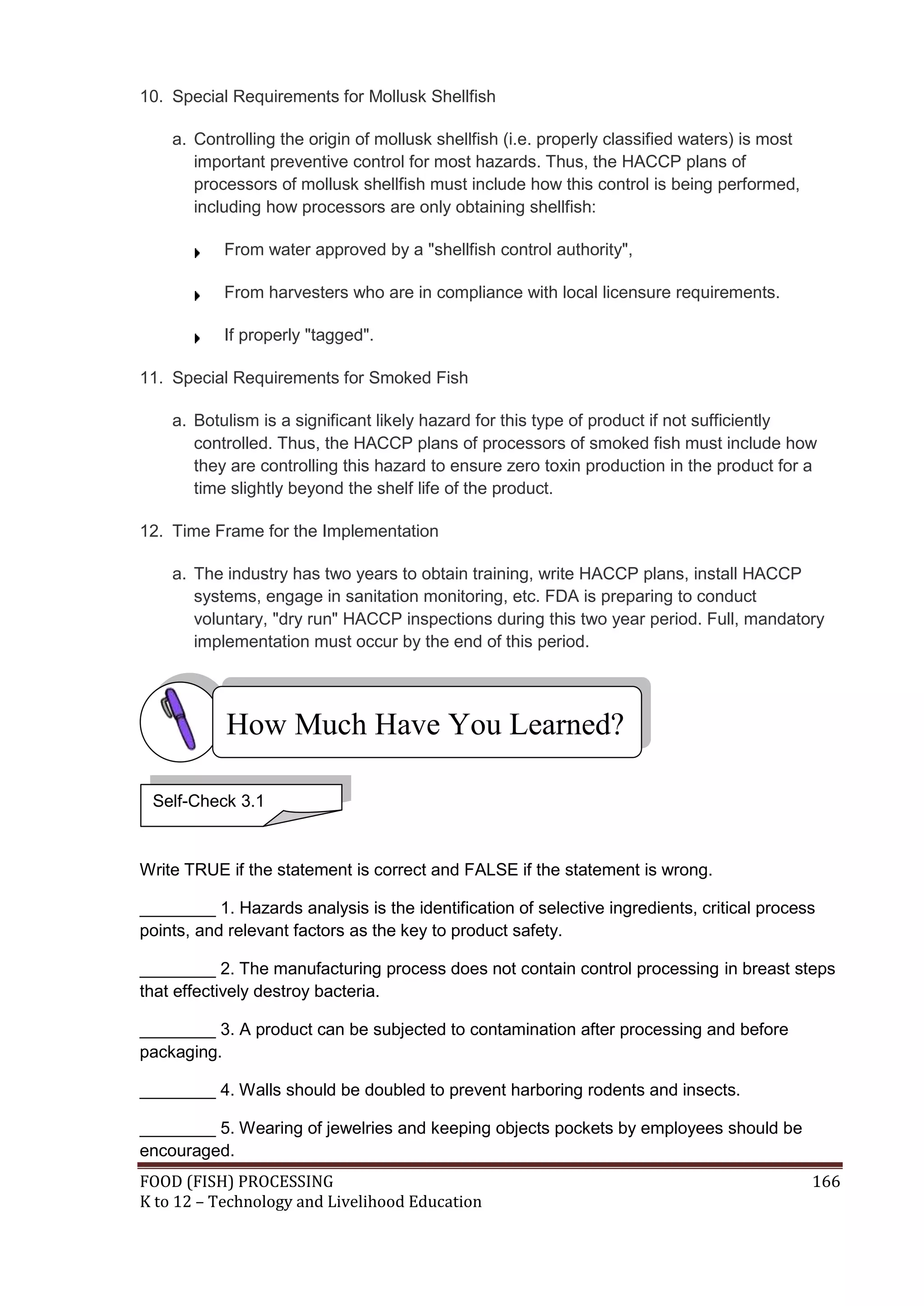 10. Special Requirements for Mollusk Shellfish

    a. Controlling the origin of mollusk shellfish (i.e. properly classified waters) is most
       important preventive control for most hazards. Thus, the HACCP plans of
       processors of mollusk shellfish must include how this control is being performed,
       including how processors are only obtaining shellfish:

           From water approved by a "shellfish control authority",

           From harvesters who are in compliance with local licensure requirements.

           If properly "tagged".

11. Special Requirements for Smoked Fish

    a. Botulism is a significant likely hazard for this type of product if not sufficiently
       controlled. Thus, the HACCP plans of processors of smoked fish must include how
       they are controlling this hazard to ensure zero toxin production in the product for a
       time slightly beyond the shelf life of the product.

12. Time Frame for the Implementation

    a. The industry has two years to obtain training, write HACCP plans, install HACCP
       systems, engage in sanitation monitoring, etc. FDA is preparing to conduct
       voluntary, "dry run" HACCP inspections during this two year period. Full, mandatory
       implementation must occur by the end of this period.




           How Much Have You Learned?

 Self-Check 3.1



Write TRUE if the statement is correct and FALSE if the statement is wrong.

________ 1. Hazards analysis is the identification of selective ingredients, critical process
points, and relevant factors as the key to product safety.

________ 2. The manufacturing process does not contain control processing in breast steps
that effectively destroy bacteria.

________ 3. A product can be subjected to contamination after processing and before
packaging.

________ 4. Walls should be doubled to prevent harboring rodents and insects.

________ 5. Wearing of jewelries and keeping objects pockets by employees should be
encouraged.
FOOD (FISH) PROCESSING                                                                         166
K to 12 – Technology and Livelihood Education
 