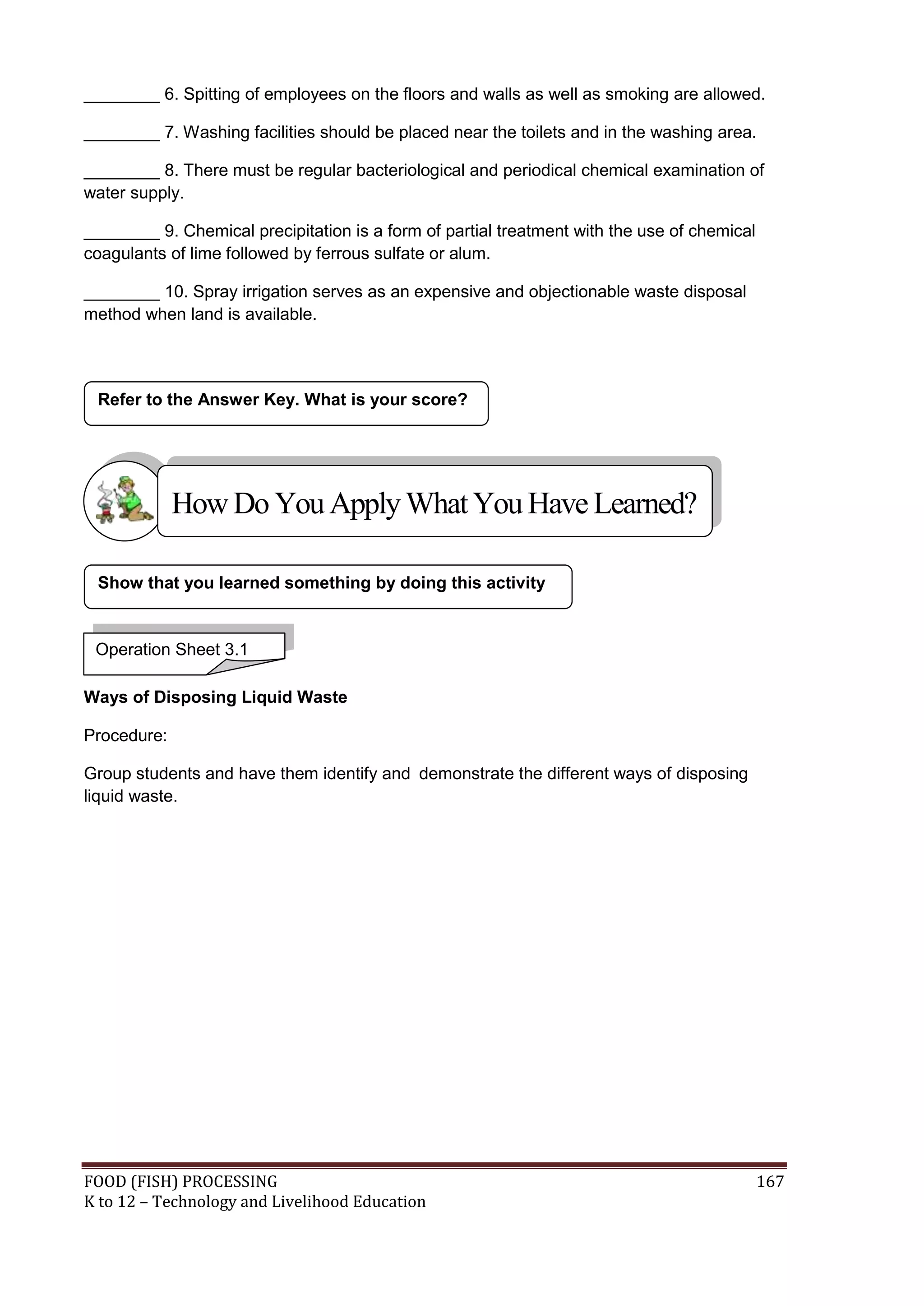 ________ 6. Spitting of employees on the floors and walls as well as smoking are allowed.

________ 7. Washing facilities should be placed near the toilets and in the washing area.

________ 8. There must be regular bacteriological and periodical chemical examination of
water supply.

________ 9. Chemical precipitation is a form of partial treatment with the use of chemical
coagulants of lime followed by ferrous sulfate or alum.

________ 10. Spray irrigation serves as an expensive and objectionable waste disposal
method when land is available.



 Refer to the Answer Key. What is your score?




             How Do You Apply What You Have Learned?

 Show that you learned something by doing this activity


 Operation Sheet 3.1

Ways of Disposing Liquid Waste

Procedure:

Group students and have them identify and demonstrate the different ways of disposing
liquid waste.




FOOD (FISH) PROCESSING                                                                       167
K to 12 – Technology and Livelihood Education
 