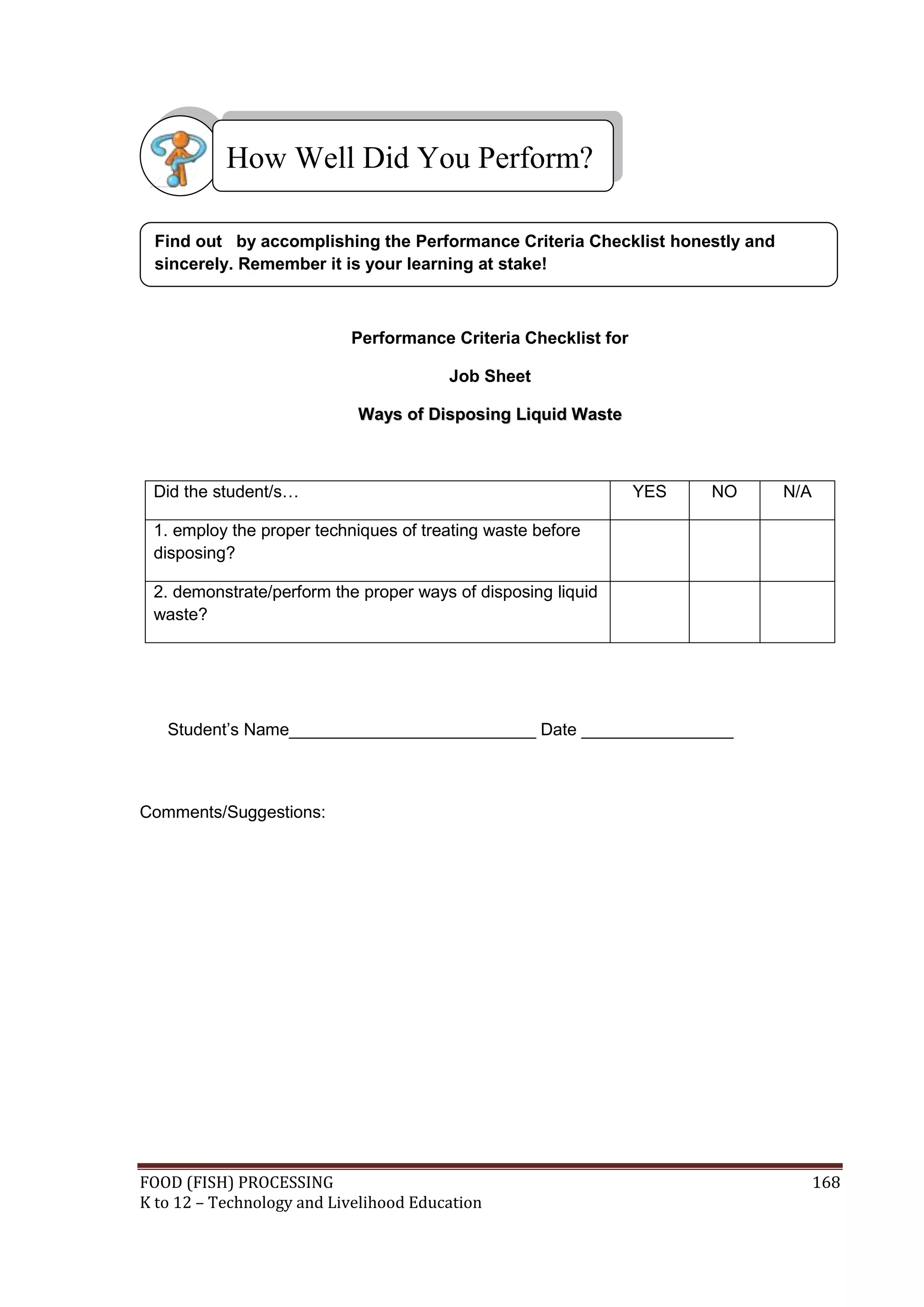 How Well Did You Perform?

 Find out by accomplishing the Performance Criteria Checklist honestly and
 sincerely. Remember it is your learning at stake!



                           Performance Criteria Checklist for

                                        Job Sheet

                            Ways of Disposing Liquid Waste



 Did the student/s…                                             YES   NO     N/A

 1. employ the proper techniques of treating waste before
 disposing?

 2. demonstrate/perform the proper ways of disposing liquid
 waste?




   Student’s Name__________________________ Date ________________



Comments/Suggestions:




FOOD (FISH) PROCESSING                                                             168
K to 12 – Technology and Livelihood Education
 