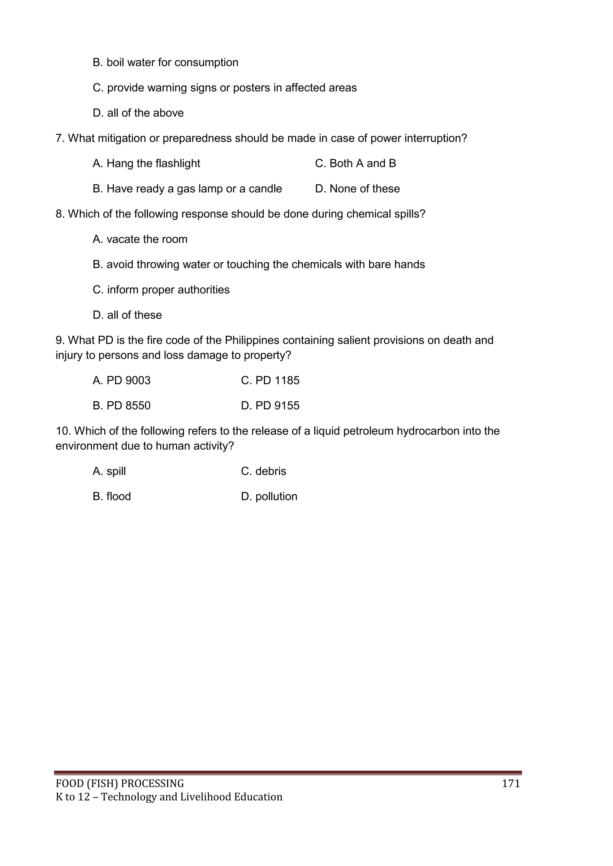 B. boil water for consumption

       C. provide warning signs or posters in affected areas

       D. all of the above

7. What mitigation or preparedness should be made in case of power interruption?

       A. Hang the flashlight                         C. Both A and B

       B. Have ready a gas lamp or a candle           D. None of these

8. Which of the following response should be done during chemical spills?

       A. vacate the room

       B. avoid throwing water or touching the chemicals with bare hands

       C. inform proper authorities

       D. all of these

9. What PD is the fire code of the Philippines containing salient provisions on death and
injury to persons and loss damage to property?

       A. PD 9003                      C. PD 1185

       B. PD 8550                      D. PD 9155

10. Which of the following refers to the release of a liquid petroleum hydrocarbon into the
environment due to human activity?

       A. spill                        C. debris

       B. flood                        D. pollution




FOOD (FISH) PROCESSING                                                                        171
K to 12 – Technology and Livelihood Education
 