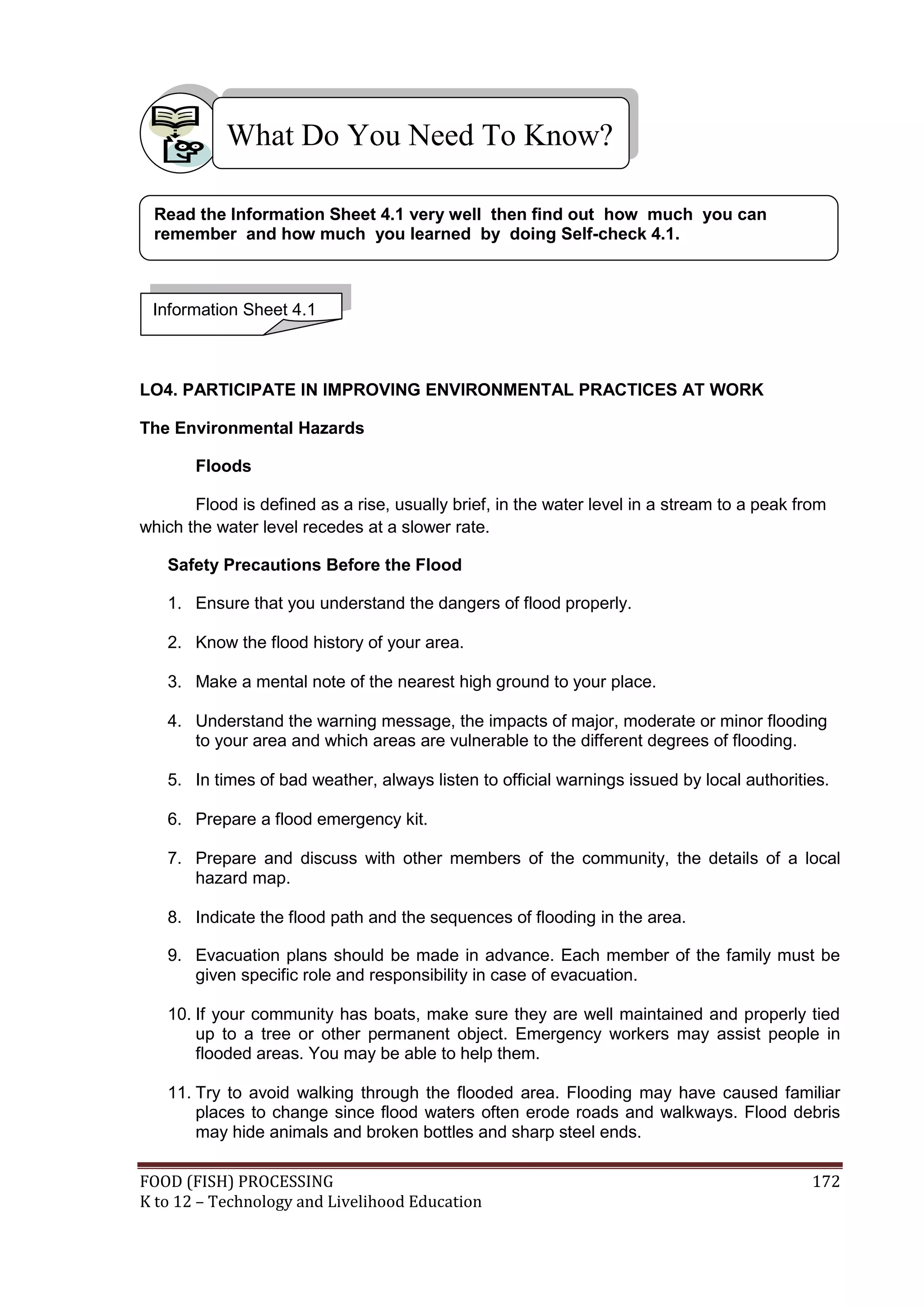 What Do You Need To Know?

 Read the Information Sheet 4.1 very well then find out how much you can
 remember and how much you learned by doing Self-check 4.1.



 Information Sheet 4.1



LO4. PARTICIPATE IN IMPROVING ENVIRONMENTAL PRACTICES AT WORK

The Environmental Hazards

       Floods

       Flood is defined as a rise, usually brief, in the water level in a stream to a peak from
which the water level recedes at a slower rate.

   Safety Precautions Before the Flood

   1. Ensure that you understand the dangers of flood properly.

   2. Know the flood history of your area.

   3. Make a mental note of the nearest high ground to your place.

   4. Understand the warning message, the impacts of major, moderate or minor flooding
      to your area and which areas are vulnerable to the different degrees of flooding.

   5. In times of bad weather, always listen to official warnings issued by local authorities.

   6. Prepare a flood emergency kit.

   7. Prepare and discuss with other members of the community, the details of a local
      hazard map.

   8. Indicate the flood path and the sequences of flooding in the area.

   9. Evacuation plans should be made in advance. Each member of the family must be
      given specific role and responsibility in case of evacuation.

   10. If your community has boats, make sure they are well maintained and properly tied
       up to a tree or other permanent object. Emergency workers may assist people in
       flooded areas. You may be able to help them.

   11. Try to avoid walking through the flooded area. Flooding may have caused familiar
       places to change since flood waters often erode roads and walkways. Flood debris
       may hide animals and broken bottles and sharp steel ends.

FOOD (FISH) PROCESSING                                                                       172
K to 12 – Technology and Livelihood Education
 