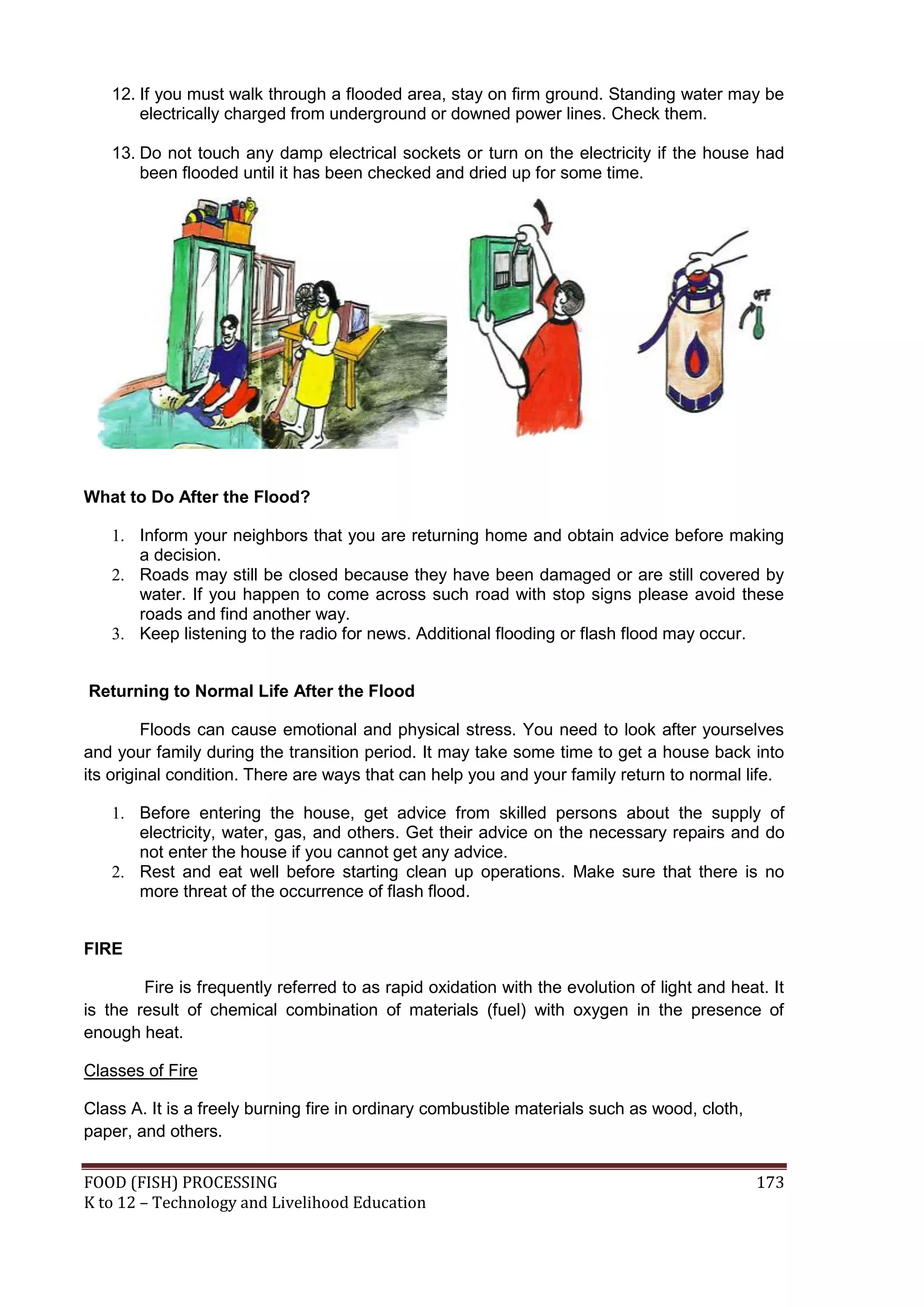 12. If you must walk through a flooded area, stay on firm ground. Standing water may be
       electrically charged from underground or downed power lines. Check them.

   13. Do not touch any damp electrical sockets or turn on the electricity if the house had
       been flooded until it has been checked and dried up for some time.




What to Do After the Flood?

   1. Inform your neighbors that you are returning home and obtain advice before making
      a decision.
   2. Roads may still be closed because they have been damaged or are still covered by
      water. If you happen to come across such road with stop signs please avoid these
      roads and find another way.
   3. Keep listening to the radio for news. Additional flooding or flash flood may occur.


Returning to Normal Life After the Flood

         Floods can cause emotional and physical stress. You need to look after yourselves
and your family during the transition period. It may take some time to get a house back into
its original condition. There are ways that can help you and your family return to normal life.

   1. Before entering the house, get advice from skilled persons about the supply of
      electricity, water, gas, and others. Get their advice on the necessary repairs and do
      not enter the house if you cannot get any advice.
   2. Rest and eat well before starting clean up operations. Make sure that there is no
      more threat of the occurrence of flash flood.


FIRE

        Fire is frequently referred to as rapid oxidation with the evolution of light and heat. It
is the result of chemical combination of materials (fuel) with oxygen in the presence of
enough heat.

Classes of Fire

Class A. It is a freely burning fire in ordinary combustible materials such as wood, cloth,
paper, and others.

FOOD (FISH) PROCESSING                                                                        173
K to 12 – Technology and Livelihood Education
 