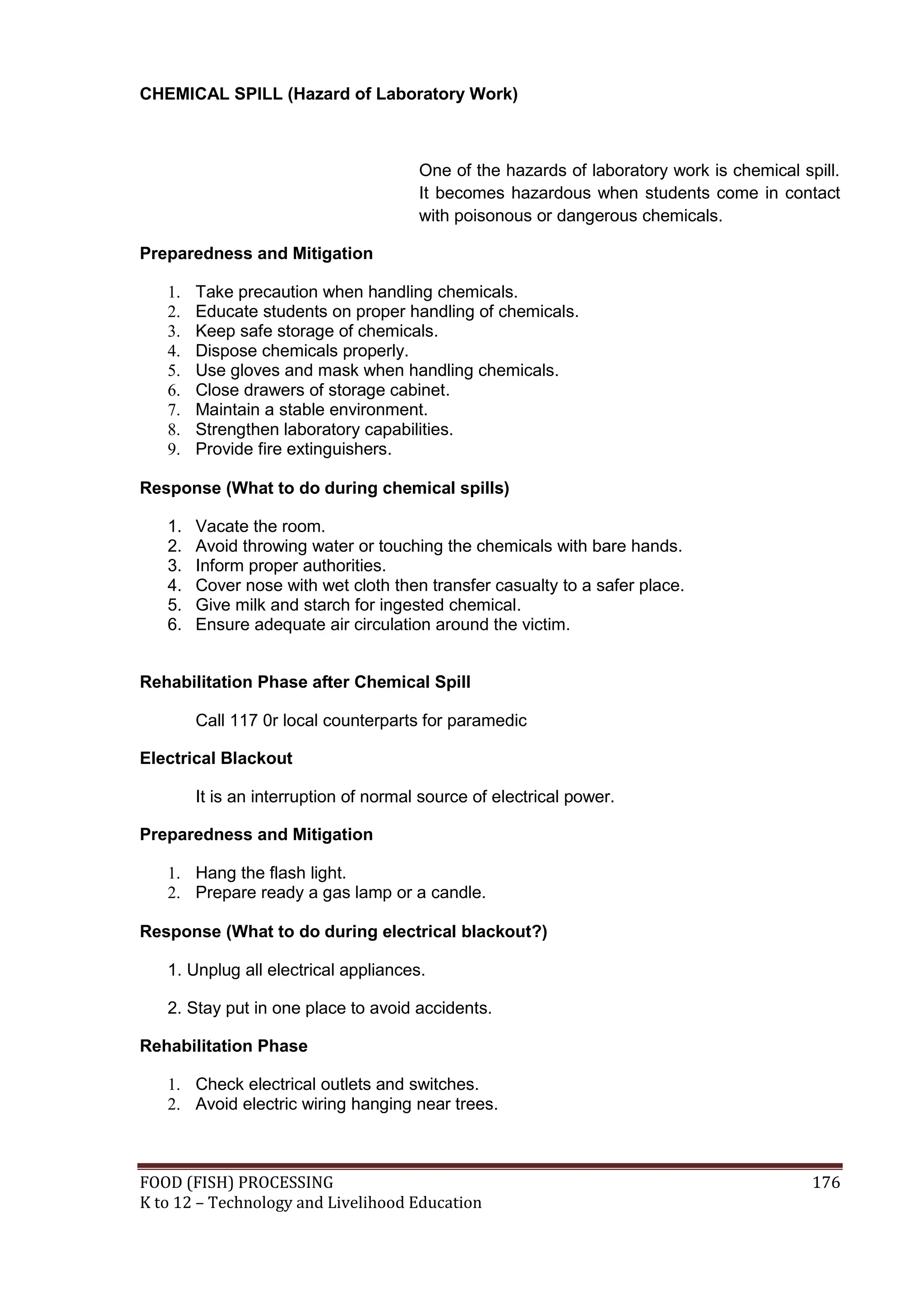 CHEMICAL SPILL (Hazard of Laboratory Work)



                                       One of the hazards of laboratory work is chemical spill.
                                       It becomes hazardous when students come in contact
                                       with poisonous or dangerous chemicals.

Preparedness and Mitigation

   1.   Take precaution when handling chemicals.
   2.   Educate students on proper handling of chemicals.
   3.   Keep safe storage of chemicals.
   4.   Dispose chemicals properly.
   5.   Use gloves and mask when handling chemicals.
   6.   Close drawers of storage cabinet.
   7.   Maintain a stable environment.
   8.   Strengthen laboratory capabilities.
   9.   Provide fire extinguishers.

Response (What to do during chemical spills)

   1.   Vacate the room.
   2.   Avoid throwing water or touching the chemicals with bare hands.
   3.   Inform proper authorities.
   4.   Cover nose with wet cloth then transfer casualty to a safer place.
   5.   Give milk and starch for ingested chemical.
   6.   Ensure adequate air circulation around the victim.


Rehabilitation Phase after Chemical Spill

        Call 117 0r local counterparts for paramedic

Electrical Blackout

        It is an interruption of normal source of electrical power.

Preparedness and Mitigation

   1. Hang the flash light.
   2. Prepare ready a gas lamp or a candle.

Response (What to do during electrical blackout?)

   1. Unplug all electrical appliances.

   2. Stay put in one place to avoid accidents.

Rehabilitation Phase

   1. Check electrical outlets and switches.
   2. Avoid electric wiring hanging near trees.



FOOD (FISH) PROCESSING                                                                     176
K to 12 – Technology and Livelihood Education
 