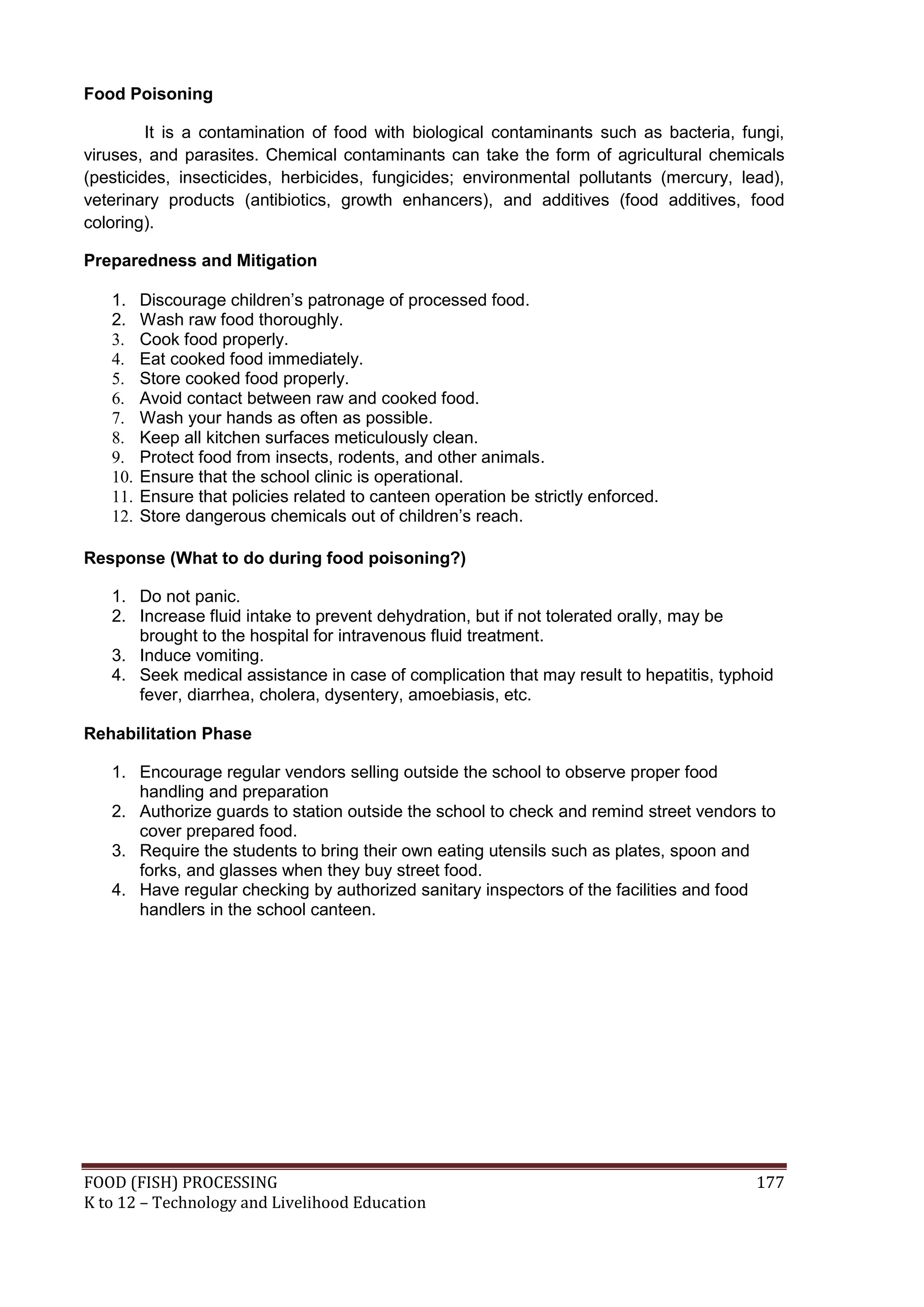 Food Poisoning

         It is a contamination of food with biological contaminants such as bacteria, fungi,
viruses, and parasites. Chemical contaminants can take the form of agricultural chemicals
(pesticides, insecticides, herbicides, fungicides; environmental pollutants (mercury, lead),
veterinary products (antibiotics, growth enhancers), and additives (food additives, food
coloring).

Preparedness and Mitigation

   1.    Discourage children’s patronage of processed food.
   2.    Wash raw food thoroughly.
   3.    Cook food properly.
   4.    Eat cooked food immediately.
   5.    Store cooked food properly.
   6.    Avoid contact between raw and cooked food.
   7.    Wash your hands as often as possible.
   8.    Keep all kitchen surfaces meticulously clean.
   9.    Protect food from insects, rodents, and other animals.
   10.   Ensure that the school clinic is operational.
   11.   Ensure that policies related to canteen operation be strictly enforced.
   12.   Store dangerous chemicals out of children’s reach.

Response (What to do during food poisoning?)

   1. Do not panic.
   2. Increase fluid intake to prevent dehydration, but if not tolerated orally, may be
      brought to the hospital for intravenous fluid treatment.
   3. Induce vomiting.
   4. Seek medical assistance in case of complication that may result to hepatitis, typhoid
      fever, diarrhea, cholera, dysentery, amoebiasis, etc.

Rehabilitation Phase

   1. Encourage regular vendors selling outside the school to observe proper food
      handling and preparation
   2. Authorize guards to station outside the school to check and remind street vendors to
      cover prepared food.
   3. Require the students to bring their own eating utensils such as plates, spoon and
      forks, and glasses when they buy street food.
   4. Have regular checking by authorized sanitary inspectors of the facilities and food
      handlers in the school canteen.




FOOD (FISH) PROCESSING                                                                  177
K to 12 – Technology and Livelihood Education
 