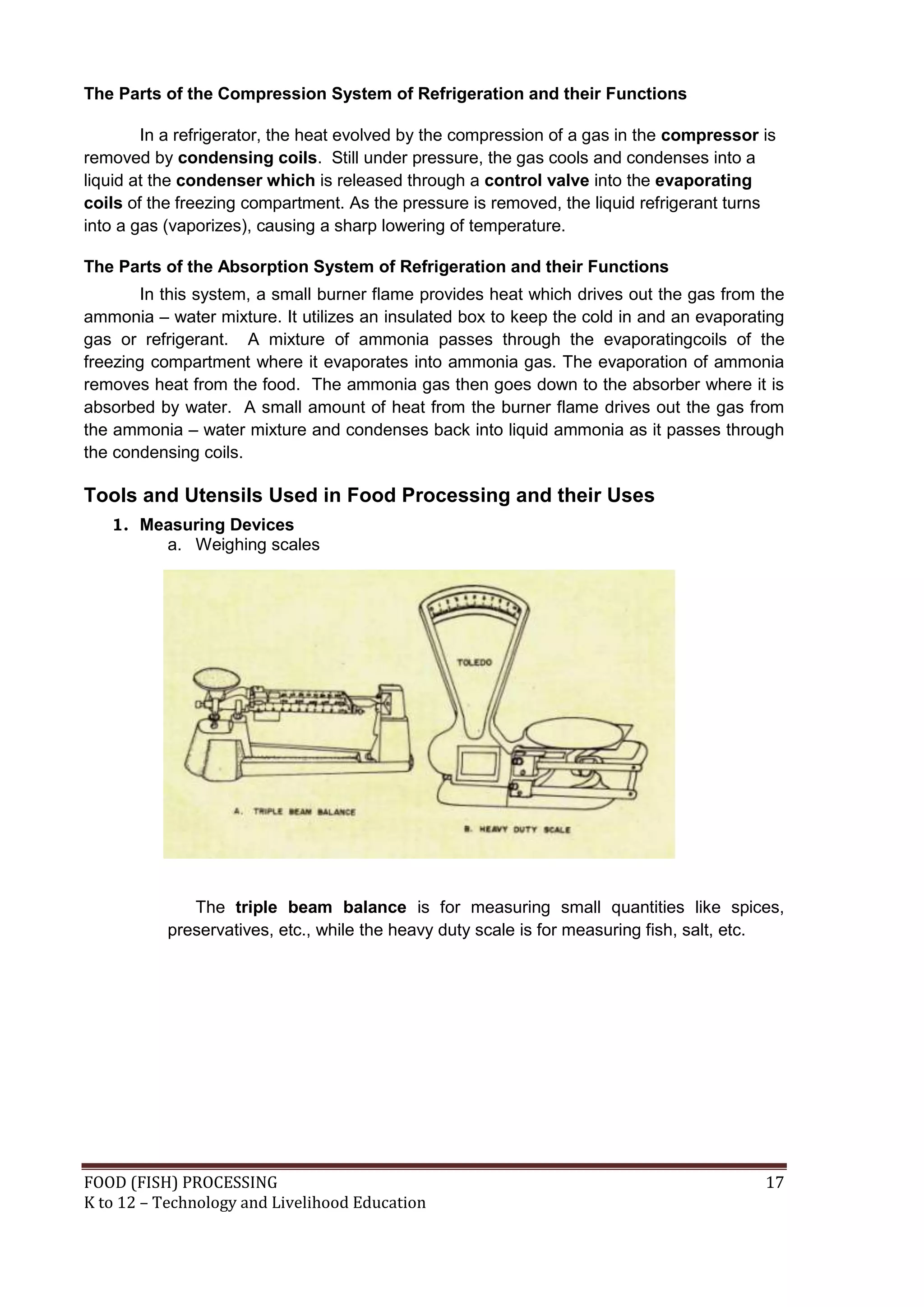 The Parts of the Compression System of Refrigeration and their Functions

        In a refrigerator, the heat evolved by the compression of a gas in the compressor is
removed by condensing coils. Still under pressure, the gas cools and condenses into a
liquid at the condenser which is released through a control valve into the evaporating
coils of the freezing compartment. As the pressure is removed, the liquid refrigerant turns
into a gas (vaporizes), causing a sharp lowering of temperature.

The Parts of the Absorption System of Refrigeration and their Functions
       In this system, a small burner flame provides heat which drives out the gas from the
ammonia – water mixture. It utilizes an insulated box to keep the cold in and an evaporating
gas or refrigerant. A mixture of ammonia passes through the evaporatingcoils of the
freezing compartment where it evaporates into ammonia gas. The evaporation of ammonia
removes heat from the food. The ammonia gas then goes down to the absorber where it is
absorbed by water. A small amount of heat from the burner flame drives out the gas from
the ammonia – water mixture and condenses back into liquid ammonia as it passes through
the condensing coils.

Tools and Utensils Used in Food Processing and their Uses
   1. Measuring Devices
        a. Weighing scales




              The triple beam balance is for measuring small quantities like spices,
           preservatives, etc., while the heavy duty scale is for measuring fish, salt, etc.




FOOD (FISH) PROCESSING                                                                    17
K to 12 – Technology and Livelihood Education
 