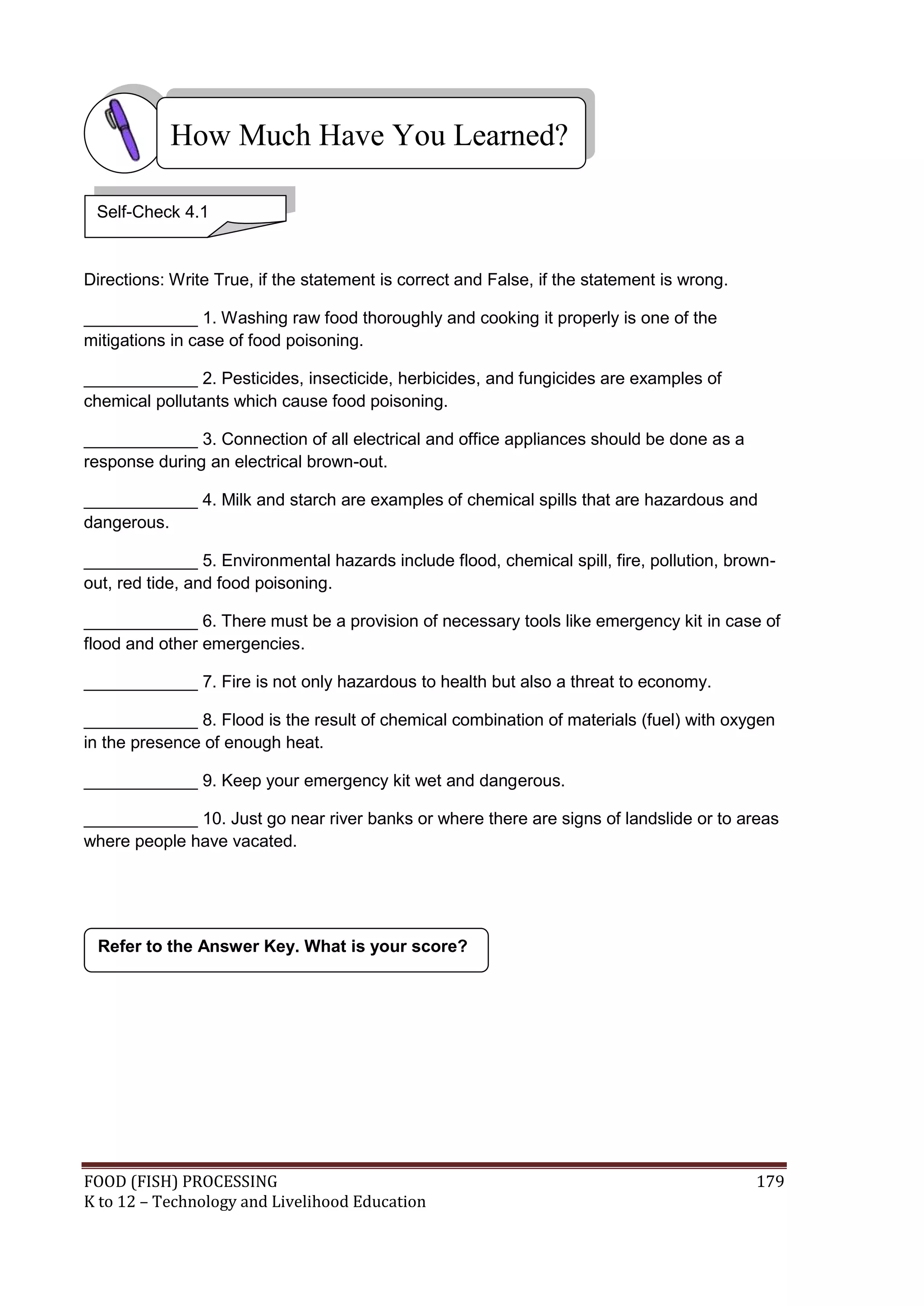 How Much Have You Learned?

 Self-Check 4.1


Directions: Write True, if the statement is correct and False, if the statement is wrong.

____________ 1. Washing raw food thoroughly and cooking it properly is one of the
mitigations in case of food poisoning.

____________ 2. Pesticides, insecticide, herbicides, and fungicides are examples of
chemical pollutants which cause food poisoning.

____________ 3. Connection of all electrical and office appliances should be done as a
response during an electrical brown-out.

____________ 4. Milk and starch are examples of chemical spills that are hazardous and
dangerous.

____________ 5. Environmental hazards include flood, chemical spill, fire, pollution, brown-
out, red tide, and food poisoning.

____________ 6. There must be a provision of necessary tools like emergency kit in case of
flood and other emergencies.

____________ 7. Fire is not only hazardous to health but also a threat to economy.

____________ 8. Flood is the result of chemical combination of materials (fuel) with oxygen
in the presence of enough heat.

____________ 9. Keep your emergency kit wet and dangerous.

____________ 10. Just go near river banks or where there are signs of landslide or to areas
where people have vacated.




 Refer to the Answer Key. What is your score?




FOOD (FISH) PROCESSING                                                                      179
K to 12 – Technology and Livelihood Education
 