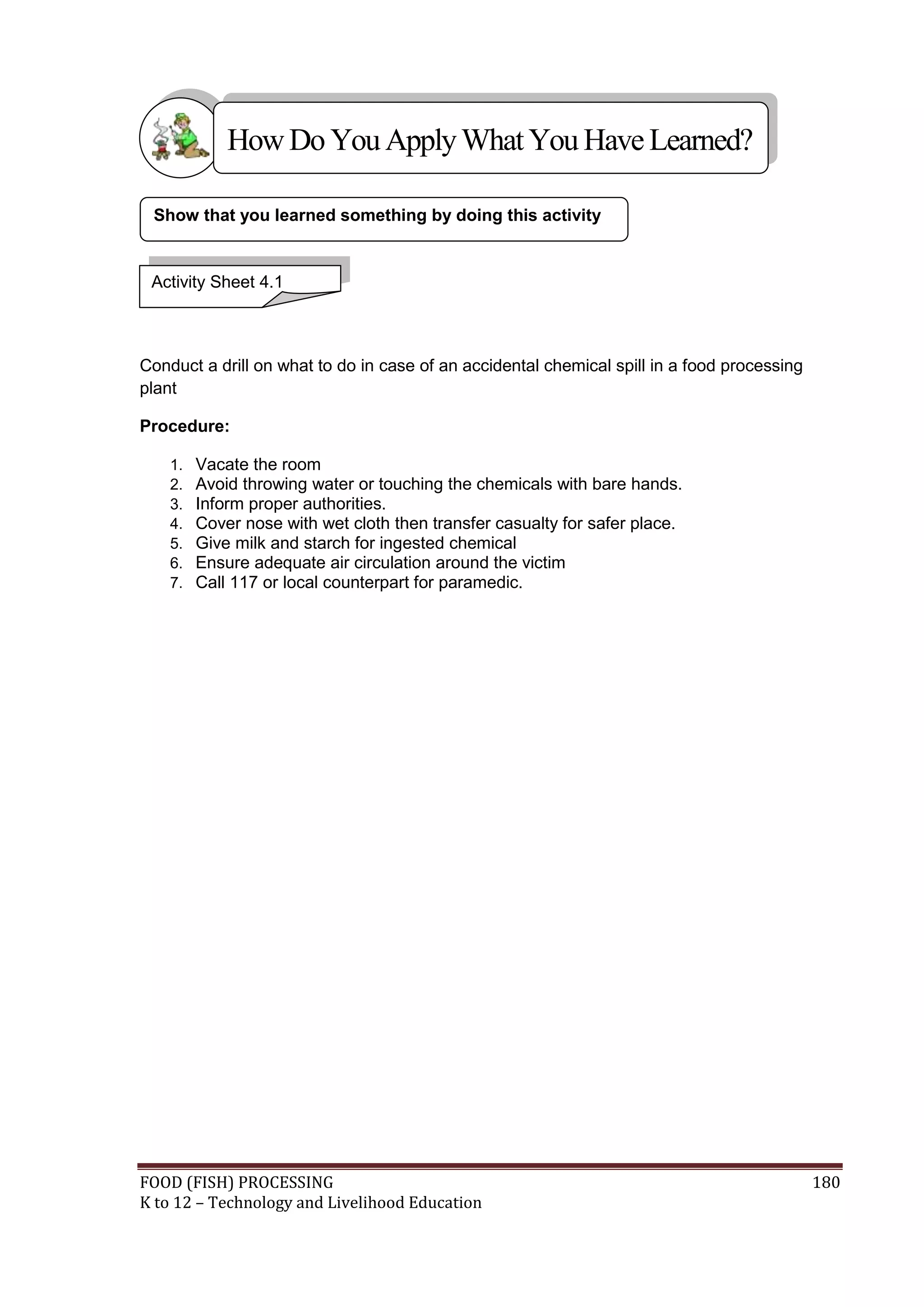 How Do You Apply What You Have Learned?

 Show that you learned something by doing this activity


 Activity Sheet 4.1



Conduct a drill on what to do in case of an accidental chemical spill in a food processing
plant

Procedure:

    1.   Vacate the room
    2.   Avoid throwing water or touching the chemicals with bare hands.
    3.   Inform proper authorities.
    4.   Cover nose with wet cloth then transfer casualty for safer place.
    5.   Give milk and starch for ingested chemical
    6.   Ensure adequate air circulation around the victim
    7.   Call 117 or local counterpart for paramedic.




FOOD (FISH) PROCESSING                                                                       180
K to 12 – Technology and Livelihood Education
 