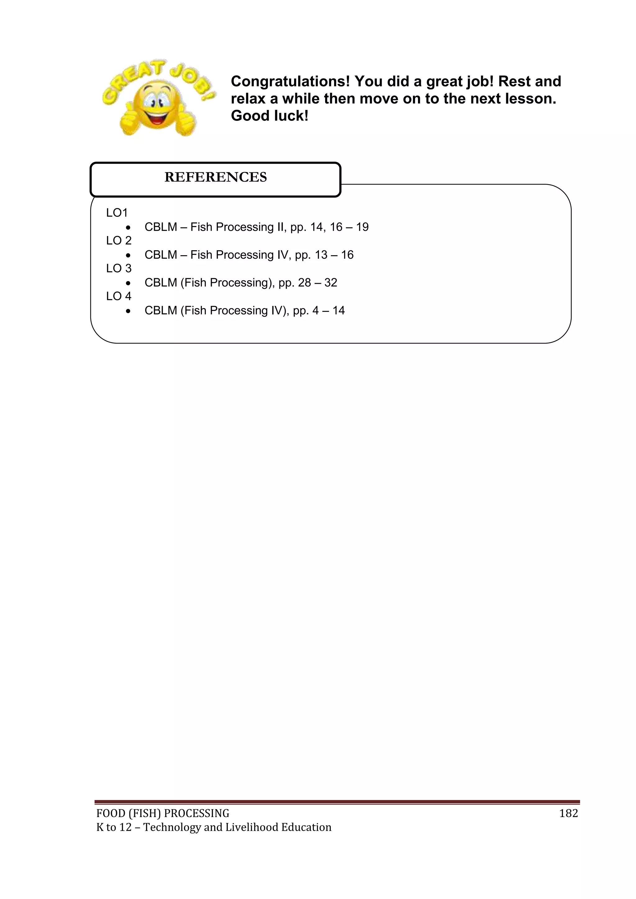 Congratulations! You did a great job! Rest and
                         relax a while then move on to the next lesson.
                         Good luck!



            REFERENCES

 LO1
        CBLM – Fish Processing II, pp. 14, 16 – 19
 LO 2
        CBLM – Fish Processing IV, pp. 13 – 16
 LO 3
        CBLM (Fish Processing), pp. 28 – 32
 LO 4
        CBLM (Fish Processing IV), pp. 4 – 14




FOOD (FISH) PROCESSING                                                182
K to 12 – Technology and Livelihood Education
 