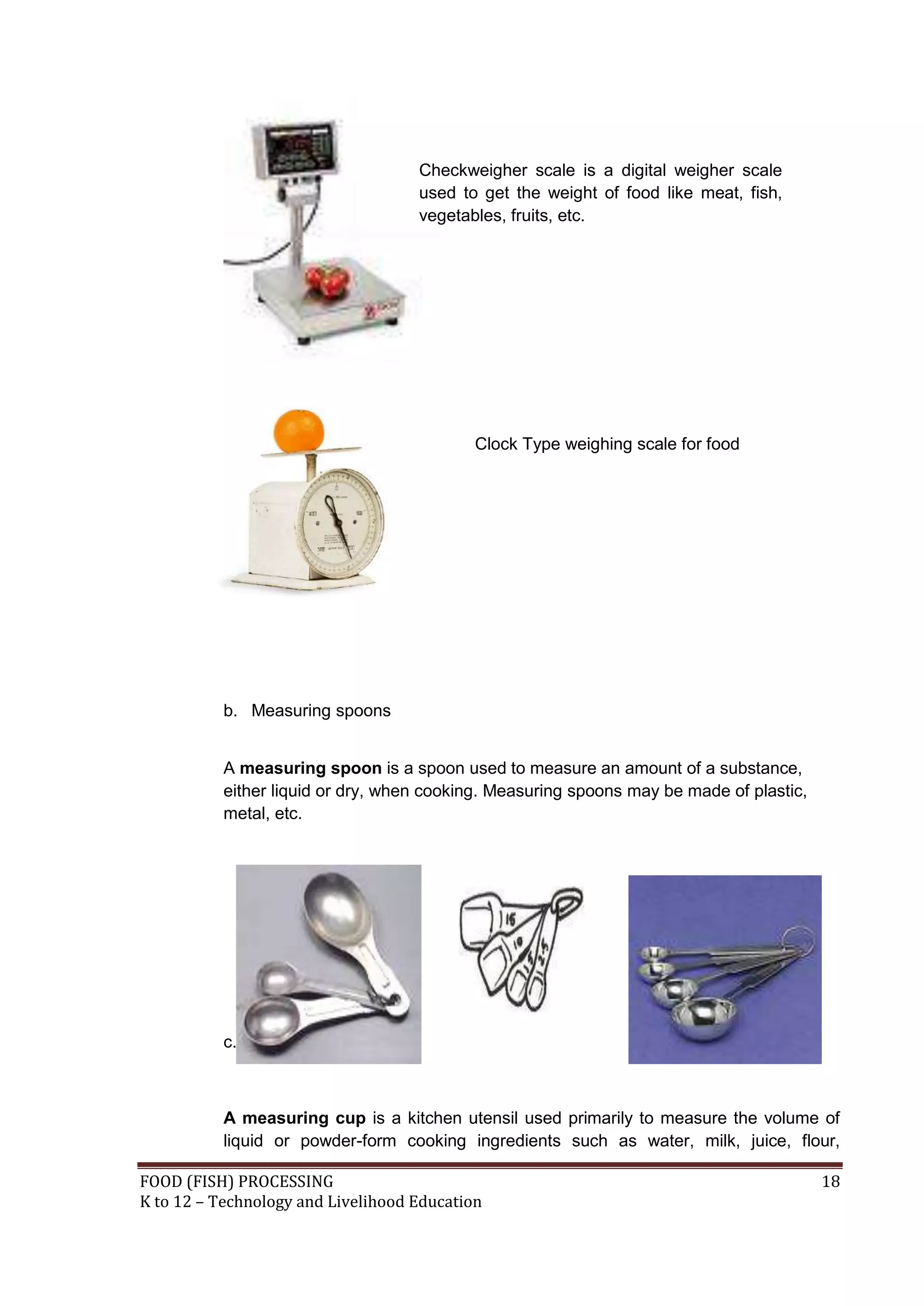 Checkweigher scale is a digital weigher scale
                                    used to get the weight of food like meat, fish,
                                    vegetables, fruits, etc.




                                            Clock Type weighing scale for food




           b. Measuring spoons


           A measuring spoon is a spoon used to measure an amount of a substance,
           either liquid or dry, when cooking. Measuring spoons may be made of plastic,
           metal, etc.




           c. Measuring Cups



           A measuring cup is a kitchen utensil used primarily to measure the volume of
           liquid or powder-form cooking ingredients such as water, milk, juice, flour,

FOOD (FISH) PROCESSING                                                                    18
K to 12 – Technology and Livelihood Education
 