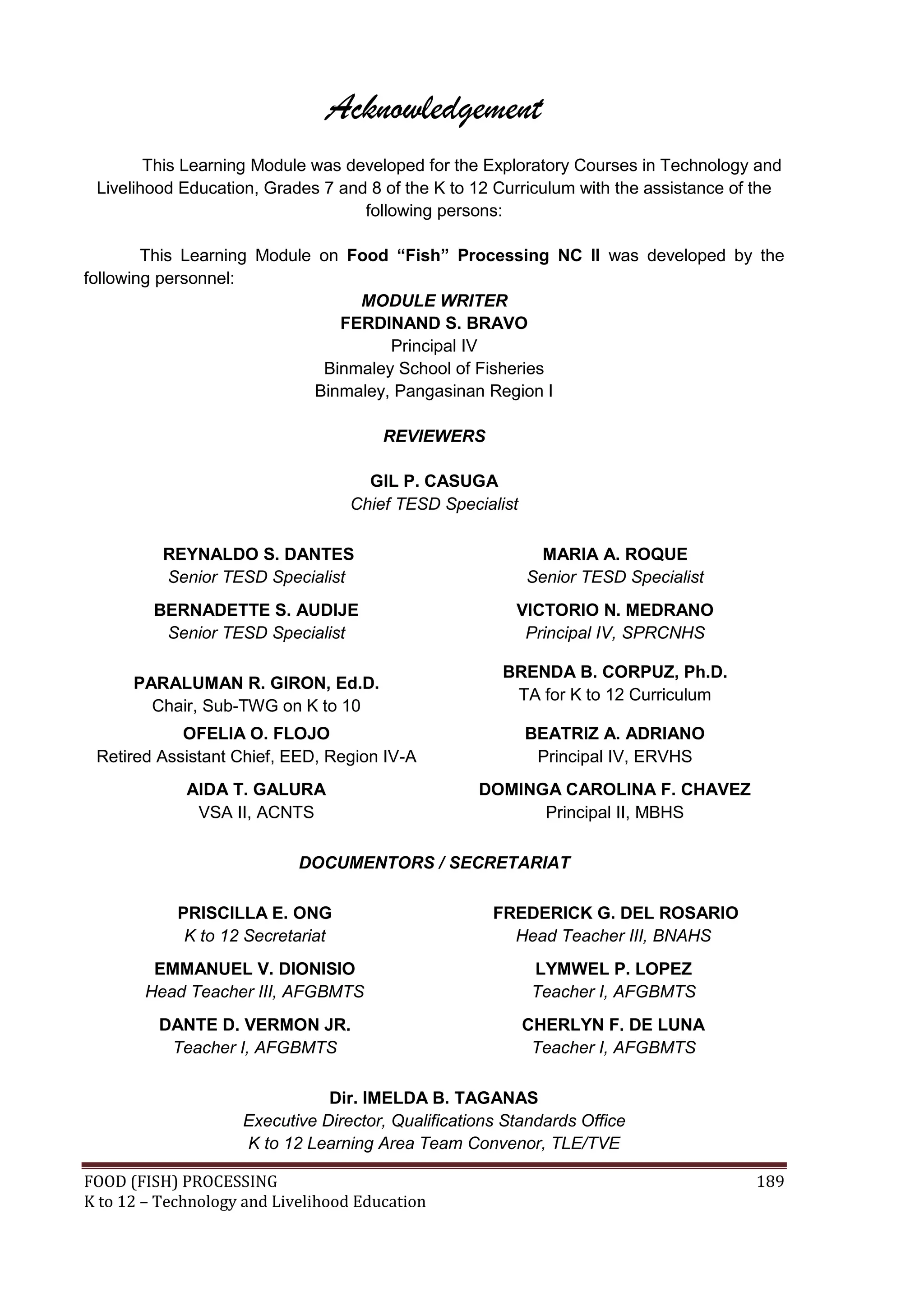 Acknowledgement
        This Learning Module was developed for the Exploratory Courses in Technology and
 Livelihood Education, Grades 7 and 8 of the K to 12 Curriculum with the assistance of the
                                   following persons:

        This Learning Module on Food “Fish” Processing NC II was developed by the
following personnel:
                                 MODULE WRITER
                               FERDINAND S. BRAVO
                                     Principal IV
                             Binmaley School of Fisheries
                            Binmaley, Pangasinan Region I

                                       REVIEWERS

                                     GIL P. CASUGA
                                   Chief TESD Specialist

          REYNALDO S. DANTES                                 MARIA A. ROQUE
          Senior TESD Specialist                           Senior TESD Specialist
         BERNADETTE S. AUDIJE                           VICTORIO N. MEDRANO
          Senior TESD Specialist                         Principal IV, SPRCNHS

                                                      BRENDA B. CORPUZ, Ph.D.
      PARALUMAN R. GIRON, Ed.D.
                                                       TA for K to 12 Curriculum
        Chair, Sub-TWG on K to 10
            OFELIA O. FLOJO                                BEATRIZ A. ADRIANO
 Retired Assistant Chief, EED, Region IV-A                  Principal IV, ERVHS
             AIDA T. GALURA                        DOMINGA CAROLINA F. CHAVEZ
              VSA II, ACNTS                              Principal II, MBHS

                            DOCUMENTORS / SECRETARIAT

            PRISCILLA E. ONG                         FREDERICK G. DEL ROSARIO
             K to 12 Secretariat                       Head Teacher III, BNAHS
         EMMANUEL V. DIONISIO                              LYMWEL P. LOPEZ
        Head Teacher III, AFGBMTS                          Teacher I, AFGBMTS
         DANTE D. VERMON JR.                               CHERLYN F. DE LUNA
          Teacher I, AFGBMTS                                Teacher I, AFGBMTS

                               Dir. IMELDA B. TAGANAS
                    Executive Director, Qualifications Standards Office
                    K to 12 Learning Area Team Convenor, TLE/TVE

FOOD (FISH) PROCESSING                                                                189
K to 12 – Technology and Livelihood Education
 