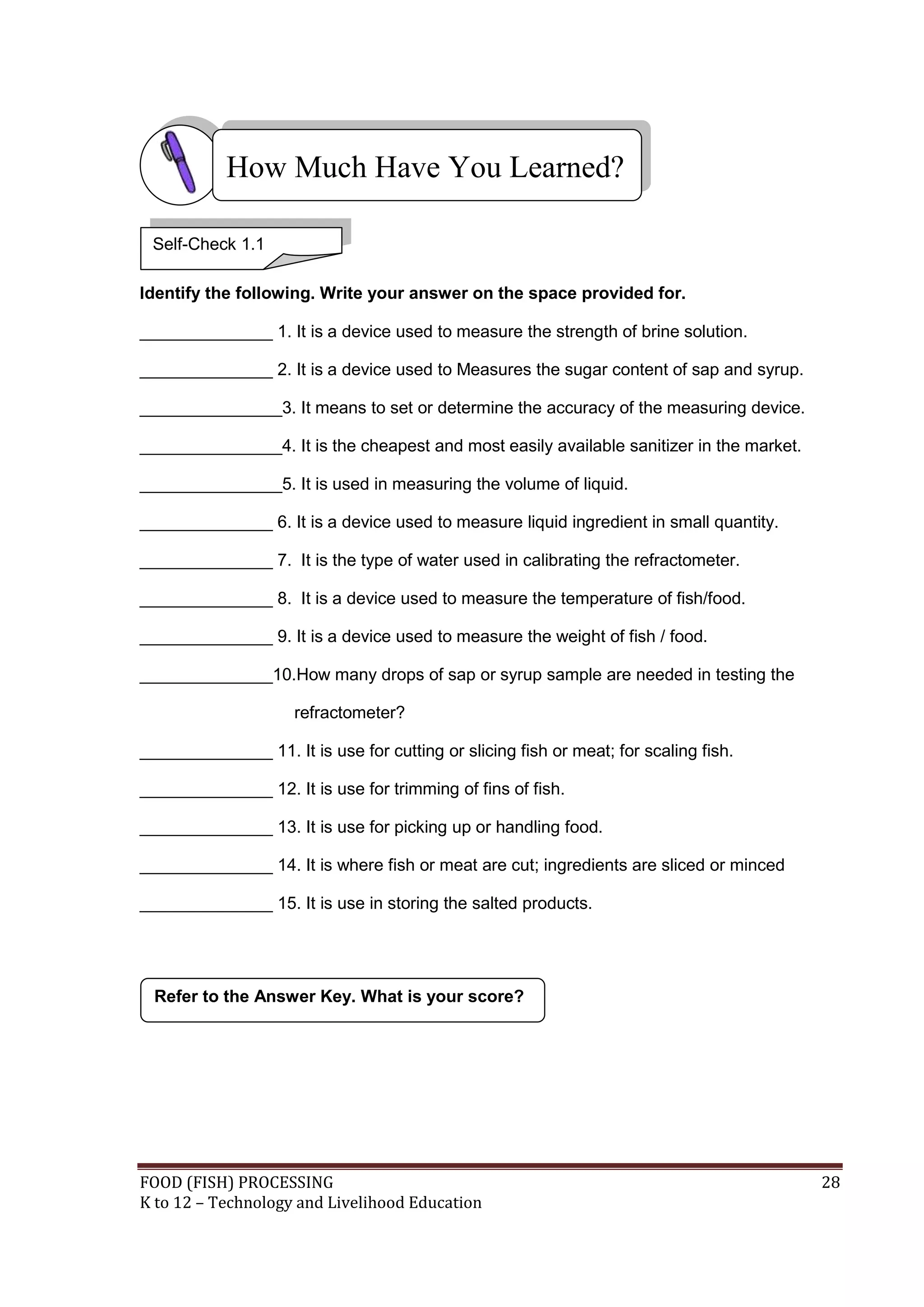How Much Have You Learned?

 Self-Check 1.1

Identify the following. Write your answer on the space provided for.

______________ 1. It is a device used to measure the strength of brine solution.

______________ 2. It is a device used to Measures the sugar content of sap and syrup.

_______________3. It means to set or determine the accuracy of the measuring device.

_______________4. It is the cheapest and most easily available sanitizer in the market.

_______________5. It is used in measuring the volume of liquid.

______________ 6. It is a device used to measure liquid ingredient in small quantity.

______________ 7. It is the type of water used in calibrating the refractometer.

______________ 8. It is a device used to measure the temperature of fish/food.

______________ 9. It is a device used to measure the weight of fish / food.

______________10.How many drops of sap or syrup sample are needed in testing the

                     refractometer?

______________ 11. It is use for cutting or slicing fish or meat; for scaling fish.

______________ 12. It is use for trimming of fins of fish.

______________ 13. It is use for picking up or handling food.

______________ 14. It is where fish or meat are cut; ingredients are sliced or minced

______________ 15. It is use in storing the salted products.




  Refer to the Answer Key. What is your score?




FOOD (FISH) PROCESSING                                                                    28
K to 12 – Technology and Livelihood Education
 