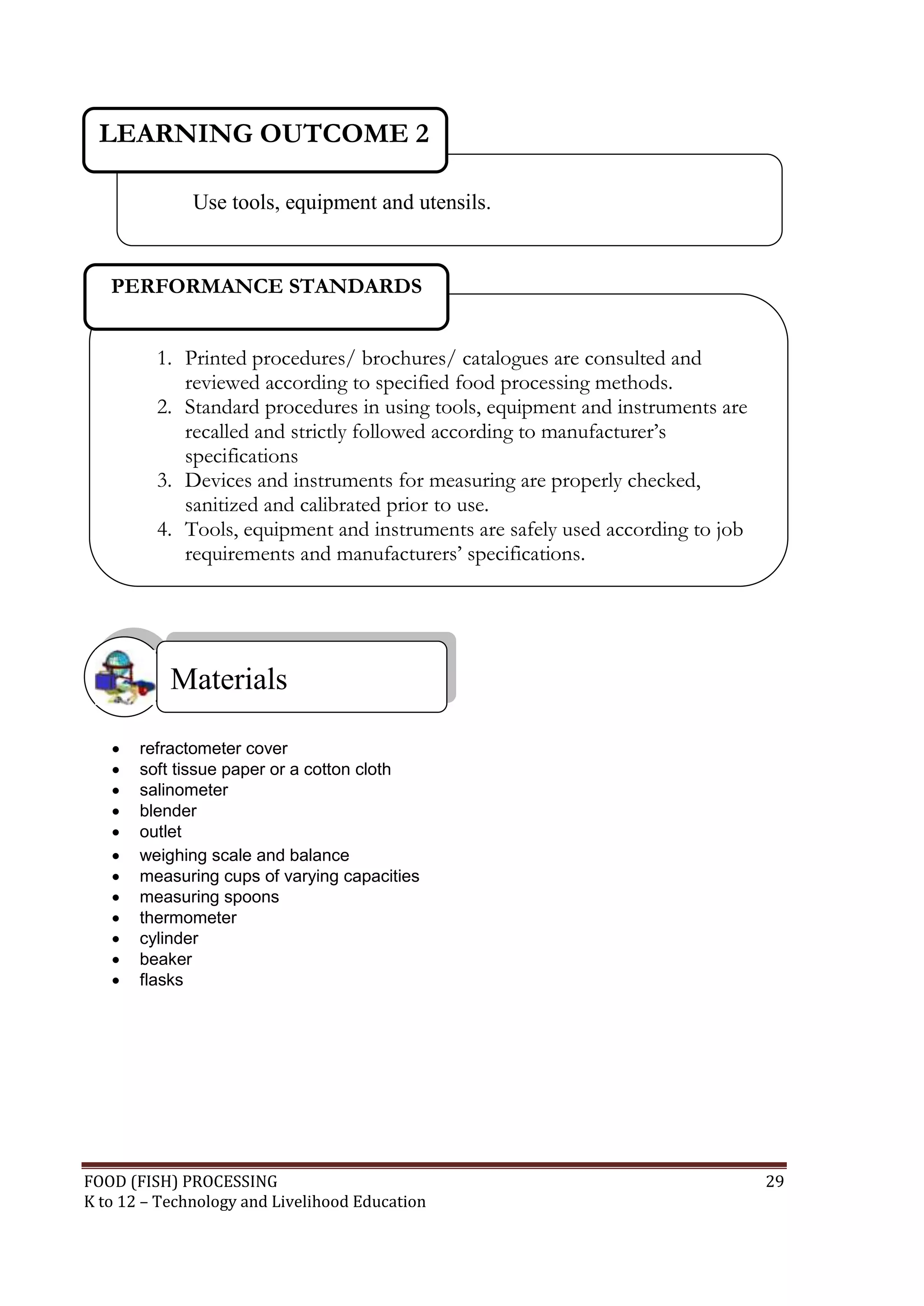 LEARNING OUTCOME 2

              Use tools, equipment and utensils.


   PERFORMANCE STANDARDS


         1. Printed procedures/ brochures/ catalogues are consulted and
            reviewed according to specified food processing methods.
         2. Standard procedures in using tools, equipment and instruments are
            recalled and strictly followed according to manufacturer’s
            specifications
         3. Devices and instruments for measuring are properly checked,
            sanitized and calibrated prior to use.
         4. Tools, equipment and instruments are safely used according to job
            requirements and manufacturers’ specifications.




           Materials

      refractometer cover
      soft tissue paper or a cotton cloth
      salinometer
      blender
      outlet
      weighing scale and balance
      measuring cups of varying capacities
      measuring spoons
      thermometer
      cylinder
      beaker
      flasks




FOOD (FISH) PROCESSING                                                          29
K to 12 – Technology and Livelihood Education
 