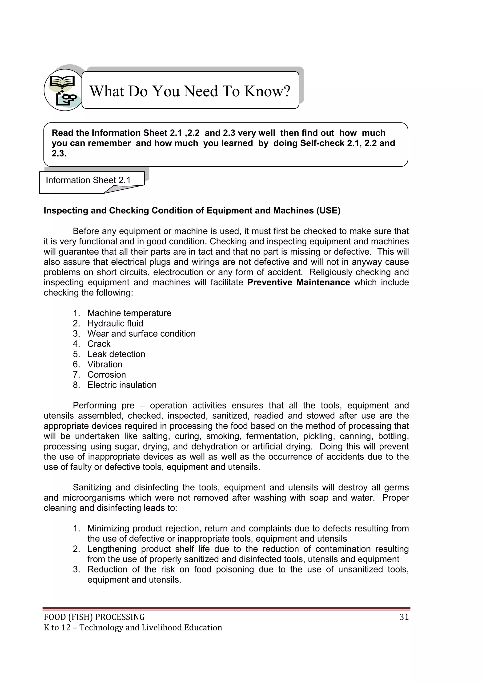 What Do You Need To Know?

  Read the Information Sheet 2.1 ,2.2 and 2.3 very well then find out how much
  you can remember and how much you learned by doing Self-check 2.1, 2.2 and
  2.3.

Information Sheet 2.1


Inspecting and Checking Condition of Equipment and Machines (USE)

         Before any equipment or machine is used, it must first be checked to make sure that
it is very functional and in good condition. Checking and inspecting equipment and machines
will guarantee that all their parts are in tact and that no part is missing or defective. This will
also assure that electrical plugs and wirings are not defective and will not in anyway cause
problems on short circuits, electrocution or any form of accident. Religiously checking and
inspecting equipment and machines will facilitate Preventive Maintenance which include
checking the following:

       1.   Machine temperature
       2.   Hydraulic fluid
       3.   Wear and surface condition
       4.   Crack
       5.   Leak detection
       6.   Vibration
       7.   Corrosion
       8.   Electric insulation

        Performing pre – operation activities ensures that all the tools, equipment and
utensils assembled, checked, inspected, sanitized, readied and stowed after use are the
appropriate devices required in processing the food based on the method of processing that
will be undertaken like salting, curing, smoking, fermentation, pickling, canning, bottling,
processing using sugar, drying, and dehydration or artificial drying. Doing this will prevent
the use of inappropriate devices as well as well as the occurrence of accidents due to the
use of faulty or defective tools, equipment and utensils.

       Sanitizing and disinfecting the tools, equipment and utensils will destroy all germs
and microorganisms which were not removed after washing with soap and water. Proper
cleaning and disinfecting leads to:

       1. Minimizing product rejection, return and complaints due to defects resulting from
          the use of defective or inappropriate tools, equipment and utensils
       2. Lengthening product shelf life due to the reduction of contamination resulting
          from the use of properly sanitized and disinfected tools, utensils and equipment
       3. Reduction of the risk on food poisoning due to the use of unsanitized tools,
          equipment and utensils.



FOOD (FISH) PROCESSING                                                                          31
K to 12 – Technology and Livelihood Education
 