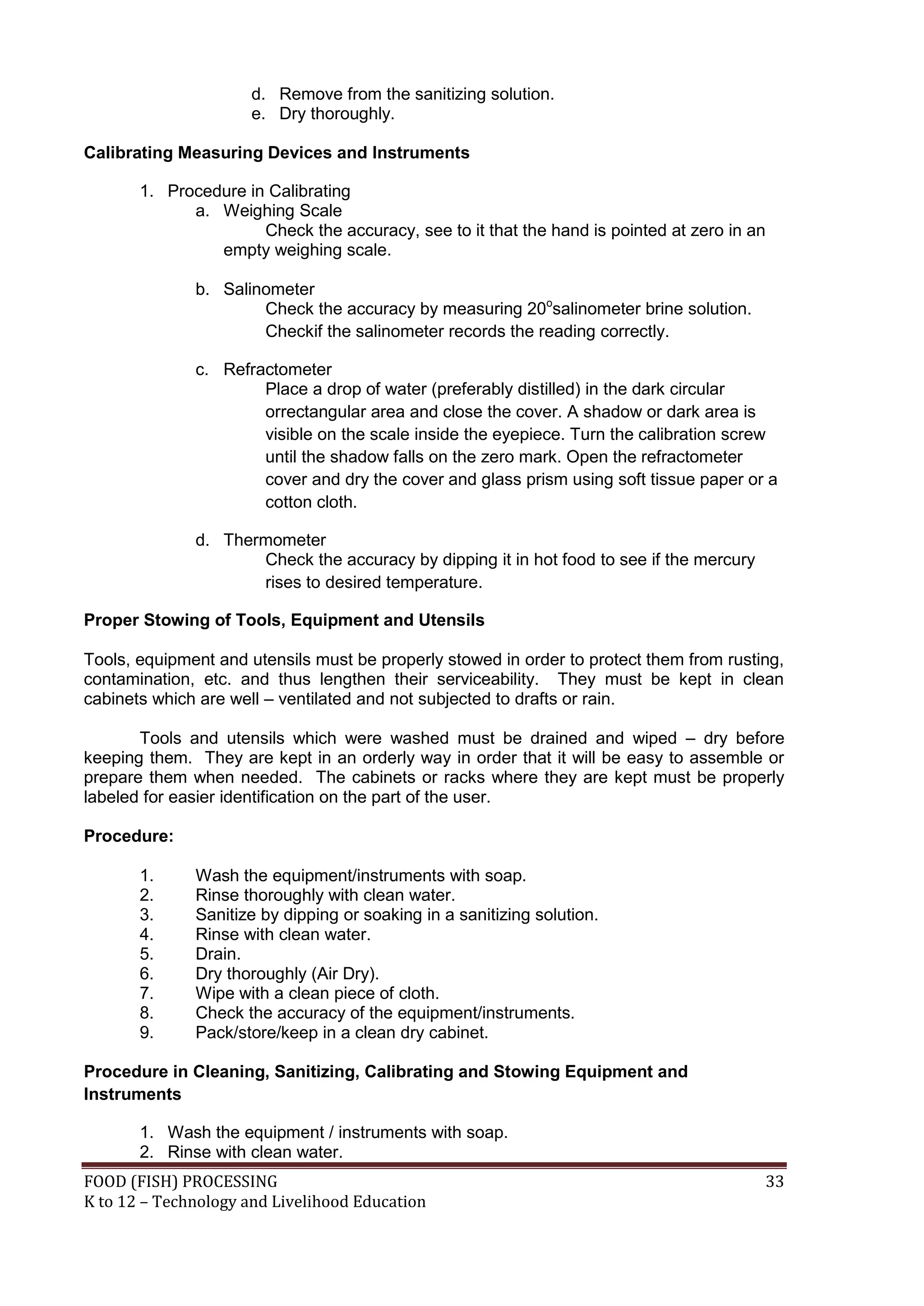 d. Remove from the sanitizing solution.
                      e. Dry thoroughly.

Calibrating Measuring Devices and Instruments

       1. Procedure in Calibrating
             a. Weighing Scale
                      Check the accuracy, see to it that the hand is pointed at zero in an
                empty weighing scale.

              b. Salinometer
                      Check the accuracy by measuring 20osalinometer brine solution.
                      Checkif the salinometer records the reading correctly.

              c. Refractometer
                      Place a drop of water (preferably distilled) in the dark circular
                      orrectangular area and close the cover. A shadow or dark area is
                      visible on the scale inside the eyepiece. Turn the calibration screw
                      until the shadow falls on the zero mark. Open the refractometer
                      cover and dry the cover and glass prism using soft tissue paper or a
                      cotton cloth.

              d. Thermometer
                     Check the accuracy by dipping it in hot food to see if the mercury
                     rises to desired temperature.

Proper Stowing of Tools, Equipment and Utensils

Tools, equipment and utensils must be properly stowed in order to protect them from rusting,
contamination, etc. and thus lengthen their serviceability. They must be kept in clean
cabinets which are well – ventilated and not subjected to drafts or rain.

       Tools and utensils which were washed must be drained and wiped – dry before
keeping them. They are kept in an orderly way in order that it will be easy to assemble or
prepare them when needed. The cabinets or racks where they are kept must be properly
labeled for easier identification on the part of the user.

Procedure:

       1.     Wash the equipment/instruments with soap.
       2.     Rinse thoroughly with clean water.
       3.     Sanitize by dipping or soaking in a sanitizing solution.
       4.     Rinse with clean water.
       5.     Drain.
       6.     Dry thoroughly (Air Dry).
       7.     Wipe with a clean piece of cloth.
       8.     Check the accuracy of the equipment/instruments.
       9.     Pack/store/keep in a clean dry cabinet.

Procedure in Cleaning, Sanitizing, Calibrating and Stowing Equipment and
Instruments

       1. Wash the equipment / instruments with soap.
       2. Rinse with clean water.
FOOD (FISH) PROCESSING                                                                    33
K to 12 – Technology and Livelihood Education
 