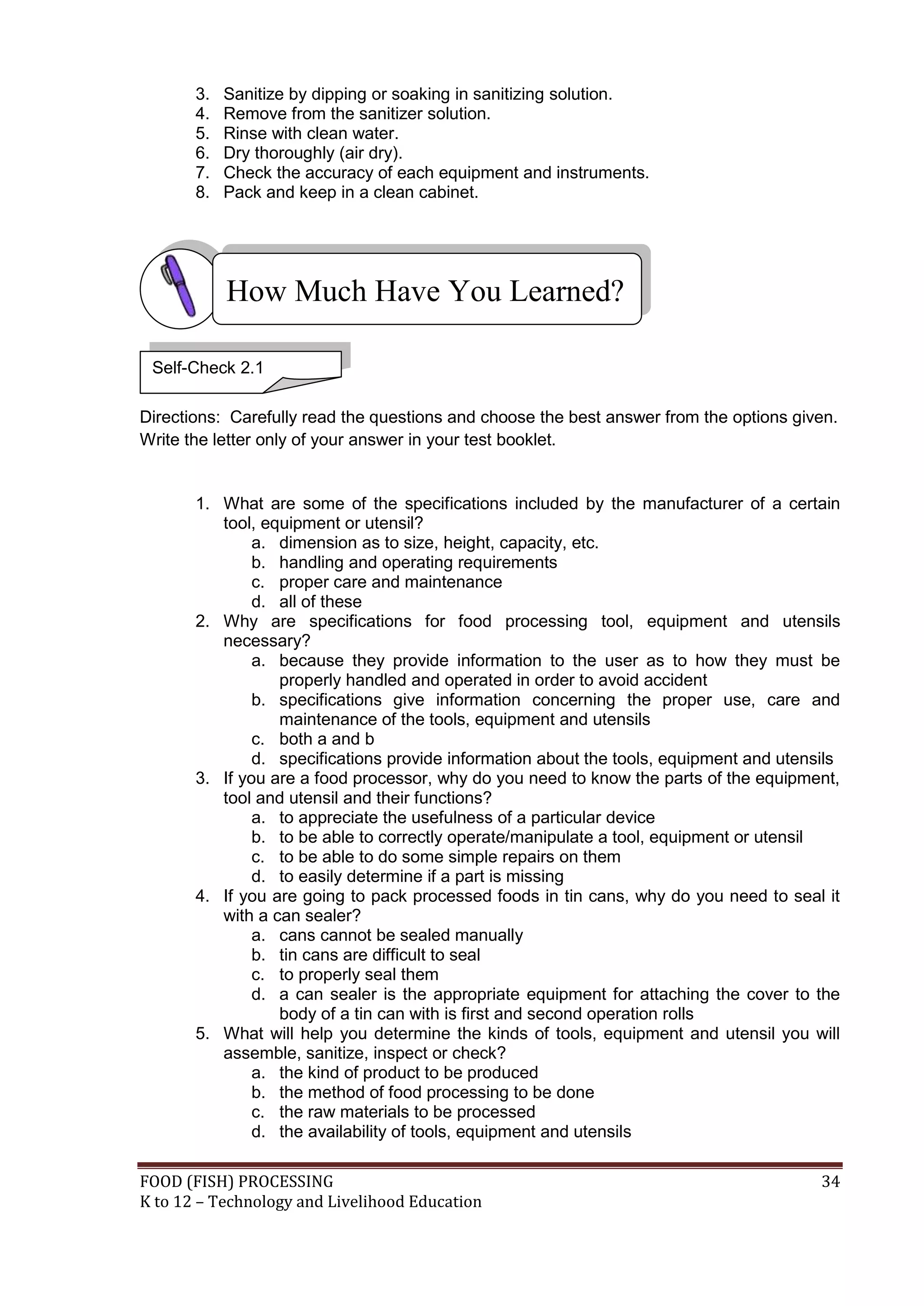 3.   Sanitize by dipping or soaking in sanitizing solution.
       4.   Remove from the sanitizer solution.
       5.   Rinse with clean water.
       6.   Dry thoroughly (air dry).
       7.   Check the accuracy of each equipment and instruments.
       8.   Pack and keep in a clean cabinet.




            How Much Have You Learned?

 Self-Check 2.1

Directions: Carefully read the questions and choose the best answer from the options given.
Write the letter only of your answer in your test booklet.


       1. What are some of the specifications included by the manufacturer of a certain
          tool, equipment or utensil?
               a. dimension as to size, height, capacity, etc.
               b. handling and operating requirements
               c. proper care and maintenance
               d. all of these
       2. Why are specifications for food processing tool, equipment and utensils
          necessary?
               a. because they provide information to the user as to how they must be
                  properly handled and operated in order to avoid accident
               b. specifications give information concerning the proper use, care and
                  maintenance of the tools, equipment and utensils
               c. both a and b
               d. specifications provide information about the tools, equipment and utensils
       3. If you are a food processor, why do you need to know the parts of the equipment,
          tool and utensil and their functions?
               a. to appreciate the usefulness of a particular device
               b. to be able to correctly operate/manipulate a tool, equipment or utensil
               c. to be able to do some simple repairs on them
               d. to easily determine if a part is missing
       4. If you are going to pack processed foods in tin cans, why do you need to seal it
          with a can sealer?
               a. cans cannot be sealed manually
               b. tin cans are difficult to seal
               c. to properly seal them
               d. a can sealer is the appropriate equipment for attaching the cover to the
                  body of a tin can with is first and second operation rolls
       5. What will help you determine the kinds of tools, equipment and utensil you will
          assemble, sanitize, inspect or check?
               a. the kind of product to be produced
               b. the method of food processing to be done
               c. the raw materials to be processed
               d. the availability of tools, equipment and utensils

FOOD (FISH) PROCESSING                                                                   34
K to 12 – Technology and Livelihood Education
 