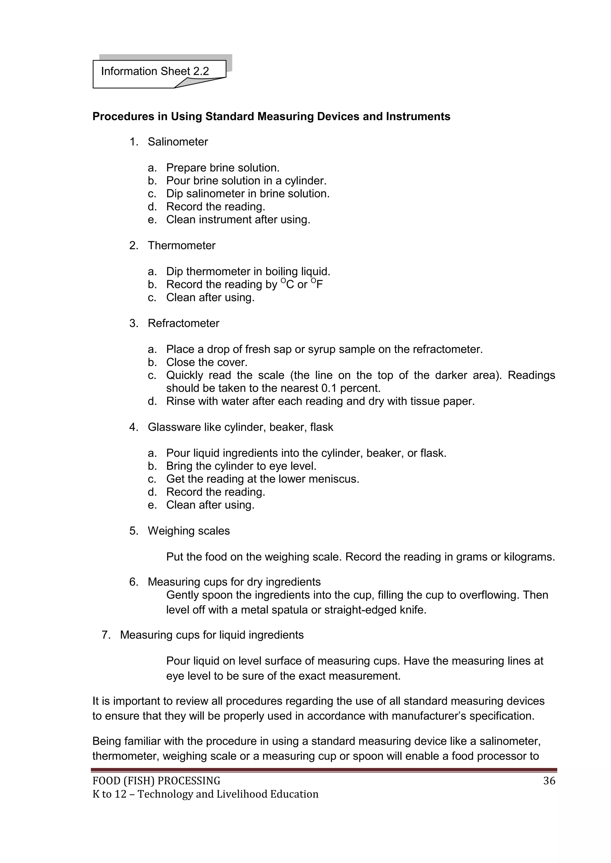 Information Sheet 2.2


Procedures in Using Standard Measuring Devices and Instruments

       1. Salinometer

           a.   Prepare brine solution.
           b.   Pour brine solution in a cylinder.
           c.   Dip salinometer in brine solution.
           d.   Record the reading.
           e.   Clean instrument after using.

       2. Thermometer

           a. Dip thermometer in boiling liquid.
           b. Record the reading by OC or OF
           c. Clean after using.

       3. Refractometer

           a. Place a drop of fresh sap or syrup sample on the refractometer.
           b. Close the cover.
           c. Quickly read the scale (the line on the top of the darker area). Readings
              should be taken to the nearest 0.1 percent.
           d. Rinse with water after each reading and dry with tissue paper.

       4. Glassware like cylinder, beaker, flask

           a.   Pour liquid ingredients into the cylinder, beaker, or flask.
           b.   Bring the cylinder to eye level.
           c.   Get the reading at the lower meniscus.
           d.   Record the reading.
           e.   Clean after using.

       5. Weighing scales

                Put the food on the weighing scale. Record the reading in grams or kilograms.

       6. Measuring cups for dry ingredients
            Gently spoon the ingredients into the cup, filling the cup to overflowing. Then
            level off with a metal spatula or straight-edged knife.

 7. Measuring cups for liquid ingredients

                Pour liquid on level surface of measuring cups. Have the measuring lines at
                eye level to be sure of the exact measurement.

It is important to review all procedures regarding the use of all standard measuring devices
to ensure that they will be properly used in accordance with manufacturer’s specification.

Being familiar with the procedure in using a standard measuring device like a salinometer,
thermometer, weighing scale or a measuring cup or spoon will enable a food processor to

FOOD (FISH) PROCESSING                                                                       36
K to 12 – Technology and Livelihood Education
 