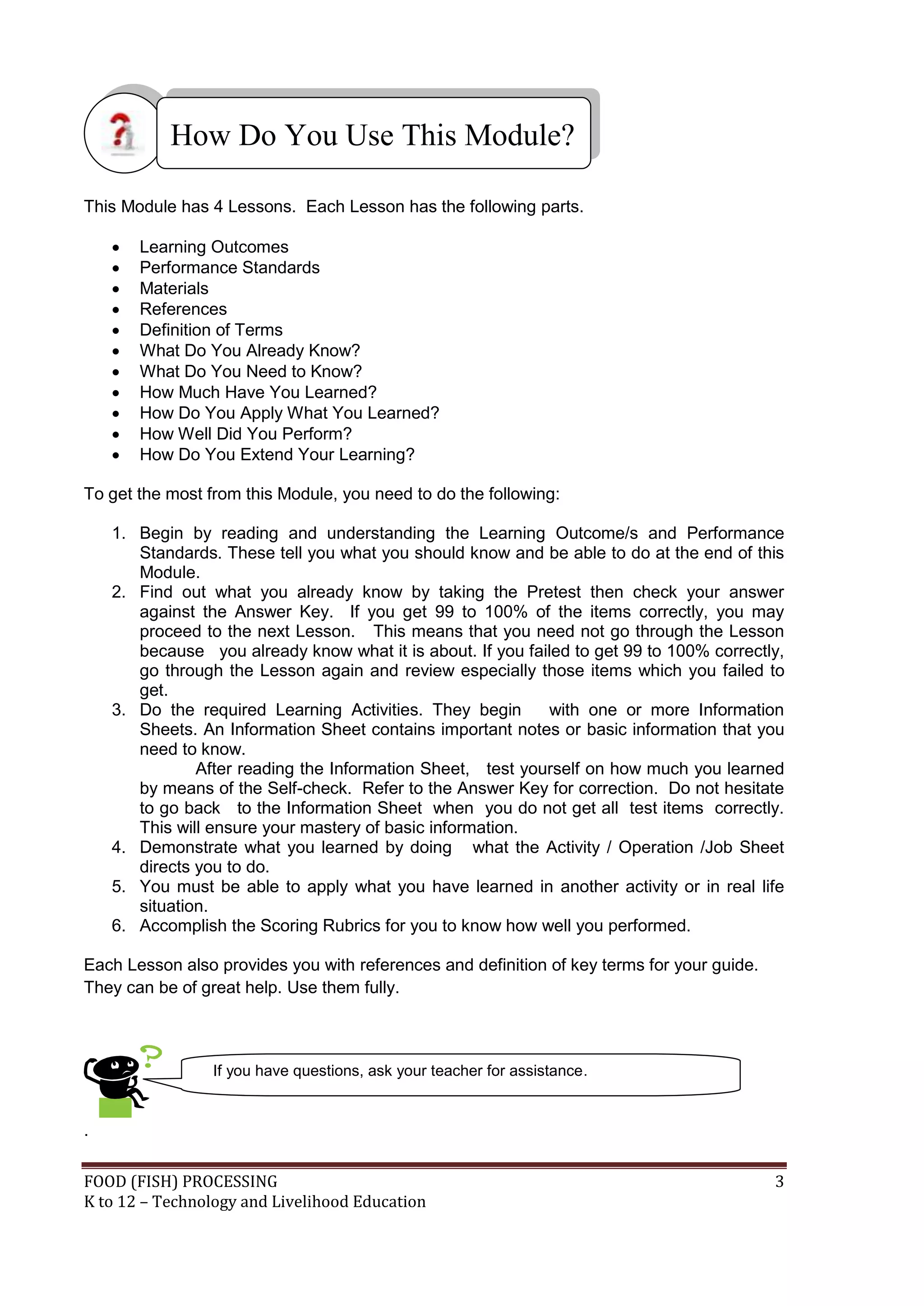 How Do You Use This Module?

This Module has 4 Lessons. Each Lesson has the following parts.

       Learning Outcomes
       Performance Standards
       Materials
       References
       Definition of Terms
       What Do You Already Know?
       What Do You Need to Know?
       How Much Have You Learned?
       How Do You Apply What You Learned?
       How Well Did You Perform?
       How Do You Extend Your Learning?

To get the most from this Module, you need to do the following:

    1. Begin by reading and understanding the Learning Outcome/s and Performance
       Standards. These tell you what you should know and be able to do at the end of this
       Module.
    2. Find out what you already know by taking the Pretest then check your answer
       against the Answer Key. If you get 99 to 100% of the items correctly, you may
       proceed to the next Lesson. This means that you need not go through the Lesson
       because you already know what it is about. If you failed to get 99 to 100% correctly,
       go through the Lesson again and review especially those items which you failed to
       get.
    3. Do the required Learning Activities. They begin      with one or more Information
       Sheets. An Information Sheet contains important notes or basic information that you
       need to know.
               After reading the Information Sheet, test yourself on how much you learned
       by means of the Self-check. Refer to the Answer Key for correction. Do not hesitate
       to go back to the Information Sheet when you do not get all test items correctly.
       This will ensure your mastery of basic information.
    4. Demonstrate what you learned by doing what the Activity / Operation /Job Sheet
       directs you to do.
    5. You must be able to apply what you have learned in another activity or in real life
       situation.
    6. Accomplish the Scoring Rubrics for you to know how well you performed.

Each Lesson also provides you with references and definition of key terms for your guide.
They can be of great help. Use them fully.



                 If you have questions, ask your teacher for assistance.


.

FOOD (FISH) PROCESSING                                                                      3
K to 12 – Technology and Livelihood Education
 