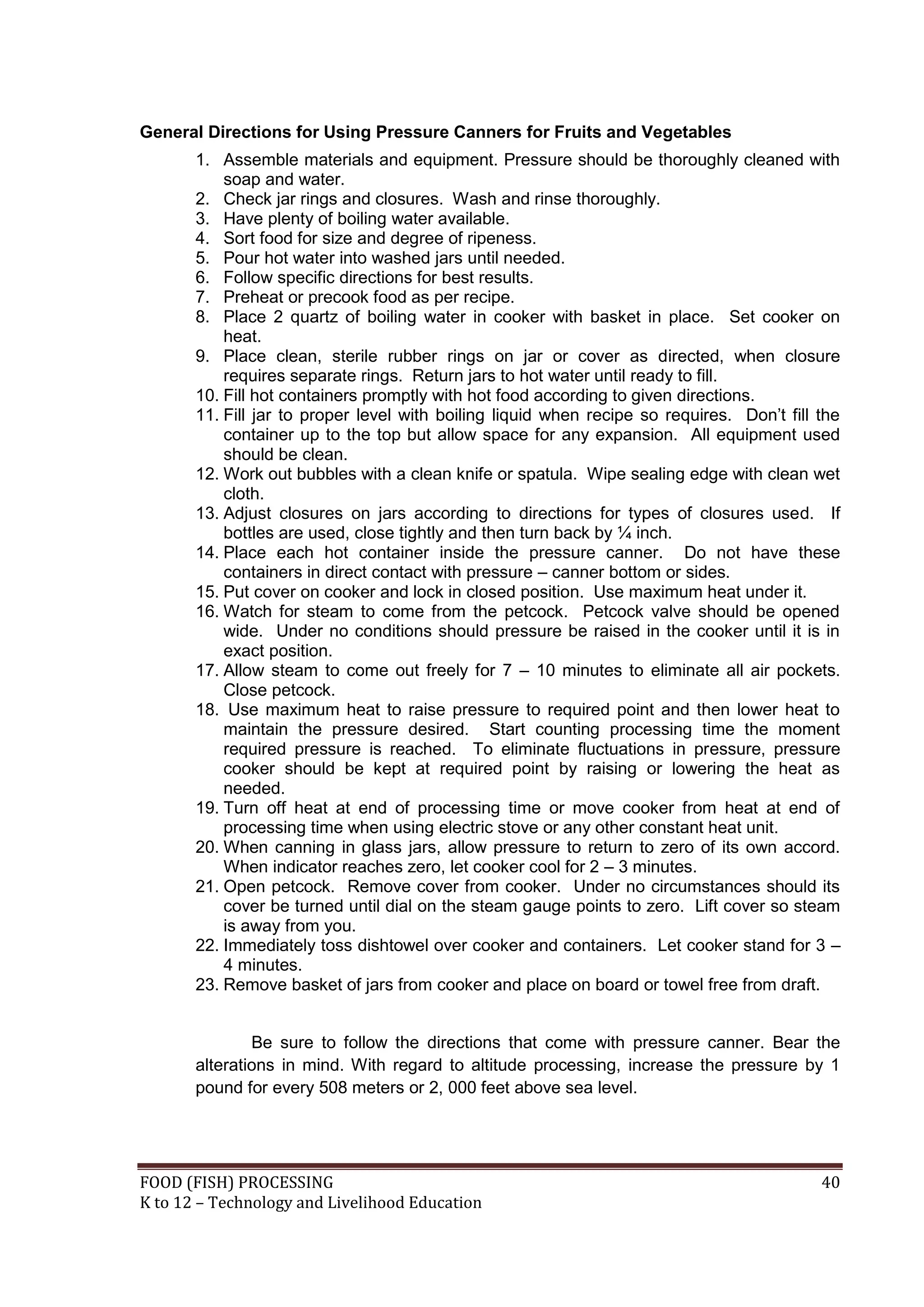 General Directions for Using Pressure Canners for Fruits and Vegetables
       1. Assemble materials and equipment. Pressure should be thoroughly cleaned with
           soap and water.
       2. Check jar rings and closures. Wash and rinse thoroughly.
       3. Have plenty of boiling water available.
       4. Sort food for size and degree of ripeness.
       5. Pour hot water into washed jars until needed.
       6. Follow specific directions for best results.
       7. Preheat or precook food as per recipe.
       8. Place 2 quartz of boiling water in cooker with basket in place. Set cooker on
           heat.
       9. Place clean, sterile rubber rings on jar or cover as directed, when closure
           requires separate rings. Return jars to hot water until ready to fill.
       10. Fill hot containers promptly with hot food according to given directions.
       11. Fill jar to proper level with boiling liquid when recipe so requires. Don’t fill the
           container up to the top but allow space for any expansion. All equipment used
           should be clean.
       12. Work out bubbles with a clean knife or spatula. Wipe sealing edge with clean wet
           cloth.
       13. Adjust closures on jars according to directions for types of closures used. If
           bottles are used, close tightly and then turn back by ¼ inch.
       14. Place each hot container inside the pressure canner. Do not have these
           containers in direct contact with pressure – canner bottom or sides.
       15. Put cover on cooker and lock in closed position. Use maximum heat under it.
       16. Watch for steam to come from the petcock. Petcock valve should be opened
           wide. Under no conditions should pressure be raised in the cooker until it is in
           exact position.
       17. Allow steam to come out freely for 7 – 10 minutes to eliminate all air pockets.
           Close petcock.
       18. Use maximum heat to raise pressure to required point and then lower heat to
           maintain the pressure desired. Start counting processing time the moment
           required pressure is reached. To eliminate fluctuations in pressure, pressure
           cooker should be kept at required point by raising or lowering the heat as
           needed.
       19. Turn off heat at end of processing time or move cooker from heat at end of
           processing time when using electric stove or any other constant heat unit.
       20. When canning in glass jars, allow pressure to return to zero of its own accord.
           When indicator reaches zero, let cooker cool for 2 – 3 minutes.
       21. Open petcock. Remove cover from cooker. Under no circumstances should its
           cover be turned until dial on the steam gauge points to zero. Lift cover so steam
           is away from you.
       22. Immediately toss dishtowel over cooker and containers. Let cooker stand for 3 –
           4 minutes.
       23. Remove basket of jars from cooker and place on board or towel free from draft.


               Be sure to follow the directions that come with pressure canner. Bear the
       alterations in mind. With regard to altitude processing, increase the pressure by 1
       pound for every 508 meters or 2, 000 feet above sea level.




FOOD (FISH) PROCESSING                                                                      40
K to 12 – Technology and Livelihood Education
 