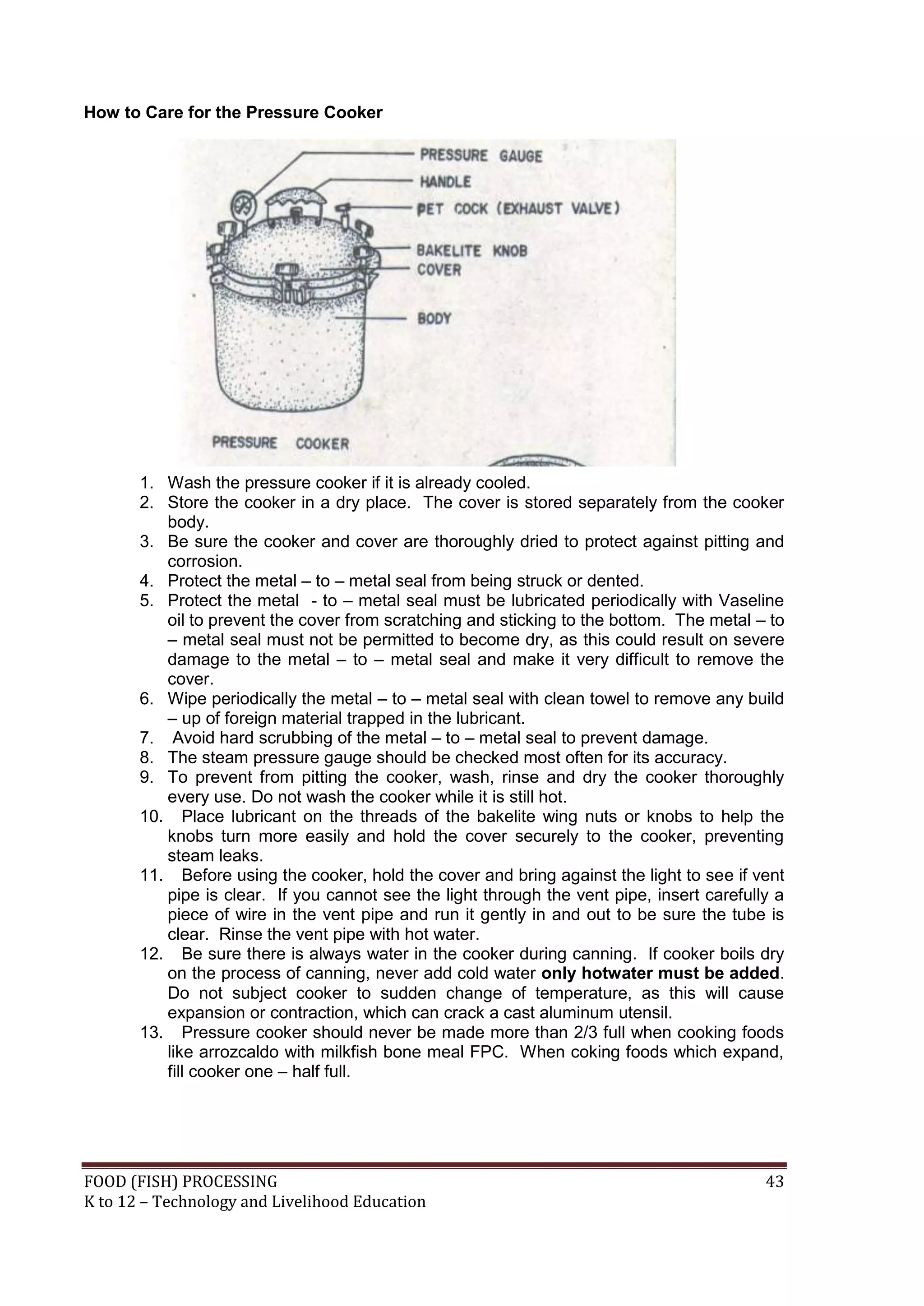 How to Care for the Pressure Cooker




       1. Wash the pressure cooker if it is already cooled.
       2. Store the cooker in a dry place. The cover is stored separately from the cooker
          body.
       3. Be sure the cooker and cover are thoroughly dried to protect against pitting and
          corrosion.
       4. Protect the metal – to – metal seal from being struck or dented.
       5. Protect the metal - to – metal seal must be lubricated periodically with Vaseline
          oil to prevent the cover from scratching and sticking to the bottom. The metal – to
          – metal seal must not be permitted to become dry, as this could result on severe
          damage to the metal – to – metal seal and make it very difficult to remove the
          cover.
       6. Wipe periodically the metal – to – metal seal with clean towel to remove any build
          – up of foreign material trapped in the lubricant.
       7. Avoid hard scrubbing of the metal – to – metal seal to prevent damage.
       8. The steam pressure gauge should be checked most often for its accuracy.
       9. To prevent from pitting the cooker, wash, rinse and dry the cooker thoroughly
          every use. Do not wash the cooker while it is still hot.
       10. Place lubricant on the threads of the bakelite wing nuts or knobs to help the
          knobs turn more easily and hold the cover securely to the cooker, preventing
          steam leaks.
       11. Before using the cooker, hold the cover and bring against the light to see if vent
          pipe is clear. If you cannot see the light through the vent pipe, insert carefully a
          piece of wire in the vent pipe and run it gently in and out to be sure the tube is
          clear. Rinse the vent pipe with hot water.
       12. Be sure there is always water in the cooker during canning. If cooker boils dry
          on the process of canning, never add cold water only hotwater must be added.
          Do not subject cooker to sudden change of temperature, as this will cause
          expansion or contraction, which can crack a cast aluminum utensil.
       13. Pressure cooker should never be made more than 2/3 full when cooking foods
          like arrozcaldo with milkfish bone meal FPC. When coking foods which expand,
          fill cooker one – half full.




FOOD (FISH) PROCESSING                                                                     43
K to 12 – Technology and Livelihood Education
 