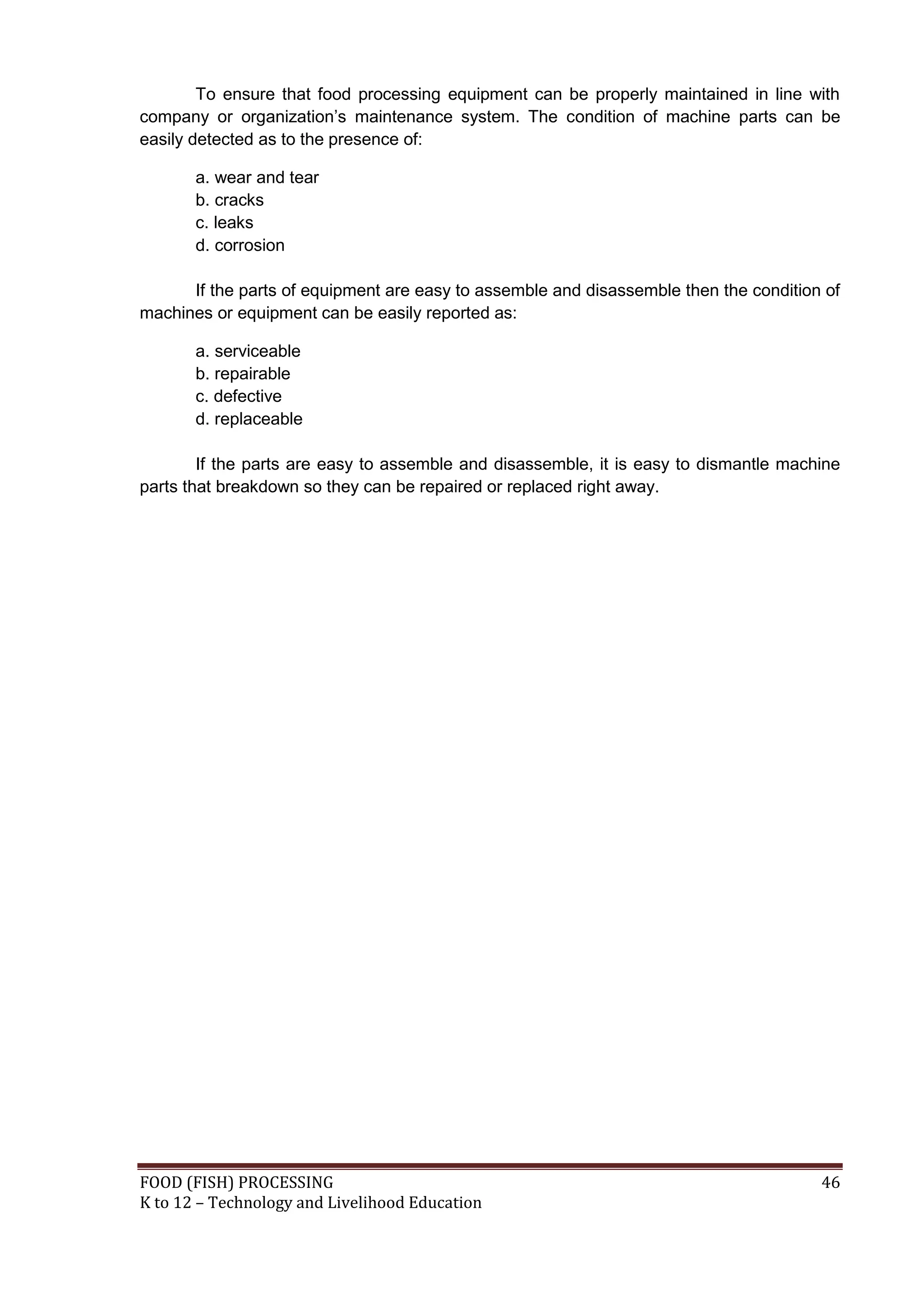 To ensure that food processing equipment can be properly maintained in line with
company or organization’s maintenance system. The condition of machine parts can be
easily detected as to the presence of:

       a. wear and tear
       b. cracks
       c. leaks
       d. corrosion

      If the parts of equipment are easy to assemble and disassemble then the condition of
machines or equipment can be easily reported as:

       a. serviceable
       b. repairable
       c. defective
       d. replaceable

        If the parts are easy to assemble and disassemble, it is easy to dismantle machine
parts that breakdown so they can be repaired or replaced right away.




FOOD (FISH) PROCESSING                                                                 46
K to 12 – Technology and Livelihood Education
 
