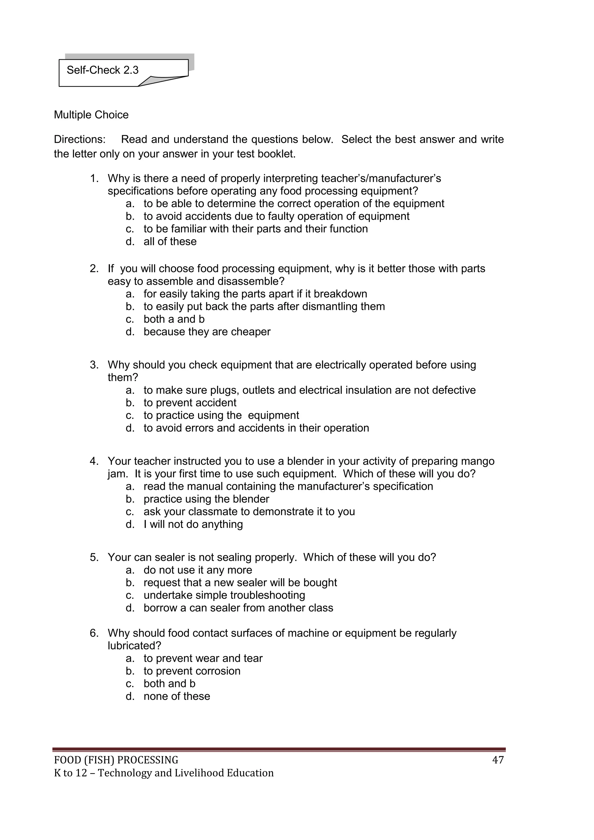 Self-Check 2.3



Multiple Choice

Directions: Read and understand the questions below. Select the best answer and write
the letter only on your answer in your test booklet.

       1. Why is there a need of properly interpreting teacher’s/manufacturer’s
          specifications before operating any food processing equipment?
             a. to be able to determine the correct operation of the equipment
             b. to avoid accidents due to faulty operation of equipment
             c. to be familiar with their parts and their function
             d. all of these

       2. If you will choose food processing equipment, why is it better those with parts
          easy to assemble and disassemble?
              a. for easily taking the parts apart if it breakdown
              b. to easily put back the parts after dismantling them
              c. both a and b
              d. because they are cheaper


       3. Why should you check equipment that are electrically operated before using
          them?
             a. to make sure plugs, outlets and electrical insulation are not defective
             b. to prevent accident
             c. to practice using the equipment
             d. to avoid errors and accidents in their operation


       4. Your teacher instructed you to use a blender in your activity of preparing mango
          jam. It is your first time to use such equipment. Which of these will you do?
             a. read the manual containing the manufacturer’s specification
             b. practice using the blender
             c. ask your classmate to demonstrate it to you
             d. I will not do anything

       5. Your can sealer is not sealing properly. Which of these will you do?
             a. do not use it any more
             b. request that a new sealer will be bought
             c. undertake simple troubleshooting
             d. borrow a can sealer from another class

       6. Why should food contact surfaces of machine or equipment be regularly
          lubricated?
              a. to prevent wear and tear
              b. to prevent corrosion
              c. both and b
              d. none of these




FOOD (FISH) PROCESSING                                                                      47
K to 12 – Technology and Livelihood Education
 