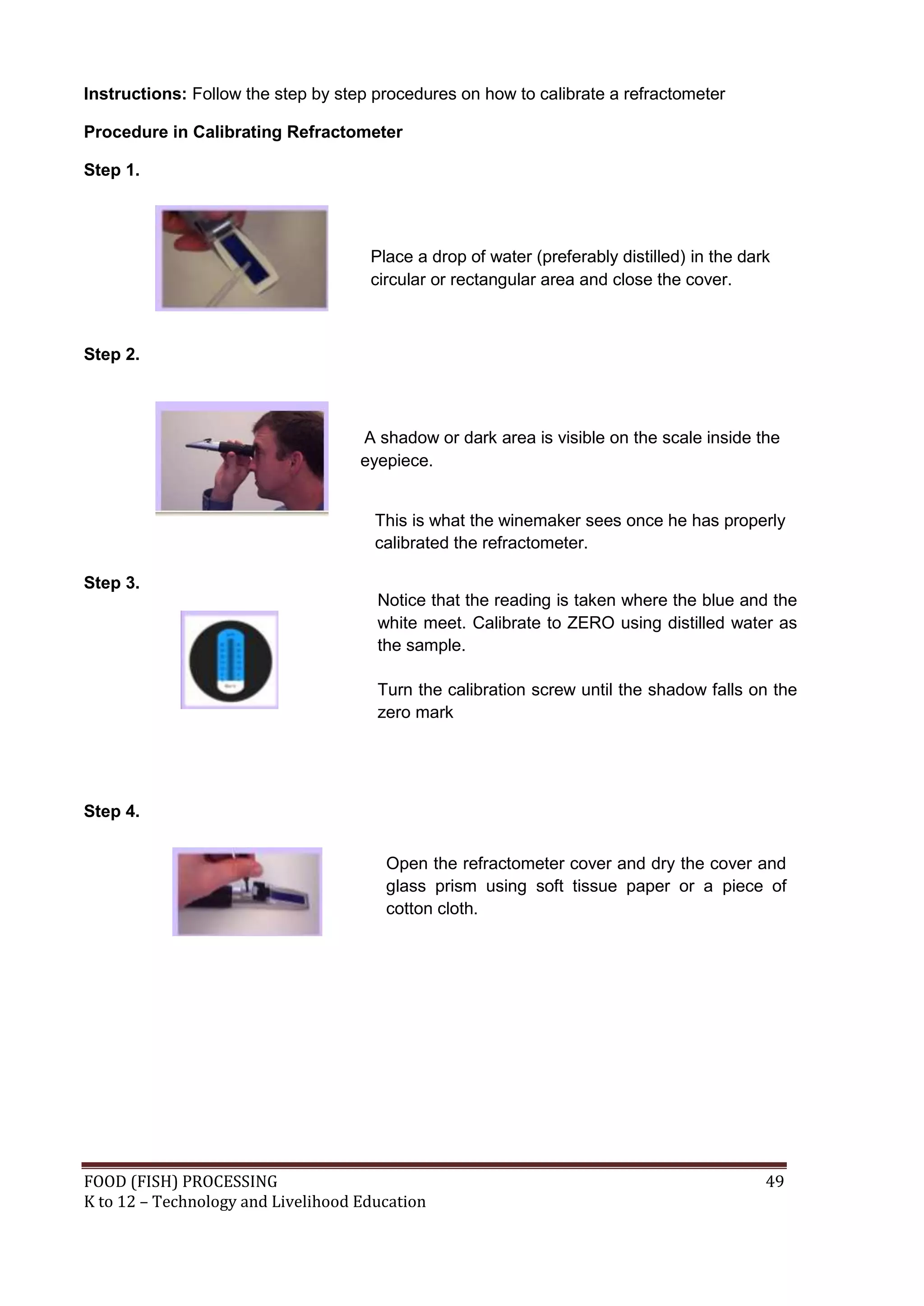 Instructions: Follow the step by step procedures on how to calibrate a refractometer

Procedure in Calibrating Refractometer

Step 1.




                                     Place a drop of water (preferably distilled) in the dark
                                     circular or rectangular area and close the cover.



Step 2.



                                    A shadow or dark area is visible on the scale inside the
                                    eyepiece.


                                      This is what the winemaker sees once he has properly
                                      calibrated the refractometer.

Step 3.
                                      Notice that the reading is taken where the blue and the
                                      white meet. Calibrate to ZERO using distilled water as
                                      the sample.

                                      Turn the calibration screw until the shadow falls on the
                                      zero mark




Step 4.


                                       Open the refractometer cover and dry the cover and
                                       glass prism using soft tissue paper or a piece of
                                       cotton cloth.




FOOD (FISH) PROCESSING                                                                      49
K to 12 – Technology and Livelihood Education
 