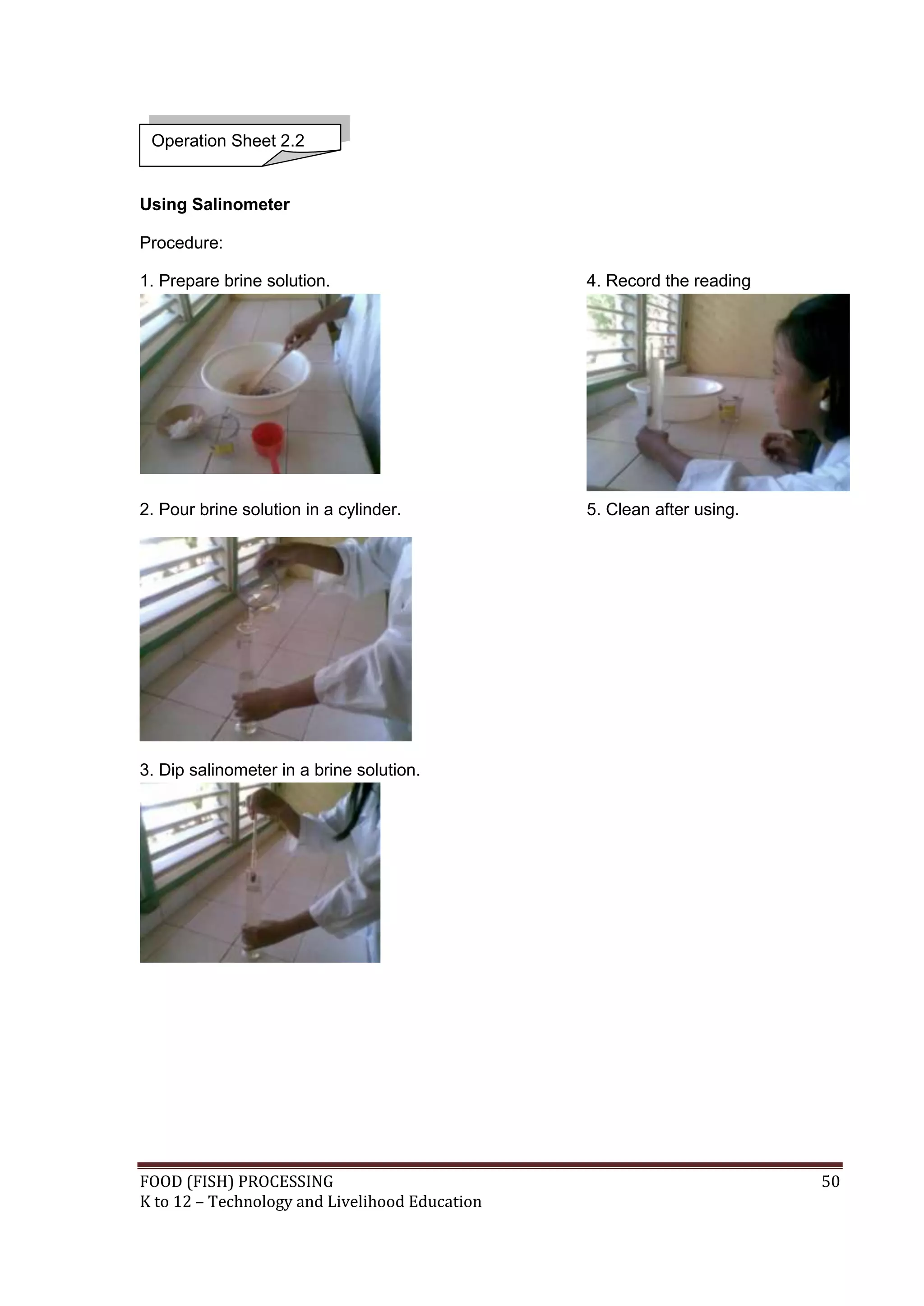 Operation Sheet 2.2


Using Salinometer

Procedure:

1. Prepare brine solution.                      4. Record the reading




2. Pour brine solution in a cylinder.           5. Clean after using.




3. Dip salinometer in a brine solution.




FOOD (FISH) PROCESSING                                                  50
K to 12 – Technology and Livelihood Education
 