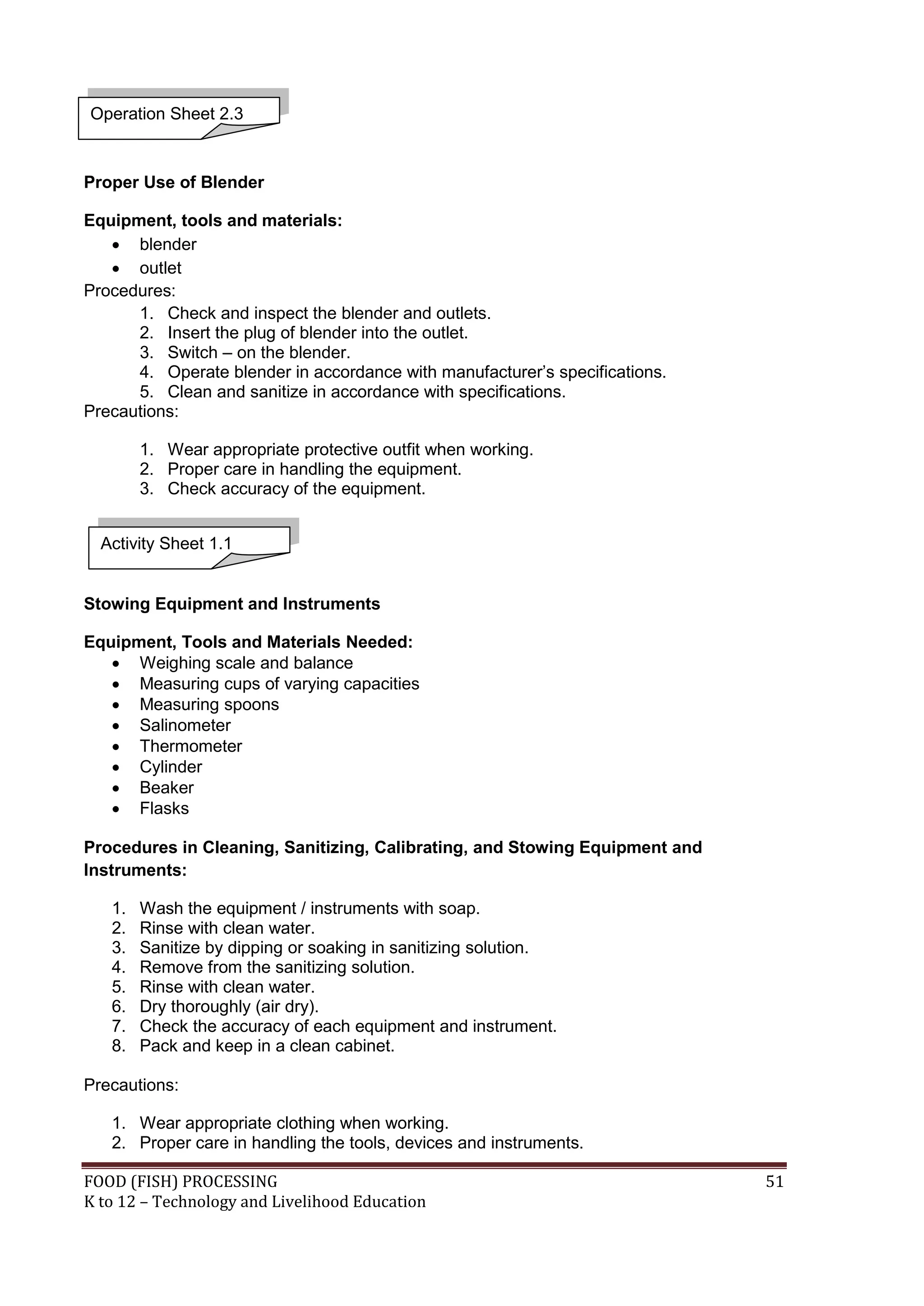 Operation Sheet 2.3



Proper Use of Blender

Equipment, tools and materials:
    blender
    outlet
Procedures:
      1. Check and inspect the blender and outlets.
      2. Insert the plug of blender into the outlet.
      3. Switch – on the blender.
      4. Operate blender in accordance with manufacturer’s specifications.
      5. Clean and sanitize in accordance with specifications.
Precautions:

        1. Wear appropriate protective outfit when working.
        2. Proper care in handling the equipment.
        3. Check accuracy of the equipment.


  Activity Sheet 1.1


Stowing Equipment and Instruments

Equipment, Tools and Materials Needed:
    Weighing scale and balance
    Measuring cups of varying capacities
    Measuring spoons
    Salinometer
    Thermometer
    Cylinder
    Beaker
    Flasks

Procedures in Cleaning, Sanitizing, Calibrating, and Stowing Equipment and
Instruments:

   1.   Wash the equipment / instruments with soap.
   2.   Rinse with clean water.
   3.   Sanitize by dipping or soaking in sanitizing solution.
   4.   Remove from the sanitizing solution.
   5.   Rinse with clean water.
   6.   Dry thoroughly (air dry).
   7.   Check the accuracy of each equipment and instrument.
   8.   Pack and keep in a clean cabinet.

Precautions:

   1. Wear appropriate clothing when working.
   2. Proper care in handling the tools, devices and instruments.

FOOD (FISH) PROCESSING                                                       51
K to 12 – Technology and Livelihood Education
 