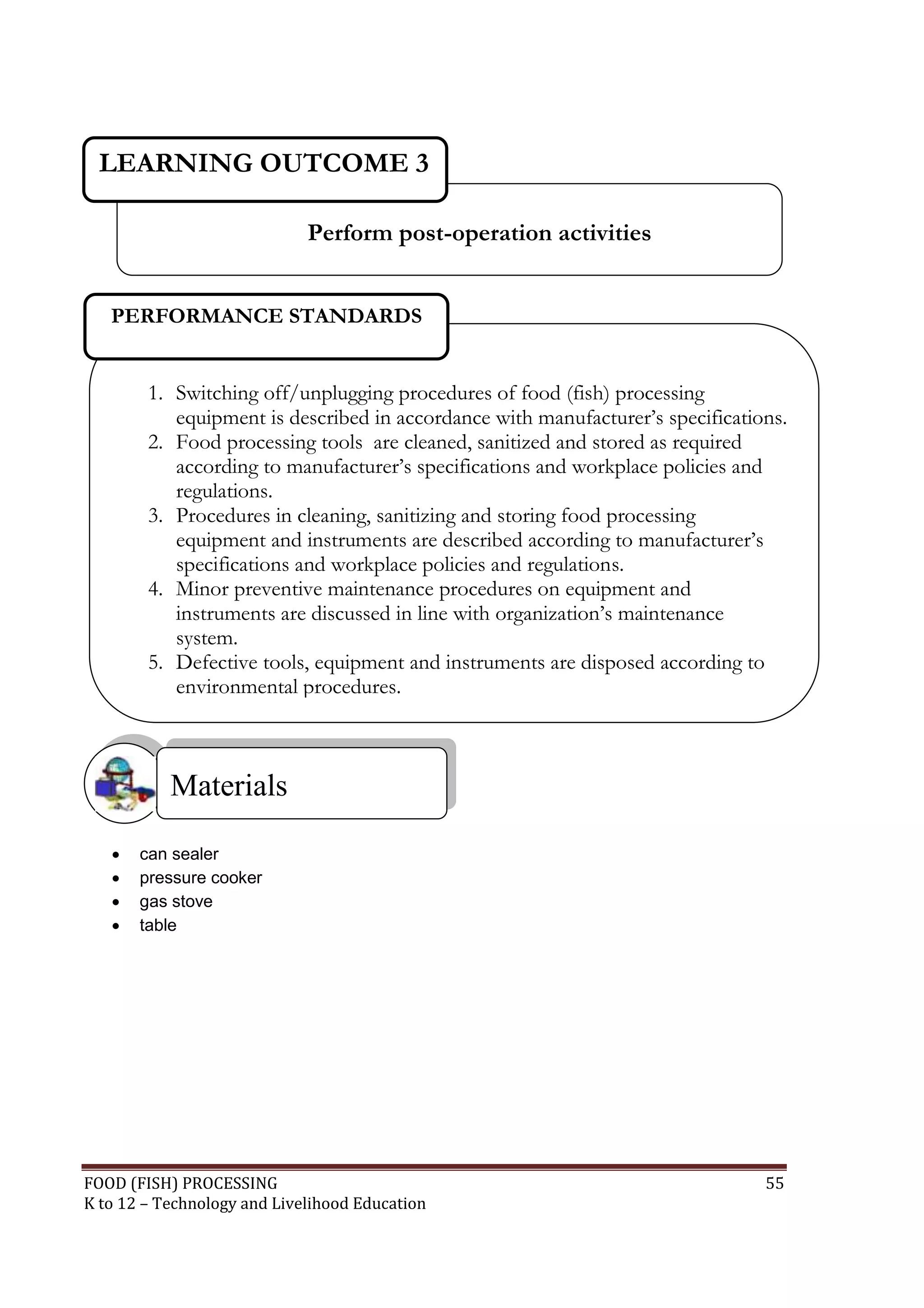 LEARNING OUTCOME 3

                             Perform post-operation activities


   PERFORMANCE STANDARDS


        1. Switching off/unplugging procedures of food (fish) processing
           equipment is described in accordance with manufacturer’s specifications.
        2. Food processing tools are cleaned, sanitized and stored as required
           according to manufacturer’s specifications and workplace policies and
           regulations.
        3. Procedures in cleaning, sanitizing and storing food processing
           equipment and instruments are described according to manufacturer’s
           specifications and workplace policies and regulations.
        4. Minor preventive maintenance procedures on equipment and
           instruments are discussed in line with organization’s maintenance
           system.
        5. Defective tools, equipment and instruments are disposed according to
           environmental procedures.



           Materials

      can sealer
      pressure cooker
      gas stove
      table




FOOD (FISH) PROCESSING                                                          55
K to 12 – Technology and Livelihood Education
 