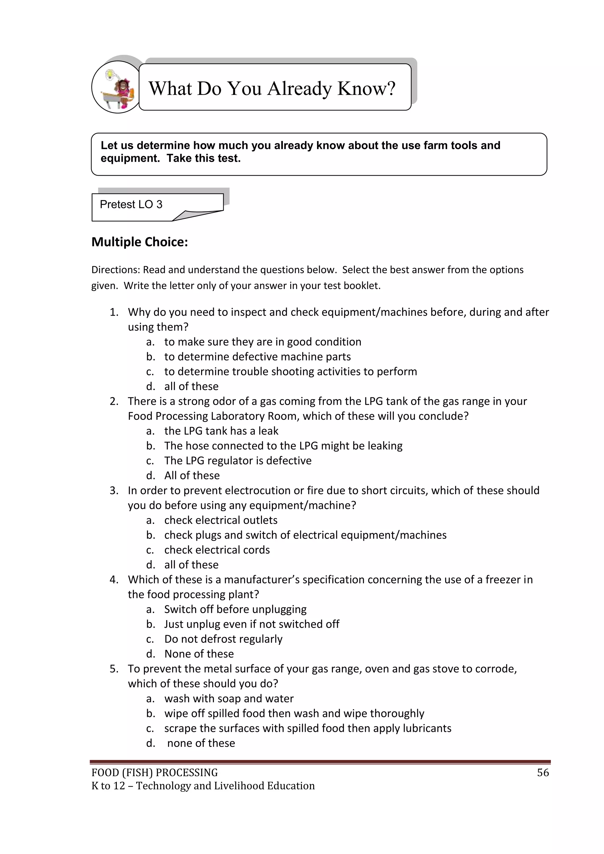 What Do You Already Know?

 Let us determine how much you already know about the use farm tools and
 equipment. Take this test.



 Pretest LO 3


Multiple Choice:
Directions: Read and understand the questions below. Select the best answer from the options
given. Write the letter only of your answer in your test booklet.

   1. Why do you need to inspect and check equipment/machines before, during and after
      using them?
          a. to make sure they are in good condition
          b. to determine defective machine parts
          c. to determine trouble shooting activities to perform
          d. all of these
   2. There is a strong odor of a gas coming from the LPG tank of the gas range in your
      Food Processing Laboratory Room, which of these will you conclude?
          a. the LPG tank has a leak
          b. The hose connected to the LPG might be leaking
          c. The LPG regulator is defective
          d. All of these
   3. In order to prevent electrocution or fire due to short circuits, which of these should
      you do before using any equipment/machine?
          a. check electrical outlets
          b. check plugs and switch of electrical equipment/machines
          c. check electrical cords
          d. all of these
   4. Which of these is a manufacturer’s specification concerning the use of a freezer in
      the food processing plant?
          a. Switch off before unplugging
          b. Just unplug even if not switched off
          c. Do not defrost regularly
          d. None of these
   5. To prevent the metal surface of your gas range, oven and gas stove to corrode,
      which of these should you do?
          a. wash with soap and water
          b. wipe off spilled food then wash and wipe thoroughly
          c. scrape the surfaces with spilled food then apply lubricants
          d. none of these

FOOD (FISH) PROCESSING                                                                         56
K to 12 – Technology and Livelihood Education
 
