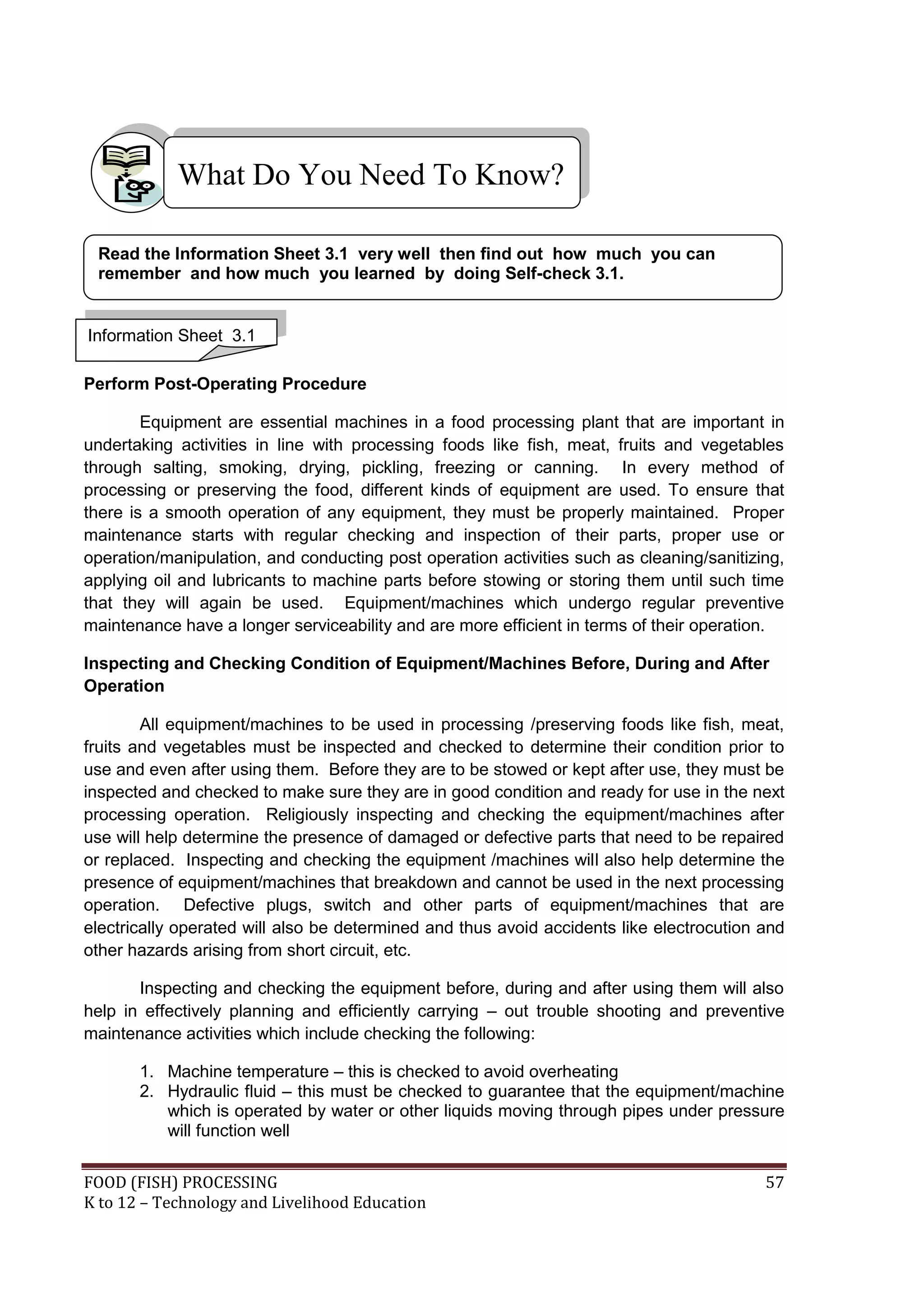 What Do You Need To Know?

 Read the Information Sheet 3.1 very well then find out how much you can
 remember and how much you learned by doing Self-check 3.1.


Information Sheet 3.1

Perform Post-Operating Procedure

        Equipment are essential machines in a food processing plant that are important in
undertaking activities in line with processing foods like fish, meat, fruits and vegetables
through salting, smoking, drying, pickling, freezing or canning. In every method of
processing or preserving the food, different kinds of equipment are used. To ensure that
there is a smooth operation of any equipment, they must be properly maintained. Proper
maintenance starts with regular checking and inspection of their parts, proper use or
operation/manipulation, and conducting post operation activities such as cleaning/sanitizing,
applying oil and lubricants to machine parts before stowing or storing them until such time
that they will again be used. Equipment/machines which undergo regular preventive
maintenance have a longer serviceability and are more efficient in terms of their operation.

Inspecting and Checking Condition of Equipment/Machines Before, During and After
Operation

        All equipment/machines to be used in processing /preserving foods like fish, meat,
fruits and vegetables must be inspected and checked to determine their condition prior to
use and even after using them. Before they are to be stowed or kept after use, they must be
inspected and checked to make sure they are in good condition and ready for use in the next
processing operation. Religiously inspecting and checking the equipment/machines after
use will help determine the presence of damaged or defective parts that need to be repaired
or replaced. Inspecting and checking the equipment /machines will also help determine the
presence of equipment/machines that breakdown and cannot be used in the next processing
operation. Defective plugs, switch and other parts of equipment/machines that are
electrically operated will also be determined and thus avoid accidents like electrocution and
other hazards arising from short circuit, etc.

       Inspecting and checking the equipment before, during and after using them will also
help in effectively planning and efficiently carrying – out trouble shooting and preventive
maintenance activities which include checking the following:

       1. Machine temperature – this is checked to avoid overheating
       2. Hydraulic fluid – this must be checked to guarantee that the equipment/machine
          which is operated by water or other liquids moving through pipes under pressure
          will function well


FOOD (FISH) PROCESSING                                                                    57
K to 12 – Technology and Livelihood Education
 