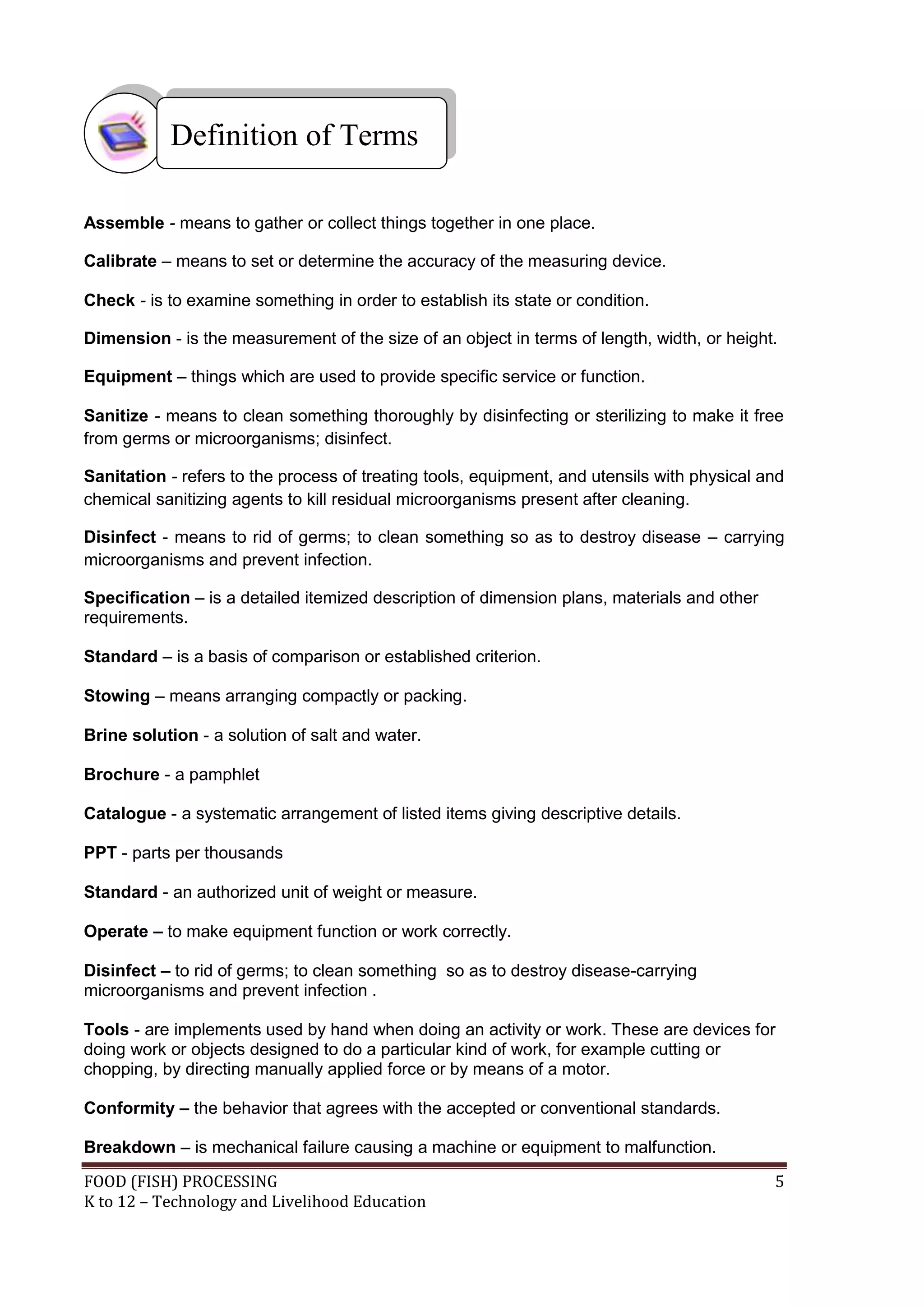 Definition of Terms

Assemble - means to gather or collect things together in one place.

Calibrate – means to set or determine the accuracy of the measuring device.

Check - is to examine something in order to establish its state or condition.

Dimension - is the measurement of the size of an object in terms of length, width, or height.

Equipment – things which are used to provide specific service or function.

Sanitize - means to clean something thoroughly by disinfecting or sterilizing to make it free
from germs or microorganisms; disinfect.

Sanitation - refers to the process of treating tools, equipment, and utensils with physical and
chemical sanitizing agents to kill residual microorganisms present after cleaning.

Disinfect - means to rid of germs; to clean something so as to destroy disease – carrying
microorganisms and prevent infection.

Specification – is a detailed itemized description of dimension plans, materials and other
requirements.

Standard – is a basis of comparison or established criterion.

Stowing – means arranging compactly or packing.

Brine solution - a solution of salt and water.

Brochure - a pamphlet

Catalogue - a systematic arrangement of listed items giving descriptive details.

PPT - parts per thousands

Standard - an authorized unit of weight or measure.

Operate – to make equipment function or work correctly.

Disinfect – to rid of germs; to clean something so as to destroy disease-carrying
microorganisms and prevent infection .

Tools - are implements used by hand when doing an activity or work. These are devices for
doing work or objects designed to do a particular kind of work, for example cutting or
chopping, by directing manually applied force or by means of a motor.

Conformity – the behavior that agrees with the accepted or conventional standards.

Breakdown – is mechanical failure causing a machine or equipment to malfunction.
FOOD (FISH) PROCESSING                                                                       5
K to 12 – Technology and Livelihood Education
 