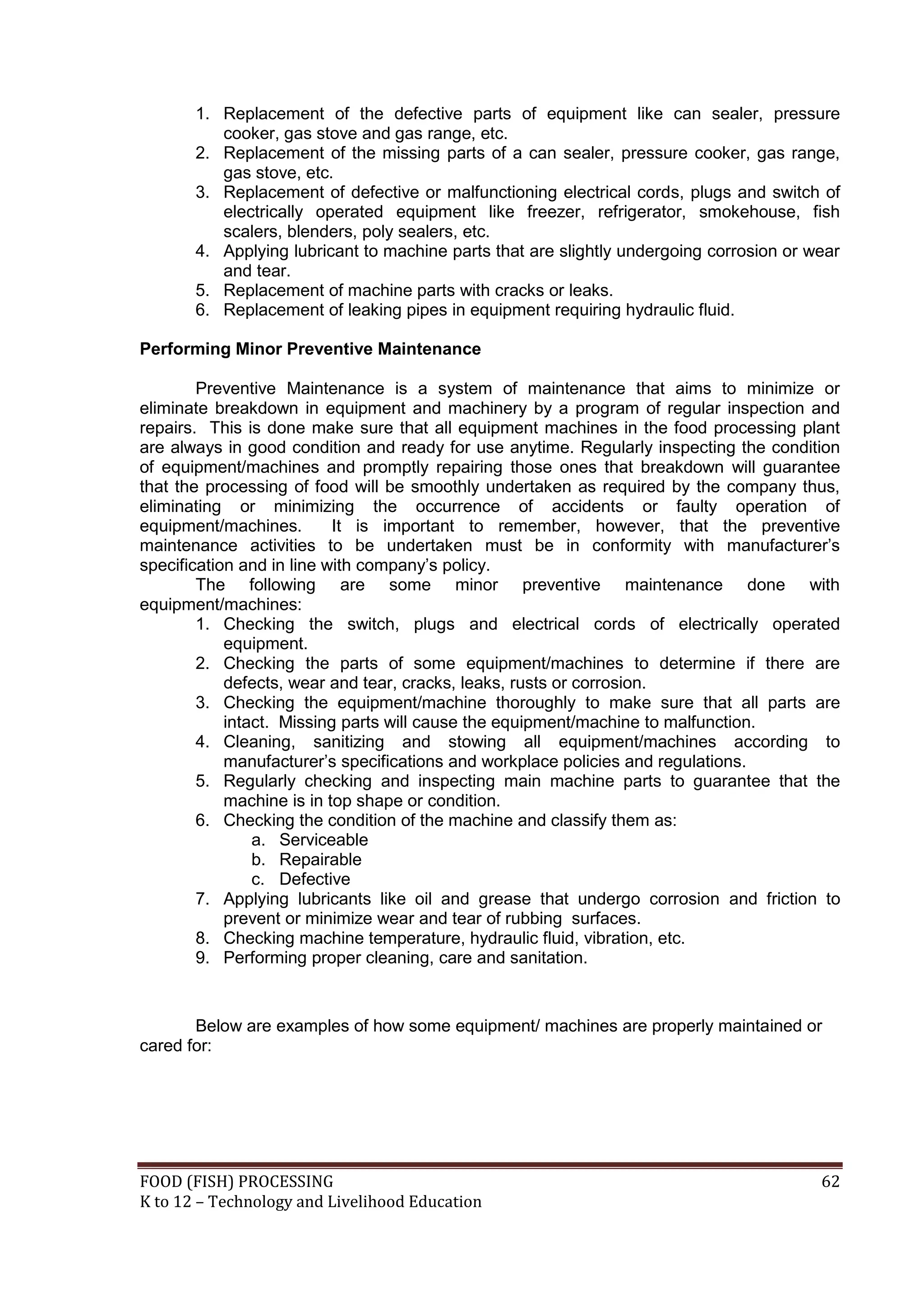 1. Replacement of the defective parts of equipment like can sealer, pressure
          cooker, gas stove and gas range, etc.
       2. Replacement of the missing parts of a can sealer, pressure cooker, gas range,
          gas stove, etc.
       3. Replacement of defective or malfunctioning electrical cords, plugs and switch of
          electrically operated equipment like freezer, refrigerator, smokehouse, fish
          scalers, blenders, poly sealers, etc.
       4. Applying lubricant to machine parts that are slightly undergoing corrosion or wear
          and tear.
       5. Replacement of machine parts with cracks or leaks.
       6. Replacement of leaking pipes in equipment requiring hydraulic fluid.

Performing Minor Preventive Maintenance

        Preventive Maintenance is a system of maintenance that aims to minimize or
eliminate breakdown in equipment and machinery by a program of regular inspection and
repairs. This is done make sure that all equipment machines in the food processing plant
are always in good condition and ready for use anytime. Regularly inspecting the condition
of equipment/machines and promptly repairing those ones that breakdown will guarantee
that the processing of food will be smoothly undertaken as required by the company thus,
eliminating or minimizing the occurrence of accidents or faulty operation of
equipment/machines.        It is important to remember, however, that the preventive
maintenance activities to be undertaken must be in conformity with manufacturer’s
specification and in line with company’s policy.
        The following are some minor preventive maintenance done with
equipment/machines:
        1. Checking the switch, plugs and electrical cords of electrically operated
            equipment.
        2. Checking the parts of some equipment/machines to determine if there are
            defects, wear and tear, cracks, leaks, rusts or corrosion.
        3. Checking the equipment/machine thoroughly to make sure that all parts are
            intact. Missing parts will cause the equipment/machine to malfunction.
        4. Cleaning, sanitizing and stowing all equipment/machines according to
            manufacturer’s specifications and workplace policies and regulations.
        5. Regularly checking and inspecting main machine parts to guarantee that the
            machine is in top shape or condition.
        6. Checking the condition of the machine and classify them as:
                a. Serviceable
                b. Repairable
                c. Defective
        7. Applying lubricants like oil and grease that undergo corrosion and friction to
            prevent or minimize wear and tear of rubbing surfaces.
        8. Checking machine temperature, hydraulic fluid, vibration, etc.
        9. Performing proper cleaning, care and sanitation.


       Below are examples of how some equipment/ machines are properly maintained or
cared for:




FOOD (FISH) PROCESSING                                                                   62
K to 12 – Technology and Livelihood Education
 