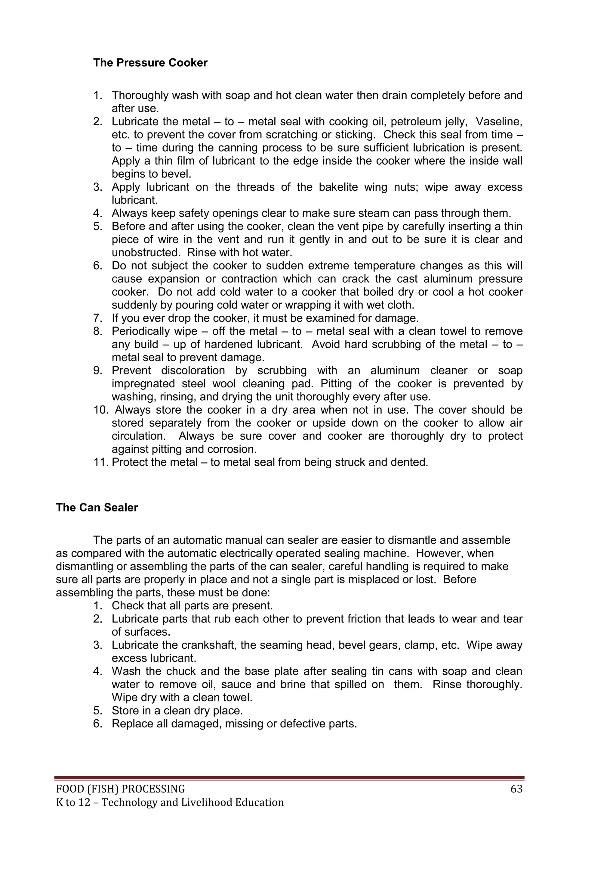 The Pressure Cooker

       1. Thoroughly wash with soap and hot clean water then drain completely before and
           after use.
       2. Lubricate the metal – to – metal seal with cooking oil, petroleum jelly, Vaseline,
           etc. to prevent the cover from scratching or sticking. Check this seal from time –
           to – time during the canning process to be sure sufficient lubrication is present.
           Apply a thin film of lubricant to the edge inside the cooker where the inside wall
           begins to bevel.
       3. Apply lubricant on the threads of the bakelite wing nuts; wipe away excess
           lubricant.
       4. Always keep safety openings clear to make sure steam can pass through them.
       5. Before and after using the cooker, clean the vent pipe by carefully inserting a thin
           piece of wire in the vent and run it gently in and out to be sure it is clear and
           unobstructed. Rinse with hot water.
       6. Do not subject the cooker to sudden extreme temperature changes as this will
           cause expansion or contraction which can crack the cast aluminum pressure
           cooker. Do not add cold water to a cooker that boiled dry or cool a hot cooker
           suddenly by pouring cold water or wrapping it with wet cloth.
       7. If you ever drop the cooker, it must be examined for damage.
       8. Periodically wipe – off the metal – to – metal seal with a clean towel to remove
           any build – up of hardened lubricant. Avoid hard scrubbing of the metal – to –
           metal seal to prevent damage.
       9. Prevent discoloration by scrubbing with an aluminum cleaner or soap
           impregnated steel wool cleaning pad. Pitting of the cooker is prevented by
           washing, rinsing, and drying the unit thoroughly every after use.
       10. Always store the cooker in a dry area when not in use. The cover should be
           stored separately from the cooker or upside down on the cooker to allow air
           circulation. Always be sure cover and cooker are thoroughly dry to protect
           against pitting and corrosion.
       11. Protect the metal – to metal seal from being struck and dented.


The Can Sealer

        The parts of an automatic manual can sealer are easier to dismantle and assemble
as compared with the automatic electrically operated sealing machine. However, when
dismantling or assembling the parts of the can sealer, careful handling is required to make
sure all parts are properly in place and not a single part is misplaced or lost. Before
assembling the parts, these must be done:
        1. Check that all parts are present.
        2. Lubricate parts that rub each other to prevent friction that leads to wear and tear
            of surfaces.
        3. Lubricate the crankshaft, the seaming head, bevel gears, clamp, etc. Wipe away
            excess lubricant.
        4. Wash the chuck and the base plate after sealing tin cans with soap and clean
            water to remove oil, sauce and brine that spilled on them. Rinse thoroughly.
            Wipe dry with a clean towel.
        5. Store in a clean dry place.
        6. Replace all damaged, missing or defective parts.




FOOD (FISH) PROCESSING                                                                     63
K to 12 – Technology and Livelihood Education
 