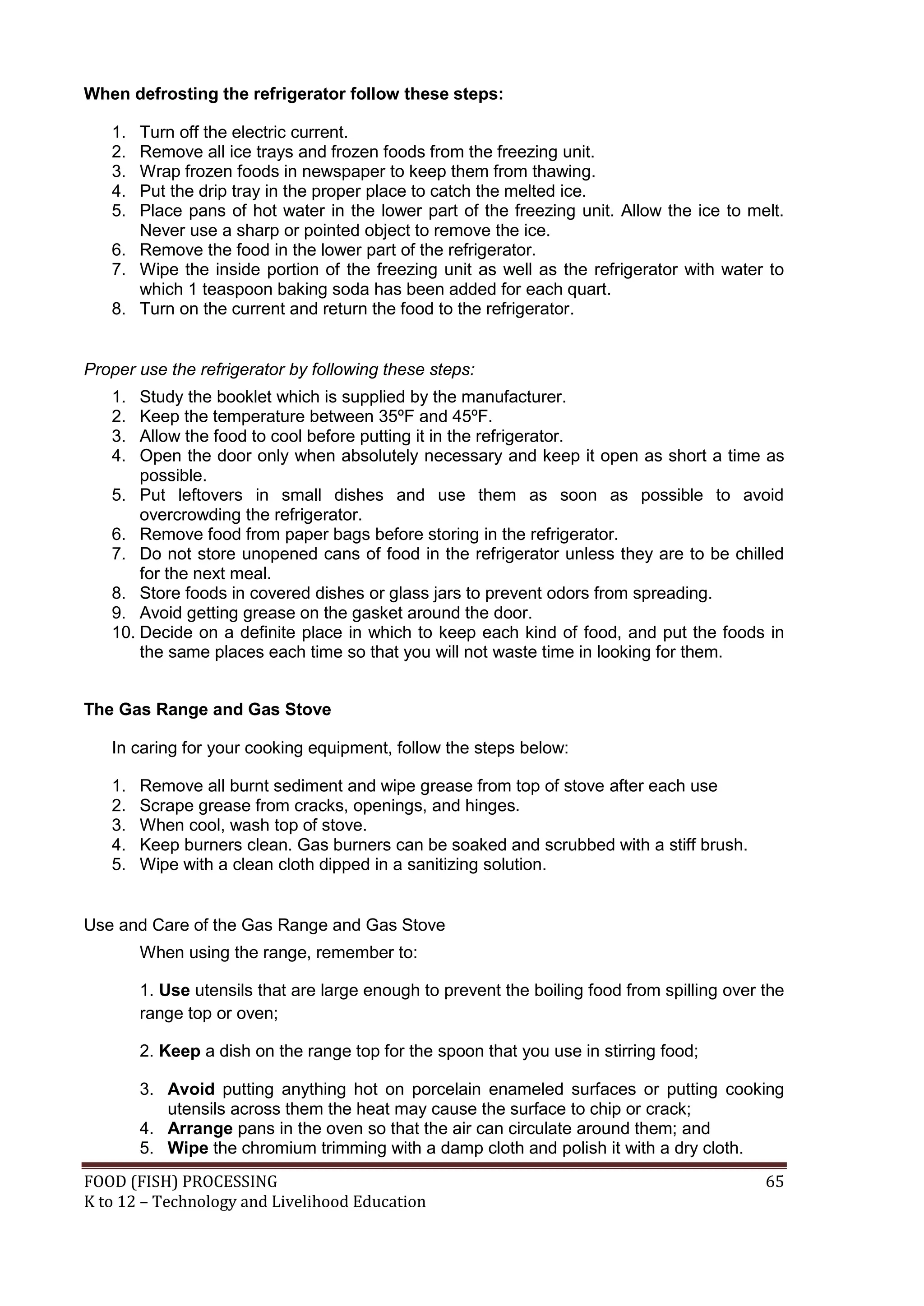 When defrosting the refrigerator follow these steps:

   1. Turn off the electric current.
   2. Remove all ice trays and frozen foods from the freezing unit.
   3. Wrap frozen foods in newspaper to keep them from thawing.
   4. Put the drip tray in the proper place to catch the melted ice.
   5. Place pans of hot water in the lower part of the freezing unit. Allow the ice to melt.
      Never use a sharp or pointed object to remove the ice.
   6. Remove the food in the lower part of the refrigerator.
   7. Wipe the inside portion of the freezing unit as well as the refrigerator with water to
      which 1 teaspoon baking soda has been added for each quart.
   8. Turn on the current and return the food to the refrigerator.


Proper use the refrigerator by following these steps:
   1.  Study the booklet which is supplied by the manufacturer.
   2.  Keep the temperature between 35ºF and 45ºF.
   3.  Allow the food to cool before putting it in the refrigerator.
   4.  Open the door only when absolutely necessary and keep it open as short a time as
       possible.
   5. Put leftovers in small dishes and use them as soon as possible to avoid
       overcrowding the refrigerator.
   6. Remove food from paper bags before storing in the refrigerator.
   7. Do not store unopened cans of food in the refrigerator unless they are to be chilled
       for the next meal.
   8. Store foods in covered dishes or glass jars to prevent odors from spreading.
   9. Avoid getting grease on the gasket around the door.
   10. Decide on a definite place in which to keep each kind of food, and put the foods in
       the same places each time so that you will not waste time in looking for them.


The Gas Range and Gas Stove

   In caring for your cooking equipment, follow the steps below:

   1.   Remove all burnt sediment and wipe grease from top of stove after each use
   2.   Scrape grease from cracks, openings, and hinges.
   3.   When cool, wash top of stove.
   4.   Keep burners clean. Gas burners can be soaked and scrubbed with a stiff brush.
   5.   Wipe with a clean cloth dipped in a sanitizing solution.


Use and Care of the Gas Range and Gas Stove
        When using the range, remember to:

        1. Use utensils that are large enough to prevent the boiling food from spilling over the
        range top or oven;

        2. Keep a dish on the range top for the spoon that you use in stirring food;

        3. Avoid putting anything hot on porcelain enameled surfaces or putting cooking
           utensils across them the heat may cause the surface to chip or crack;
        4. Arrange pans in the oven so that the air can circulate around them; and
        5. Wipe the chromium trimming with a damp cloth and polish it with a dry cloth.
FOOD (FISH) PROCESSING                                                                       65
K to 12 – Technology and Livelihood Education
 