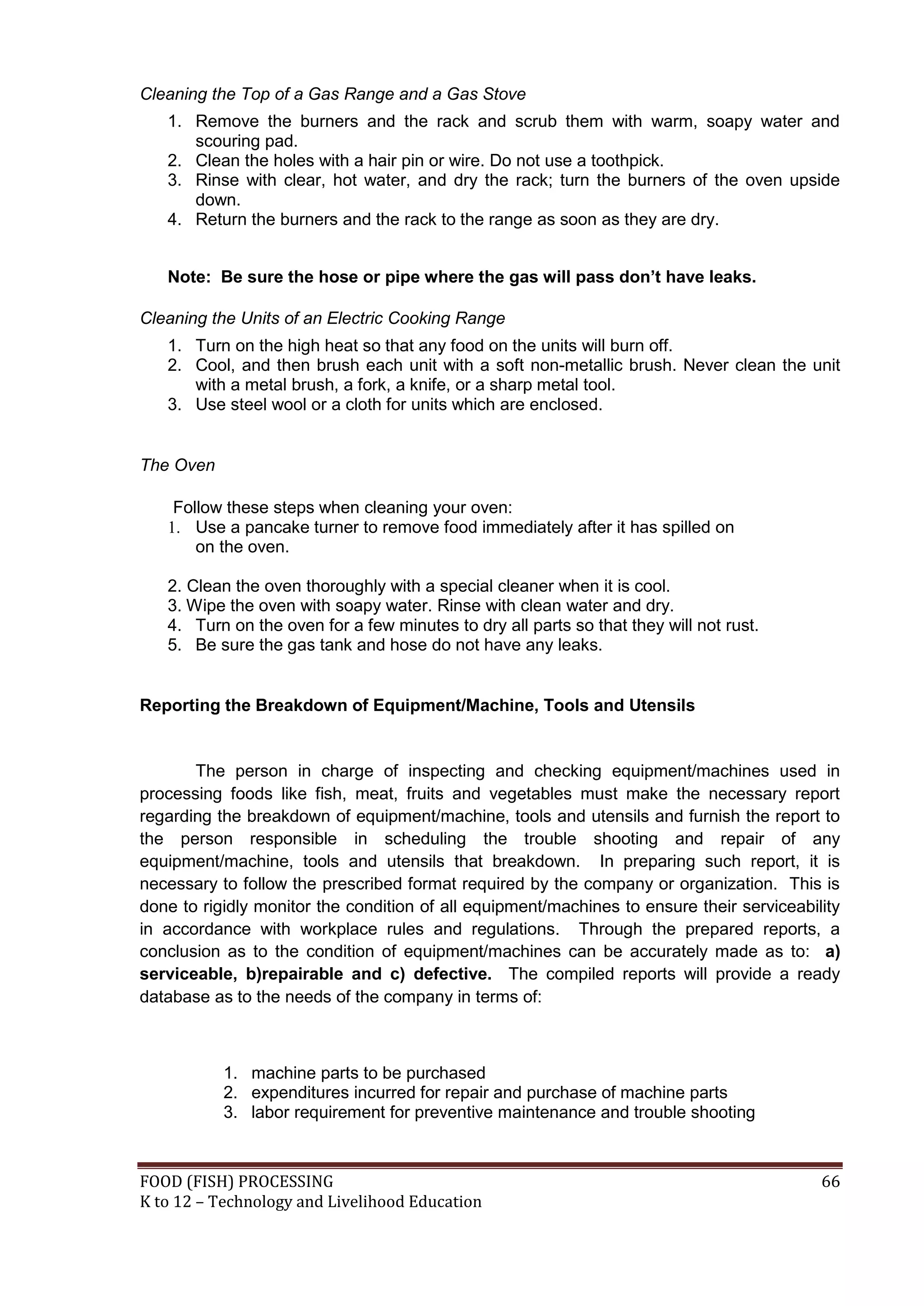 Cleaning the Top of a Gas Range and a Gas Stove
   1. Remove the burners and the rack and scrub them with warm, soapy water and
      scouring pad.
   2. Clean the holes with a hair pin or wire. Do not use a toothpick.
   3. Rinse with clear, hot water, and dry the rack; turn the burners of the oven upside
      down.
   4. Return the burners and the rack to the range as soon as they are dry.


   Note: Be sure the hose or pipe where the gas will pass don’t have leaks.

Cleaning the Units of an Electric Cooking Range
   1. Turn on the high heat so that any food on the units will burn off.
   2. Cool, and then brush each unit with a soft non-metallic brush. Never clean the unit
      with a metal brush, a fork, a knife, or a sharp metal tool.
   3. Use steel wool or a cloth for units which are enclosed.


The Oven

    Follow these steps when cleaning your oven:
   1. Use a pancake turner to remove food immediately after it has spilled on
       on the oven.

   2. Clean the oven thoroughly with a special cleaner when it is cool.
   3. Wipe the oven with soapy water. Rinse with clean water and dry.
   4. Turn on the oven for a few minutes to dry all parts so that they will not rust.
   5. Be sure the gas tank and hose do not have any leaks.


Reporting the Breakdown of Equipment/Machine, Tools and Utensils


       The person in charge of inspecting and checking equipment/machines used in
processing foods like fish, meat, fruits and vegetables must make the necessary report
regarding the breakdown of equipment/machine, tools and utensils and furnish the report to
the person responsible in scheduling the trouble shooting and repair of any
equipment/machine, tools and utensils that breakdown. In preparing such report, it is
necessary to follow the prescribed format required by the company or organization. This is
done to rigidly monitor the condition of all equipment/machines to ensure their serviceability
in accordance with workplace rules and regulations. Through the prepared reports, a
conclusion as to the condition of equipment/machines can be accurately made as to: a)
serviceable, b)repairable and c) defective. The compiled reports will provide a ready
database as to the needs of the company in terms of:



           1. machine parts to be purchased
           2. expenditures incurred for repair and purchase of machine parts
           3. labor requirement for preventive maintenance and trouble shooting



FOOD (FISH) PROCESSING                                                                     66
K to 12 – Technology and Livelihood Education
 