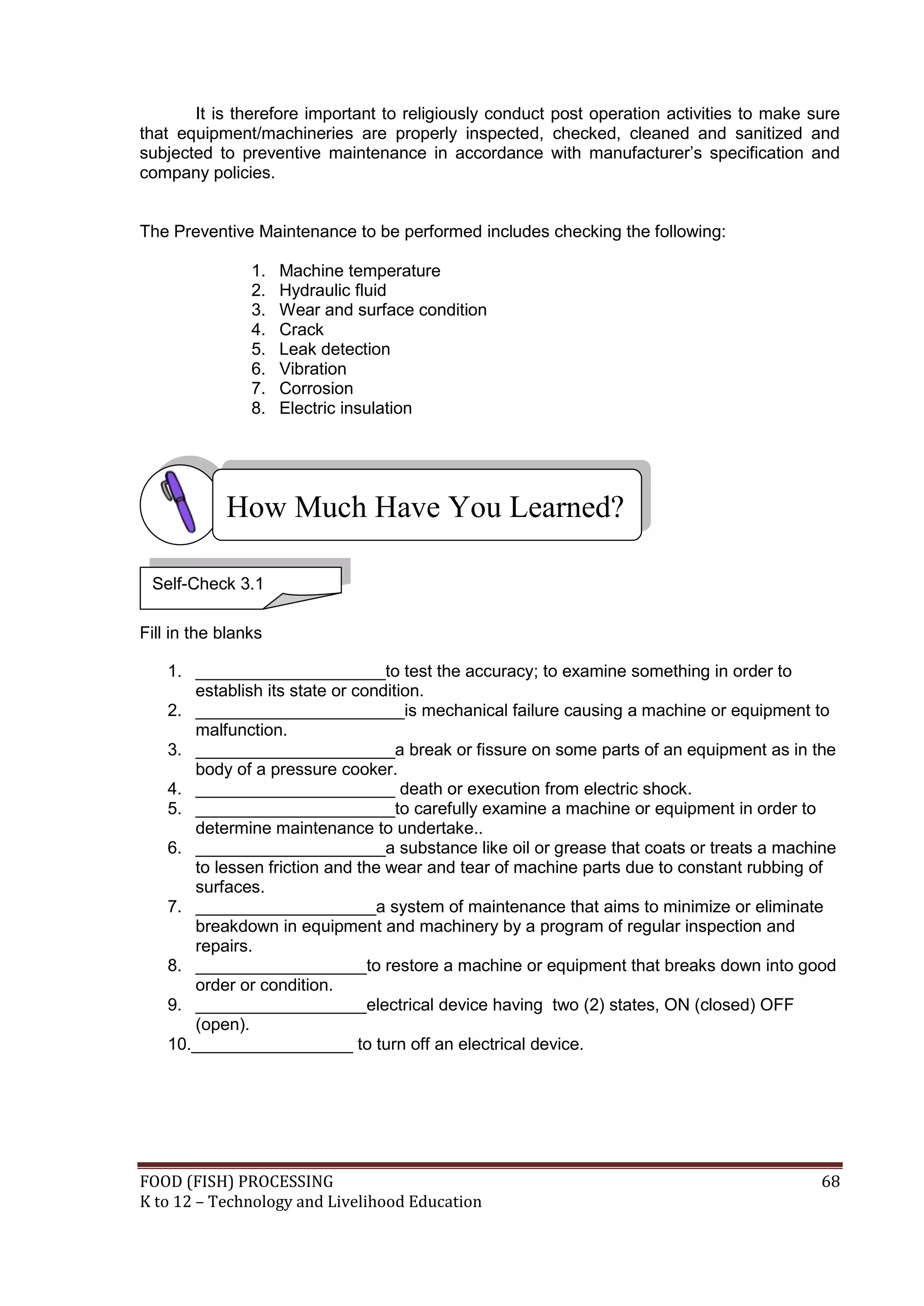 It is therefore important to religiously conduct post operation activities to make sure
that equipment/machineries are properly inspected, checked, cleaned and sanitized and
subjected to preventive maintenance in accordance with manufacturer’s specification and
company policies.


The Preventive Maintenance to be performed includes checking the following:

                1.   Machine temperature
                2.   Hydraulic fluid
                3.   Wear and surface condition
                4.   Crack
                5.   Leak detection
                6.   Vibration
                7.   Corrosion
                8.   Electric insulation




            How Much Have You Learned?

 Self-Check 3.1

Fill in the blanks

    1. ____________________to test the accuracy; to examine something in order to
       establish its state or condition.
    2. ______________________is mechanical failure causing a machine or equipment to
       malfunction.
    3. _____________________a break or fissure on some parts of an equipment as in the
       body of a pressure cooker.
    4. _____________________ death or execution from electric shock.
    5. _____________________to carefully examine a machine or equipment in order to
       determine maintenance to undertake..
    6. ____________________a substance like oil or grease that coats or treats a machine
       to lessen friction and the wear and tear of machine parts due to constant rubbing of
       surfaces.
    7. ___________________a system of maintenance that aims to minimize or eliminate
       breakdown in equipment and machinery by a program of regular inspection and
       repairs.
    8. __________________to restore a machine or equipment that breaks down into good
       order or condition.
    9. __________________electrical device having two (2) states, ON (closed) OFF
       (open).
    10._________________ to turn off an electrical device.




FOOD (FISH) PROCESSING                                                                     68
K to 12 – Technology and Livelihood Education
 