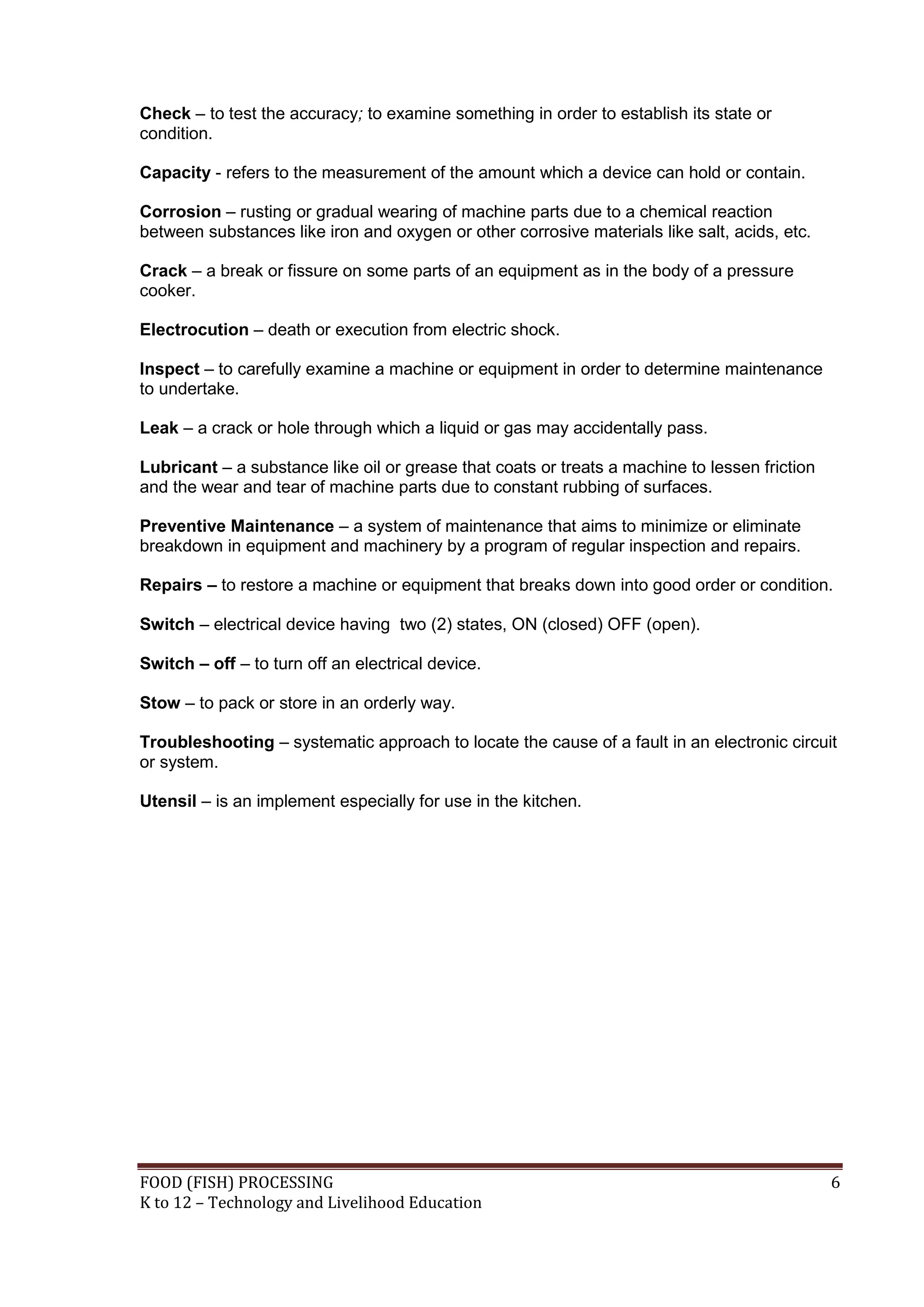 Check – to test the accuracy; to examine something in order to establish its state or
condition.

Capacity - refers to the measurement of the amount which a device can hold or contain.

Corrosion – rusting or gradual wearing of machine parts due to a chemical reaction
between substances like iron and oxygen or other corrosive materials like salt, acids, etc.

Crack – a break or fissure on some parts of an equipment as in the body of a pressure
cooker.

Electrocution – death or execution from electric shock.

Inspect – to carefully examine a machine or equipment in order to determine maintenance
to undertake.

Leak – a crack or hole through which a liquid or gas may accidentally pass.

Lubricant – a substance like oil or grease that coats or treats a machine to lessen friction
and the wear and tear of machine parts due to constant rubbing of surfaces.

Preventive Maintenance – a system of maintenance that aims to minimize or eliminate
breakdown in equipment and machinery by a program of regular inspection and repairs.

Repairs – to restore a machine or equipment that breaks down into good order or condition.

Switch – electrical device having two (2) states, ON (closed) OFF (open).

Switch – off – to turn off an electrical device.

Stow – to pack or store in an orderly way.

Troubleshooting – systematic approach to locate the cause of a fault in an electronic circuit
or system.

Utensil – is an implement especially for use in the kitchen.




FOOD (FISH) PROCESSING                                                                         6
K to 12 – Technology and Livelihood Education
 
