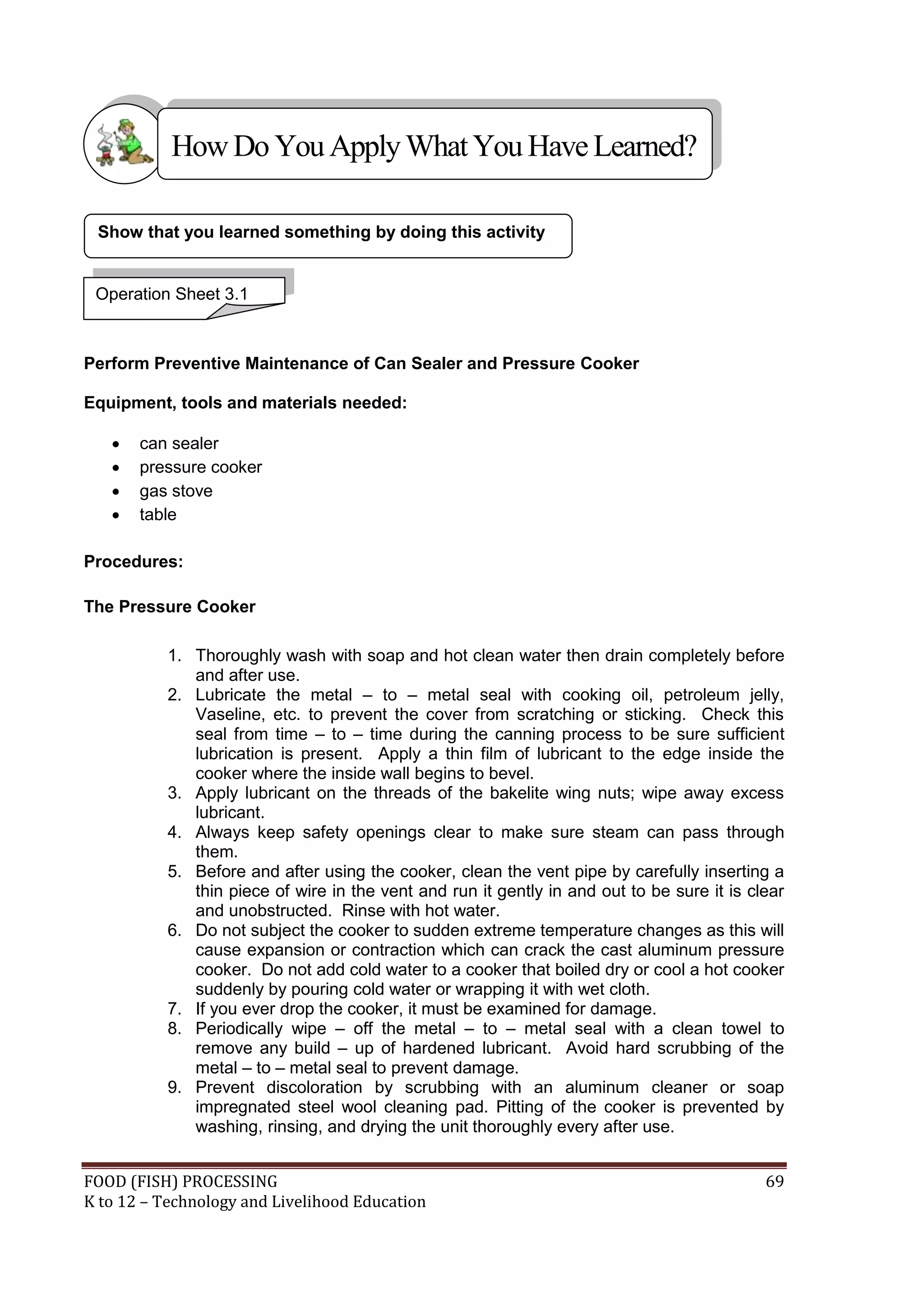 How Do You Apply What You Have Learned?

 Show that you learned something by doing this activity


 Operation Sheet 3.1



Perform Preventive Maintenance of Can Sealer and Pressure Cooker

Equipment, tools and materials needed:

      can sealer
      pressure cooker
      gas stove
      table

Procedures:

The Pressure Cooker

           1. Thoroughly wash with soap and hot clean water then drain completely before
              and after use.
           2. Lubricate the metal – to – metal seal with cooking oil, petroleum jelly,
              Vaseline, etc. to prevent the cover from scratching or sticking. Check this
              seal from time – to – time during the canning process to be sure sufficient
              lubrication is present. Apply a thin film of lubricant to the edge inside the
              cooker where the inside wall begins to bevel.
           3. Apply lubricant on the threads of the bakelite wing nuts; wipe away excess
              lubricant.
           4. Always keep safety openings clear to make sure steam can pass through
              them.
           5. Before and after using the cooker, clean the vent pipe by carefully inserting a
              thin piece of wire in the vent and run it gently in and out to be sure it is clear
              and unobstructed. Rinse with hot water.
           6. Do not subject the cooker to sudden extreme temperature changes as this will
              cause expansion or contraction which can crack the cast aluminum pressure
              cooker. Do not add cold water to a cooker that boiled dry or cool a hot cooker
              suddenly by pouring cold water or wrapping it with wet cloth.
           7. If you ever drop the cooker, it must be examined for damage.
           8. Periodically wipe – off the metal – to – metal seal with a clean towel to
              remove any build – up of hardened lubricant. Avoid hard scrubbing of the
              metal – to – metal seal to prevent damage.
           9. Prevent discoloration by scrubbing with an aluminum cleaner or soap
              impregnated steel wool cleaning pad. Pitting of the cooker is prevented by
              washing, rinsing, and drying the unit thoroughly every after use.


FOOD (FISH) PROCESSING                                                                       69
K to 12 – Technology and Livelihood Education
 
