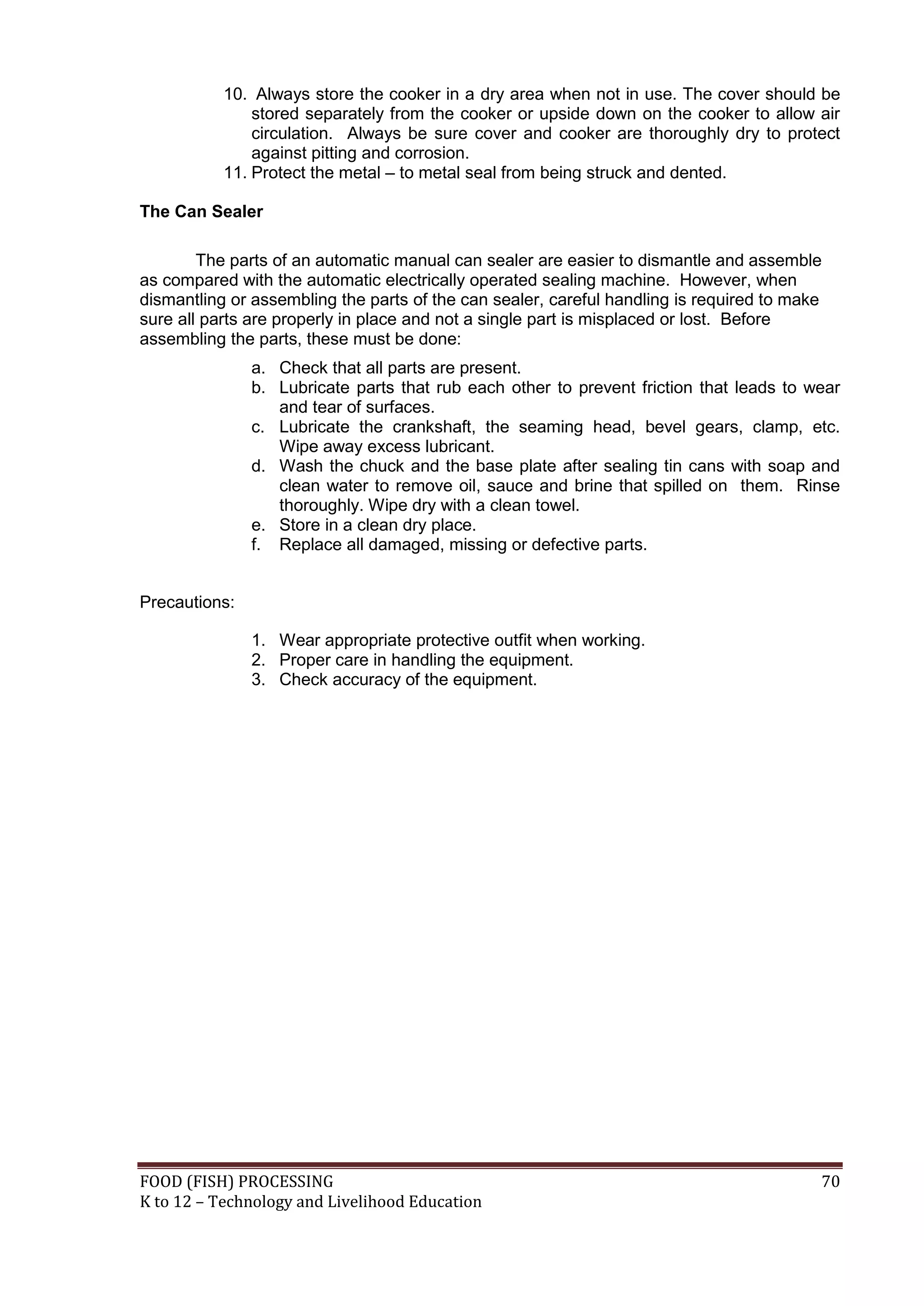 10. Always store the cooker in a dry area when not in use. The cover should be
               stored separately from the cooker or upside down on the cooker to allow air
               circulation. Always be sure cover and cooker are thoroughly dry to protect
               against pitting and corrosion.
           11. Protect the metal – to metal seal from being struck and dented.

The Can Sealer

        The parts of an automatic manual can sealer are easier to dismantle and assemble
as compared with the automatic electrically operated sealing machine. However, when
dismantling or assembling the parts of the can sealer, careful handling is required to make
sure all parts are properly in place and not a single part is misplaced or lost. Before
assembling the parts, these must be done:
               a. Check that all parts are present.
               b. Lubricate parts that rub each other to prevent friction that leads to wear
                  and tear of surfaces.
               c. Lubricate the crankshaft, the seaming head, bevel gears, clamp, etc.
                  Wipe away excess lubricant.
               d. Wash the chuck and the base plate after sealing tin cans with soap and
                  clean water to remove oil, sauce and brine that spilled on them. Rinse
                  thoroughly. Wipe dry with a clean towel.
               e. Store in a clean dry place.
               f. Replace all damaged, missing or defective parts.


Precautions:

               1. Wear appropriate protective outfit when working.
               2. Proper care in handling the equipment.
               3. Check accuracy of the equipment.




FOOD (FISH) PROCESSING                                                                    70
K to 12 – Technology and Livelihood Education
 